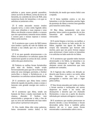 anlicitas  e,  para  nosso  grande  assombro,        fortalecido, de modo que matou Anlici com 
vimos na terra de Minon, acima da terra de           a espada.  
Zaraenla, no caminho da terra de Néfi, uma            
numerosa  hoste  de  lamanitas;  e  eis  que  os       32  E  lutou  também  contra  o  rei  dos 
anlicitas se juntaram a eles;                        lamanitas; o rei dos lamanitas, porém, fugiu 
                                                     da presença de Alma e enviou seus guardas 
  25  E  estão  atacando  nossos  irmãos             para lutarem contra Alma.  
naquela  terra;  e  estes  estão  fugindo  deles      
com  seus  rebanhos  e  suas  esposas  e  seus         33  Mas  Alma,  juntamente  com  seus 
filhos, em direção a nossa cidade; e a menos         guardas, lutou contra os guardas do rei dos 
que nos apressemos, tomarão nossa cidade;            lamanitas  até  matá‐los  e  fazê‐los 
e  nossos  pais  e  nossas  esposas  e  nossos       retroceder.  
filhos serão mortos.                                  
                                                       34 E assim limpou o terreno, ou melhor, a 
  26 E aconteceu que o povo de Néfi tomou            ribanceira  que  ficava  no  lado  oeste  do  rio 
suas  tendas  e  partiu  do  vale  de  Gideão  em    Sidon,  jogando  nas  águas  do  Sidon  os 
direção  a  sua  cidade,  que  era  a  cidade  de    corpos  dos  lamanitas  que  haviam  sido 
Zaraenla.                                            mortos,  para  que  seu  povo  tivesse  espaço 
                                                     para atravessar e lutar contra os lamanitas 
  27  E  eis  que  quando  atravessavam  o  rio      e os anlicitas no lado oeste do rio Sidon.  
Sidon, os lamanitas e os anlicitas, quase tão         
numerosos quanto as areias do mar, caíram              35  E  aconteceu  que  quando  todos  haviam 
sobre eles para destruí‐los.                         atravessado  o  rio  Sidon,  os  lamanitas  e  os 
                                                     anlicitas  começaram  a  fugir  deles,  não 
  28  Todavia  os  nefitas  foram  fortalecidos      obstante  serem  tão  numerosos  que  nem 
pela  mão  do  Senhor,  tendo  orado                 podiam ser contados.  
fervorosamente para que ele os livrasse das           
mãos  de  seus  inimigos;  portanto,  o  Senhor        36  E  fugiram  dos  nefitas  em  direção  ao 
ouviu‐lhes  o  clamor  e  fortaleceu‐os;  e  os      deserto que ficava a oeste e ao norte, além 
lamanitas e os anlicitas caíram diante deles.        das  fronteiras  da  terra;  e  foram 
                                                     perseguidos  e  mortos  com  todo  o  vigor 
  29  E  aconteceu  que  Alma  lutou  contra         pelos nefitas.  
Anlici de espada em punho, corpo a corpo; e           
lutaram  com  grande  energia  um  contra  o           37 Sim, foram atacados por todos os lados; 
outro.                                               e  foram  mortos  e  rechaçados  até  serem 
                                                     dispersos  no  oeste  e  no  norte,  até 
  30  E  aconteceu  que  Alma,  sendo  um            alcançarem  o  deserto  que  era  chamado 
homem  de  Deus  e  muito  exercitado  na  fé,       Hermontes;  e  essa  era  a  parte  do  deserto 
clamou,  dizendo:  Ó  Senhor,  tem                   infestada por animais selvagens e vorazes.  
misericórdia  e  poupa‐me  a  vida,  a  fim  de       
que  eu  sirva  de  instrumento em  tuas mãos          38  E  aconteceu  que  muitos  pereceram  no 
para salvar e preservar este povo.                   deserto  devido  a  seus  ferimentos  e  foram 
                                                     devorados  pelas  feras  e  também  pelos 
  31  Ora,  tendo  Alma  dito  estas  palavras,      abutres  do  ar;  e  seus  ossos  foram 
lutou  novamente  contra  Anlici;  e  foi            encontrados e amontoados sobre a terra.  
 