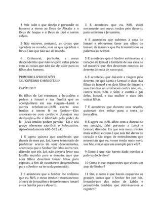                                                        
  4  Pois  tudo  o  que  desejo  é  persuadir  os       3  E  aconteceu  que  eu,  Néfi,  viajei 
homens  a  virem  ao  Deus  de  Abraão  e  o          novamente com meus irmãos pelo deserto, 
Deus  de  Isaque  e  o  Deus  de  Jacó  e  serem      para subirmos a Jerusalém.  
salvos.                                                
                                                        4  E  aconteceu  que  subimos  à  casa  de 
  5  Não  escrevo,  portanto,  as  coisas  que        Ismael  e  obtivemos  favor  aos  olhos  de 
agradam ao mundo, mas as que agradam a                Ismael, de maneira que lhe transmitimos as 
Deus e aos que não são do mundo.                      palavras do Senhor.  
                                                       
  6  Ordenarei,  portanto,  a  meus                     5  E  aconteceu  que  o  Senhor  enterneceu  o 
descendentes que não ocupem estas placas              coração de Ismael e também de sua casa de 
com as coisas que não são de valor para os            tal  maneira  que  eles  desceram  conosco  ao 
filhos dos homens.                                    deserto, à tenda de nosso pai.  
                                                       
PRIMEIRO LIVRO DE NÉFI                                  6  E  aconteceu  que  durante  a  viagem  pelo 
SEU GOVERNO E MINISTÉRIO                              deserto, eis que Lamã e Lemuel e duas das 
                                                      filhas de Ismael e os dois filhos de Ismael e 
CAPÍTULO 7                                            suas famílias se revoltaram contra nós; sim, 
                                                      contra  mim,  Néfi,  e  Sam;  e  contra  o  pai 
Os  filhos  de  Leí  retornam  a  Jerusalém  e        deles,  Ismael,  e  sua  mulher  e  suas  três 
pedem  a  Ismael  e  sua  família  que  os            outras filhas.  
acompanhem  em  sua  viagem—Lamã  e                    
outros  rebelam‐se—Néfi  exorta  seus                   7  E  aconteceu  que  durante  essa  revolta, 
irmãos  a  terem  fé  no  Senhor—Eles                 quiseram  eles  voltar  para  a  terra  de 
amarram‐no  com  cordas  e  planejam  sua             Jerusalém.  
destruição—Ele  é  libertado  pelo  poder  da          
fé—Seus  irmãos  pedem  perdão—Leí  e  seu              8  E  agora  eu,  Néfi,  aflito  com  a  dureza  de 
grupo  oferecem  sacrifício  e  holocaustos.          seu  coração,  falei  portanto  a  Lamã  e 
Aproximadamente 600–592 a.C.                          Lemuel, dizendo: Eis que sois meus irmãos 
                                                      mais velhos; e como é que sois tão duros de 
  1  E  agora  quisera  que  soubésseis  que          coração  e  tão  cegos  de  entendimento  que 
depois de meu pai, Leí, haver terminado de            necessitais  que  eu,  vosso  irmão  mais  novo, 
profetizar  acerca  de  seus  descendentes,           vos fale, sim, e seja um exemplo para vós?  
aconteceu que o Senhor lhe falou outra vez,            
dizendo  que  ele,  Leí,  não  deveria  levar  sua      9  Como  é  que  não  haveis  dado  ouvidos  à 
família  sozinha  para  o  deserto;  mas  que         palavra do Senhor?  
seus  filhos  deveriam  tomar  filhas  para            
esposas,  a  fim  de  suscitarem  descendência          10 Como é que esquecestes que vistes um 
para o Senhor na terra da promissão.                  anjo do Senhor?  
                                                       
  2  E  aconteceu  que  o  Senhor  lhe  ordenou         11 Sim, e como é que haveis esquecido as 
que eu, Néfi, e meus irmãos retornássemos             grandes  coisas  que  o  Senhor  fez  por  nós, 
à terra de Jerusalém e trouxéssemos Ismael            livrando‐nos  das  mãos  de  Labão  e 
e sua família para o deserto.                         permitindo  também  que  obtivéssemos  o 
                                                      registro?  
 