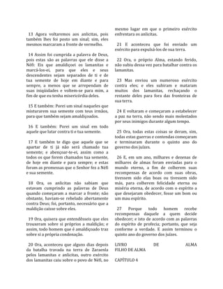                                                       mesmo  lugar  em  que  o  primeiro  exército 
  13  Agora  voltaremos  aos  anlicitas,  pois        enfrentara os anlicitas.  
também  lhes  foi  posto  um  sinal;  sim,  eles       
mesmos marcaram a fronte de vermelho.                   21  E  aconteceu  que  foi  enviado  um 
                                                      exército para expulsá‐los de sua terra.  
  14  Assim  foi  cumprida  a  palavra  de  Deus,      
pois  estas  são  as  palavras  que  ele  disse  a      22  Ora,  o  próprio  Alma,  estando  ferido, 
Néfi:  Eis  que  amaldiçoei  os  lamanitas  e         não subiu dessa vez para batalhar contra os 
marcá‐los‐ei,  para  que  eles  e  seus               lamanitas.  
descendentes  sejam  separados  de  ti  e  de          
tua  semente  de  hoje  em  diante  e  para             23  Mas  enviou  um  numeroso  exército 
sempre,  a  menos  que  se  arrependam  de            contra  eles;  e  eles  subiram  e  mataram 
suas  iniqüidades  e  voltem‐se  para  mim,  a        muitos  dos  lamanitas,  rechaçando  o 
fim de que eu tenha misericórdia deles.               restante  deles  para  fora  das  fronteiras  de 
                                                      sua terra.  
  15 E também: Porei um sinal naqueles que             
misturarem  sua  semente  com  teus  irmãos,            24  E  voltaram  e  começaram  a  estabelecer 
para que também sejam amaldiçoados.                   a  paz  na  terra,  não  sendo  mais  molestados 
                                                      por seus inimigos durante algum tempo.  
  16  E  também:  Porei  um  sinal  em  todo           
aquele que lutar contra ti e tua semente.               25  Ora,  todas  estas  coisas  se  deram,  sim, 
                                                      todas estas guerras e contendas começaram 
  17  E  também  te  digo  que  aquele  que  se       e  terminaram  durante  o  quinto  ano  do 
apartar  de  ti  já  não  será  chamado  tua          governo dos juízes.  
semente;  e  abençoar‐te‐ei,  assim  como  a           
todos os que forem chamados tua semente,                26  E,  em  um  ano,  milhares  e  dezenas  de 
de  hoje  em  diante  e  para  sempre;  e  estas      milhares  de  almas  foram  enviadas  para  o 
foram as promessas que o Senhor fez a Néfi            mundo  eterno,  a  fim  de  colherem  suas 
e sua semente.                                        recompensas  de  acordo  com  suas  obras, 
                                                      tivessem  sido  elas  boas  ou  tivessem  sido 
  18  Ora,  os  anlicitas  não  sabiam  que           más,  para  colherem  felicidade  eterna  ou 
estavam  cumprindo  as  palavras  de  Deus            miséria  eterna,  de  acordo  com  o  espírito  a 
quando  começaram  a  marcar  a  fronte;  não         que  desejaram  obedecer,  fosse  um  bom  ou 
obstante,  haviam‐se  rebelado  abertamente           um mau espírito.  
contra Deus; foi, portanto, necessário que a           
maldição caísse sobre eles.                             27  Porque  todo  homem  recebe 
                                                      recompensas  daquele  a  quem  decide 
  19 Ora, quisera que entendêsseis que eles           obedecer; e isto de acordo com as palavras 
trouxeram  sobre  si  próprios  a  maldição;  e       do  espírito  de  profecia;  portanto,  que  seja 
assim, todo homem que é amaldiçoado traz              conforme  a  verdade.  E  assim  terminou  o 
sobre si a própria condenação.                        quinto ano do governo dos juízes.  
                                                       
  20  Ora,  aconteceu  que  alguns  dias  depois      LIVRO                     DE               ALMA  
da  batalha  travada  na  terra  de  Zaraenla         FILHO DE ALMA  
pelos  lamanitas  e  anlicitas,  outro  exército       
dos lamanitas caiu sobre o povo de Néfi, no           CAPÍTULO 4  
 