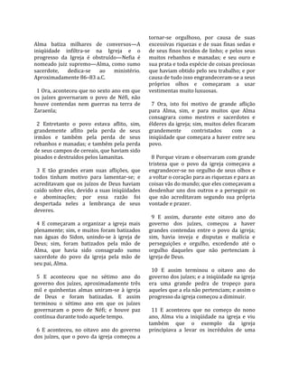                                                     tornar‐se  orgulhoso,  por  causa  de  suas 
Alma  batiza  milhares  de  conversos—A             excessivas  riquezas  e  de  suas  finas  sedas  e 
iniqüidade  infiltra‐se  na  Igreja  e  o           de seus finos tecidos de linho; e pelos seus 
progresso  da  Igreja  é  obstruído—Nefia  é        muitos  rebanhos  e  manadas;  e  seu  ouro  e 
nomeado  juiz  supremo—Alma,  como  sumo            sua prata e toda espécie de coisas preciosas 
sacerdote,  dedica‐se  ao  ministério.              que haviam obtido pelo seu trabalho; e por 
Aproximadamente 86–83 a.C.                          causa de tudo isso engrandeceram‐se a seus 
                                                    próprios  olhos  e  começaram  a  usar 
  1 Ora, aconteceu que no sexto ano em que          vestimentas muito luxuosas.  
os  juízes  governaram  o  povo  de  Néfi,  não      
houve  contendas  nem  guerras  na  terra  de         7  Ora,  isto  foi  motivo  de  grande  aflição 
Zaraenla;                                           para  Alma,  sim,  e  para  muitos  que  Alma 
                                                    consagrara  como  mestres  e  sacerdotes  e 
  2  Entretanto  o  povo  estava  aflito,  sim,     élderes da igreja; sim, muitos deles ficaram 
grandemente  aflito  pela  perda  de  seus          grandemente           contristados     com       a 
irmãos  e  também  pela  perda  de  seus            iniqüidade que começara a haver entre seu 
rebanhos e manadas; e também pela perda             povo.  
de seus campos de cereais, que haviam sido           
pisados e destruídos pelos lamanitas.                 8 Porque viram e observaram com grande 
                                                    tristeza  que  o  povo  da  igreja  começava  a 
  3  E  tão  grandes  eram  suas  aflições,  que    engrandecer‐se  no  orgulho  de  seus  olhos  e 
todos  tinham  motivo  para  lamentar‐se;  e        a voltar o coração para as riquezas e para as 
acreditavam  que  os  juízos  de  Deus  haviam      coisas vãs do mundo; que eles começavam a 
caído sobre eles, devido a suas iniqüidades         desdenhar  uns  dos  outros  e  a  perseguir  os 
e  abominações;  por  essa  razão  foi              que  não  acreditavam  segundo  sua  própria 
despertada  neles  a  lembrança  de  seus           vontade e prazer.  
deveres.                                             
                                                      9  E  assim,  durante  este  oitavo  ano  do 
  4  E  começaram  a  organizar  a  igreja  mais    governo  dos  juízes,  começou  a  haver 
plenamente; sim, e muitos foram batizados           grandes  contendas  entre  o  povo  da  igreja; 
nas  águas  do  Sidon,  unindo‐se  à  igreja  de    sim,  havia  inveja  e  disputas  e  malícia  e 
Deus;  sim,  foram  batizados  pela  mão  de        perseguições  e  orgulho,  excedendo  até  o 
Alma,  que  havia  sido  consagrado  sumo           orgulho  daqueles  que  não  pertenciam  à 
sacerdote  do  povo  da  igreja  pela  mão  de      igreja de Deus.  
seu pai, Alma.                                       
                                                      10  E  assim  terminou  o  oitavo  ano  do 
  5  E  aconteceu  que  no  sétimo  ano  do         governo dos juízes; e a iniqüidade na igreja 
governo  dos  juízes,  aproximadamente  três        era  uma  grande  pedra  de  tropeço  para 
mil  e  quinhentas  almas  uniram‐se  à  igreja     aqueles que a ela não pertenciam; e assim o 
de  Deus  e  foram  batizadas.  E  assim            progresso da igreja começou a diminuir.  
terminou  o  sétimo  ano  em  que  os  juízes        
governaram  o  povo  de  Néfi;  e  houve  paz         11  E  aconteceu  que  no  começo  do  nono 
contínua durante todo aquele tempo.                 ano,  Alma  viu  a  iniqüidade  na  igreja  e  viu 
                                                    também  que  o  exemplo  da  igreja 
  6  E  aconteceu,  no  oitavo  ano  do  governo    principiava  a  levar  os  incrédulos  de  uma 
dos juízes, que o povo da igreja começou a 
 