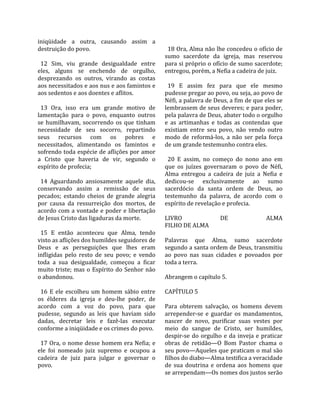 iniqüidade  a  outra,  causando  assim  a             
destruição do povo.                                    18 Ora, Alma não lhe concedeu o ofício de 
                                                     sumo  sacerdote  da  igreja,  mas  reservou 
  12  Sim,  viu  grande  desigualdade  entre         para si próprio o ofício de sumo sacerdote; 
eles,  alguns  se  enchendo  de  orgulho,            entregou, porém, a Nefia a cadeira de juiz.  
desprezando  os  outros,  virando  as  costas         
aos necessitados e aos nus e aos famintos e            19  E  assim  fez  para  que  ele  mesmo 
aos sedentos e aos doentes e aflitos.                pudesse pregar ao povo, ou seja, ao povo de 
                                                     Néfi, a palavra de Deus, a fim de que eles se 
  13  Ora,  isso  era  um  grande  motivo  de        lembrassem de seus deveres; e para poder, 
lamentação  para  o  povo,  enquanto  outros         pela palavra de Deus, abater todo o orgulho 
se  humilhavam,  socorrendo  os  que  tinham         e  as  artimanhas  e  todas  as  contendas  que 
necessidade  de  seu  socorro,  repartindo           existiam  entre  seu  povo,  não  vendo  outro 
seus  recursos  com  os  pobres  e                   modo  de  reformá‐los,  a  não  ser  pela  força 
necessitados,  alimentando  os  famintos  e          de um grande testemunho contra eles.  
sofrendo toda espécie de aflições por amor            
a  Cristo  que  haveria  de  vir,  segundo  o          20  E  assim,  no  começo  do  nono  ano  em 
espírito de profecia;                                que  os  juízes  governaram  o  povo  de  Néfi, 
                                                     Alma  entregou  a  cadeira  de  juiz  a  Nefia  e 
  14  Aguardando  ansiosamente  aquele  dia,         dedicou‐se  exclusivamente  ao  sumo 
conservando  assim  a  remissão  de  seus            sacerdócio  da  santa  ordem  de  Deus,  ao 
pecados;  estando  cheios  de  grande  alegria       testemunho  da  palavra,  de  acordo  com  o 
por  causa  da  ressurreição  dos  mortos,  de       espírito de revelação e profecia.  
acordo com a vontade e poder e libertação             
de Jesus Cristo das ligaduras da morte.              LIVRO                  DE                   ALMA  
                                                     FILHO DE ALMA  
  15  E  então  aconteceu  que  Alma,  tendo          
visto as aflições dos humildes seguidores de         Palavras  que  Alma,  sumo  sacerdote 
Deus  e  as  perseguições  que  lhes  eram           segundo a santa ordem de Deus, transmitiu 
infligidas  pelo  resto  de  seu  povo;  e  vendo    ao  povo  nas  suas  cidades  e  povoados  por 
toda  a  sua  desigualdade,  começou  a  ficar       toda a terra.  
muito  triste;  mas  o  Espírito  do  Senhor  não     
o abandonou.                                         Abrangem o capítulo 5.  
                                                      
  16  E  ele  escolheu  um  homem  sábio  entre      CAPÍTULO 5  
os  élderes  da  igreja  e  deu‐lhe  poder,  de       
acordo  com  a  voz  do  povo,  para  que            Para  obterem  salvação,  os  homens  devem 
pudesse,  segundo  as  leis  que  haviam  sido       arrepender‐se  e  guardar  os  mandamentos, 
dadas,  decretar  leis  e  fazê‐las  executar        nascer  de  novo,  purificar  suas  vestes  por 
conforme a iniqüidade e os crimes do povo.           meio  do  sangue  de  Cristo,  ser  humildes, 
                                                     despir‐se  do  orgulho  e  da  inveja  e  praticar 
  17 Ora, o nome desse homem era Nefia; e            obras  de  retidão—O  Bom  Pastor  chama  o 
ele  foi  nomeado  juiz  supremo  e  ocupou  a       seu povo—Aqueles que praticam o mal são 
cadeira  de  juiz  para  julgar  e  governar  o      filhos do diabo—Alma testifica a veracidade 
povo.                                                de  sua  doutrina  e  ordena  aos  homens  que 
                                                     se arrependam—Os nomes dos justos serão 
 