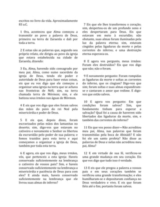 escritos no livro da vida. Aproximadamente              
83 a.C.                                                  7  Eis  que  ele  lhes  transformou  o  coração; 
                                                       sim,  despertou‐os  de  um  profundo  sono  e 
  1  Ora,  aconteceu  que  Alma  começou  a            eles  despertaram  para  Deus.  Eis  que 
transmitir  ao  povo  a  palavra  de  Deus,            estavam  em  meio  à  escuridão;  não 
primeiro  na  terra  de  Zaraenla  e  dali  por        obstante, suas almas foram iluminadas pela 
toda a terra.                                          luz  da  palavra  eterna;  sim,  estavam 
                                                       cingidos  pelas  ligaduras  da  morte  e  pelas 
  2 E estas são as palavras que, segundo seu           correntes  do  inferno;  e  uma  destruição 
próprio relato, ele dirigiu ao povo da igreja          eterna esperava‐os.  
que  estava  estabelecida  na  cidade  de               
Zaraenla, dizendo:                                       8  E  agora  vos  pergunto,  meus  irmãos: 
                                                       Foram  eles  destruídos?  Eis  que  vos  digo 
  3  Eu,  Alma,  havendo  sido  consagrado  por        que não; não o foram.  
meu  pai,  Alma,  como  sumo  sacerdote  da             
igreja  de  Deus,  tendo  ele  poder  e                  9 E novamente pergunto: Foram rompidas 
autoridade de Deus para fazer estas coisas,            as ligaduras da morte e soltas as correntes 
eis  que  eu  vos  digo  que  ele  começou  a          do  inferno,  que  os  cingiam?  Digo‐vos  que 
organizar uma igreja na terra que se achava            sim; foram soltas e suas almas expandiram‐
nas  fronteiras  de  Néfi;  sim,  na  terra            se  e  cantaram  o  amor  que  redime.  E  digo‐
chamada  terra  de  Mórmon;  sim,  e  ele              vos que estão salvos.  
batizou seus irmãos nas águas de Mórmon.                
                                                         10  E  agora  vos  pergunto:  Em  que 
  4 E eis que vos digo que eles foram salvos           condições  foram  salvos?  Sim,  que 
das  mãos  do  povo  do  rei  Noé  pela                fundamento  tinham  para  esperar  a 
misericórdia e poder de Deus.                          salvação? Qual foi a causa de haverem sido 
                                                       libertados  das  ligaduras  da  morte,  sim,  e 
  5  E  eis  que,  depois  disso,  foram               também das correntes do inferno?  
escravizados  pelas  mãos  dos  lamanitas  no           
deserto;  sim,  digo‐vos  que  estavam  no               11 Eis que vos posso dizer—Não acreditou 
cativeiro e novamente o Senhor os libertou             meu  pai,  Alma,  nas  palavras  que  foram 
da escravidão pelo poder de sua palavra; e             transmitidas  pela  boca  de  Abinádi?  E  não 
fomos  trazidos  para  esta  terra  e  aqui            foi  ele  um  santo  profeta?  Não  disse  as 
começamos  a  organizar  a  igreja  de  Deus,          palavras de Deus e nelas não acreditou meu 
também por toda esta terra.                            pai, Alma?  
                                                        
  6  E  agora,  eis  que  vos  digo,  meus  irmãos,      12  E  em  virtude  de  sua  fé,  verificou‐se 
vós,  que  pertenceis  a  esta  igreja:  Haveis        uma  grande  mudança  em  seu  coração.  Eis 
conservado  suficientemente  na  lembrança             que vos digo que tudo isso é verdade.  
o  cativeiro  de  vossos  pais?  Sim,  e  haveis        
conservado suficientemente na lembrança a                13 E eis que ele pregou a palavra a vossos 
misericórdia e paciência de Deus para com              pais  e  em  seus  corações  também  se 
eles?  E  ainda  mais,  haveis  conservado             verificou uma grande transformação; e eles 
suficientemente  na  lembrança  que  ele               humilharam‐se e depositaram confiança no 
livrou suas almas do inferno?                          Deus  verdadeiro  e  vivo.  E  eis  que  foram 
                                                       fiéis até o fim; portanto foram salvos.  
 