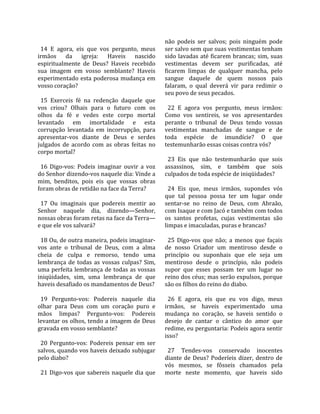                                                     não  podeis  ser  salvos;  pois  ninguém  pode 
  14  E  agora,  eis  que  vos  pergunto,  meus     ser salvo sem que suas vestimentas tenham 
irmãos  da  igreja:  Haveis  nascido                sido lavadas até ficarem brancas; sim, suas 
espiritualmente  de  Deus?  Haveis  recebido        vestimentas  devem  ser  purificadas,  até 
sua  imagem  em  vosso  semblante?  Haveis          ficarem  limpas  de  qualquer  mancha,  pelo 
experimentado  esta  poderosa  mudança  em          sangue  daquele  de  quem  nossos  pais 
vosso coração?                                      falaram,  o  qual  deverá  vir  para  redimir  o 
                                                    seu povo de seus pecados.  
  15  Exerceis  fé  na  redenção  daquele  que       
vos  criou?  Olhais  para  o  futuro  com  os         22  E  agora  vos  pergunto,  meus  irmãos: 
olhos  da  fé  e  vedes  este  corpo  mortal        Como  vos  sentireis,  se  vos  apresentardes 
levantado  em  imortalidade  e  esta                perante  o  tribunal  de  Deus  tendo  vossas 
corrupção  levantada  em  incorrupção,  para        vestimentas  manchadas  de  sangue  e  de 
apresentar‐vos  diante  de  Deus  e  serdes         toda  espécie  de  imundície?  O  que 
julgados  de  acordo  com  as  obras  feitas  no    testemunharão essas coisas contra vós?  
corpo mortal?                                        
                                                      23  Eis  que  não  testemunharão  que  sois 
  16  Digo‐vos:  Podeis  imaginar  ouvir  a  voz    assassinos,  sim,  e  também  que  sois 
do Senhor dizendo‐vos naquele dia: Vinde a          culpados de toda espécie de iniqüidades?  
mim,  benditos,  pois  eis  que  vossas  obras       
foram obras de retidão na face da Terra?              24  Eis  que,  meus  irmãos,  supondes  vós 
                                                    que  tal  pessoa  possa  ter  um  lugar  onde 
  17  Ou  imaginais  que  podereis  mentir  ao      sentar‐se  no  reino  de  Deus,  com  Abraão, 
Senhor  naquele  dia,  dizendo—Senhor,              com Isaque e com Jacó e também com todos 
nossas obras foram retas na face da Terra—          os  santos  profetas,  cujas  vestimentas  são 
e que ele vos salvará?                              limpas e imaculadas, puras e brancas?  
                                                     
  18 Ou, de outra maneira, podeis imaginar‐           25  Digo‐vos  que  não;  a  menos  que  façais 
vos  ante  o  tribunal  de  Deus,  com  a  alma     de  nosso  Criador  um  mentiroso  desde  o 
cheia  de  culpa  e  remorso,  tendo  uma           princípio  ou  suponhais  que  ele  seja  um 
lembrança  de  todas  as  vossas  culpas?  Sim,     mentiroso  desde  o  princípio,  não  podeis 
uma perfeita lembrança de todas as vossas           supor  que  esses  possam  ter  um  lugar  no 
iniqüidades,  sim,  uma  lembrança  de  que         reino dos céus; mas serão expulsos, porque 
haveis desafiado os mandamentos de Deus?            são os filhos do reino do diabo.  
                                                     
  19  Pergunto‐vos:  Podereis  naquele  dia           26  E  agora,  eis  que  eu  vos  digo,  meus 
olhar  para  Deus  com  um  coração  puro  e        irmãos,  se  haveis  experimentado  uma 
mãos  limpas?  Pergunto‐vos:  Podereis              mudança  no  coração,  se  haveis  sentido  o 
levantar os olhos, tendo a imagem de Deus           desejo  de  cantar  o  cântico  do  amor  que 
gravada em vosso semblante?                         redime, eu perguntaria: Podeis agora sentir 
                                                    isso?  
  20  Pergunto‐vos:  Podereis  pensar  em  ser       
salvos, quando vos haveis deixado subjugar            27  Tendes‐vos  conservado  inocentes 
pelo diabo?                                         diante  de  Deus?  Poderíeis  dizer,  dentro  de 
                                                    vós  mesmos,  se  fôsseis  chamados  pela 
  21  Digo‐vos  que  sabereis  naquele  dia  que    morte  neste  momento,  que  haveis  sido 
 