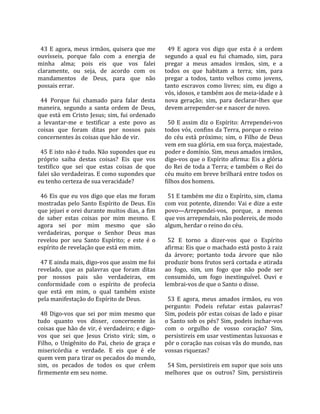                                                         
  43  E  agora,  meus  irmãos,  quisera  que  me         49  E  agora  vos  digo  que  esta  é  a  ordem 
ouvísseis,  porque  falo  com  a  energia  de          segundo  a  qual  eu  fui  chamado,  sim,  para 
minha  alma;  pois  eis  que  vos  falei               pregar  a  meus  amados  irmãos,  sim,  e  a 
claramente,  ou  seja,  de  acordo  com  os            todos  os  que  habitam  a  terra;  sim,  para 
mandamentos  de  Deus,  para  que  não                 pregar  a  todos,  tanto  velhos  como  jovens, 
possais errar.                                         tanto  escravos  como  livres;  sim,  eu  digo  a 
                                                       vós, idosos, e também aos de meia‐idade e à 
  44  Porque  fui  chamado  para  falar  desta         nova  geração;  sim,  para  declarar‐lhes  que 
maneira,  segundo  a  santa  ordem  de  Deus,          devem arrepender‐se e nascer de novo.  
que está em Cristo Jesus; sim, fui ordenado             
a  levantar‐me  e  testificar  a  este  povo  as         50  E  assim  diz  o  Espírito:  Arrependei‐vos 
coisas  que  foram  ditas  por  nossos  pais           todos vós, confins da Terra, porque o reino 
concernentes às coisas que hão de vir.                 do  céu  está  próximo;  sim,  o  Filho  de  Deus 
                                                       vem em sua glória, em sua força, majestade, 
  45 E isto não é tudo. Não supondes que eu            poder e domínio. Sim, meus amados irmãos, 
próprio  saiba  destas  coisas?  Eis  que  vos         digo‐vos  que  o  Espírito  afirma:  Eis  a  glória 
testifico  que  sei  que  estas  coisas  de  que       do Rei de toda a Terra; e também o Rei do 
falei são verdadeiras. E como supondes que             céu muito em breve brilhará entre todos os 
eu tenho certeza de sua veracidade?                    filhos dos homens.  
                                                        
  46 Eis que eu vos digo que elas me foram               51 E também me diz o Espírito, sim, clama 
mostradas  pelo  Santo  Espírito  de  Deus.  Eis       com voz potente, dizendo: Vai e dize a este 
que jejuei e orei durante muitos dias, a fim           povo—Arrependei‐vos,  porque,  a  menos 
de  saber  estas  coisas  por  mim  mesmo.  E          que vos arrependais, não podereis, de modo 
agora  sei  por  mim  mesmo  que  são                  algum, herdar o reino do céu.  
verdadeiras,  porque  o  Senhor  Deus  mas              
revelou  por  seu  Santo  Espírito;  e  este  é  o       52  E  torno  a  dizer‐vos  que  o  Espírito 
espírito de revelação que está em mim.                 afirma: Eis que o machado está posto à raiz 
                                                       da  árvore;  portanto  toda  árvore  que  não 
  47 E ainda mais, digo‐vos que assim me foi           produzir bons frutos será cortada e atirada 
revelado,  que  as  palavras  que  foram  ditas        ao  fogo,  sim,  um  fogo  que  não  pode  ser 
por  nossos  pais  são  verdadeiras,  em               consumido,  um  fogo  inextinguível.  Ouvi  e 
conformidade  com  o  espírito  de  profecia           lembrai‐vos de que o Santo o disse.  
que  está  em  mim,  o  qual  também  existe            
pela manifestação do Espírito de Deus.                   53  E  agora,  meus  amados  irmãos,  eu  vos 
                                                       pergunto:  Podeis  refutar  estas  palavras? 
  48  Digo‐vos  que  sei  por  mim  mesmo  que         Sim, podeis pôr estas coisas de lado e pisar 
tudo  quanto  vos  disser,  concernente  às            o  Santo  sob  os  pés?  Sim,  podeis  inchar‐vos 
coisas que hão de vir, é verdadeiro; e digo‐           com  o  orgulho  de  vosso  coração?  Sim, 
vos  que  sei  que  Jesus  Cristo  virá;  sim,  o      persistireis em usar vestimentas luxuosas e 
Filho,  o  Unigênito  do  Pai,  cheio  de  graça  e    pôr o coração nas coisas vãs do mundo, nas 
misericórdia  e  verdade.  E  eis  que  é  ele         vossas riquezas?  
quem vem para tirar os pecados do mundo,                
sim,  os  pecados  de  todos  os  que  crêem             54 Sim, persistireis em supor que sois uns 
firmemente em seu nome.                                melhores  que  os  outros?  Sim,  persistireis 
 