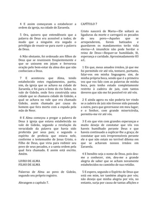                                                      
  4  E  assim  começaram  a  estabelecer  a          CAPÍTULO 7  
ordem da igreja, na cidade de Zaraenla.               
                                                     Cristo  nascerá  de  Maria—Ele  soltará  as 
  5  Ora,  quisera  que  entendêsseis  que  a        ligaduras  da  morte  e  carregará  os  pecados 
palavra  de  Deus  era  acessível  a  todos;  de     de       seu     povo—Aqueles            que     se 
modo  que  a  ninguém  era  negado  o                arrependerem,          forem       batizados      e 
privilégio de reunir‐se para ouvir a palavra         guardarem  os  mandamentos  terão  vida 
de Deus.                                             eterna—A  imundície  não  pode  herdar  o 
                                                     reino  de  Deus—Requer‐se  humildade,  fé, 
  6 Não obstante, foi ordenado aos filhos de         esperança e caridade. Aproximadamente 83 
Deus  que  se  reunissem  freqüentemente  e          a.C.  
que  se  unissem  em  jejum  e  fervorosa             
oração pelo bem‐estar da alma dos que não              1 Eis que, meus amados irmãos, já que me 
conheciam a Deus.                                    foi permitido vir até vós, tentarei, portanto, 
                                                     falar‐vos  em  minha  linguagem;  sim,  de 
  7  E  aconteceu  que  Alma,  tendo                 minha própria boca, sendo que é a primeira 
estabelecido  estes  regulamentos,  partiu,          vez que vos falo com as palavras de minha 
sim,  da  igreja  que  se  achava  na  cidade  de    boca,  pois  tenho  estado  completamente 
Zaraenla, e foi para o leste do rio Sidon, no        restrito  à  cadeira  de  juiz,  com  tantos 
vale  de  Gideão,  onde  fora  construída  uma       deveres que não me foi possível vir até vós.  
cidade que se chamava cidade de Gideão, a             
qual  se  achava  no  vale  que  era  chamado          2  E  ainda  agora  eu  não  poderia  ter  vindo 
Gideão,  assim  chamado  por  causa  do              se a cadeira de juiz não tivesse sido passada 
homem  que  fora  morto  com  a  espada  pela        a outro, para que governasse em meu lugar; 
mão de Neor.                                         e  o  Senhor,  com  grande  misericórdia, 
                                                     permitiu‐me vir até vós.  
  8  E  Alma  começou  a  pregar  a  palavra  de      
Deus  à  igreja  que  estava  estabelecida  no         3 E eis que vim com grandes esperanças e 
vale  de  Gideão,  segundo  a  revelação  da         muito  desejo  de  constatar  que  vós  vos 
veracidade  da  palavra  que  havia  sido            haveis  humilhado  perante  Deus  e  que 
proferida  por  seus  pais;  e  segundo  o           haveis continuado a suplicar‐lhe a graça; de 
espírito  de  profecia  que  estava  nele,           constatar  que  sois  irrepreensíveis  perante 
conforme  o  testemunho  de  Jesus  Cristo,  o       ele  e  que  não  estais  no  terrível  dilema  em 
Filho  de  Deus,  que  viria  para  redimir  seu     que  se  achavam  nossos  irmãos  em 
povo de seus pecados, e a santa ordem pela           Zaraenla.  
qual  fora  chamado.  E  assim  está  escrito.        
Amém.                                                  4 E bendito seja o nome de Deus, pois deu‐
                                                     me  a  conhecer,  sim,  deu‐me  a  grande 
LIVRO DE ALMA                                        alegria  de  saber  que  se  acham  novamente 
FILHO DE ALMA                                        estabelecidos no caminho de sua retidão.  
                                                      
Palavras  de  Alma  ao  povo  de  Gideão,              5 E espero, segundo o Espírito de Deus que 
segundo seu próprio registro.                        está  em  mim,  ter  também  alegria  por  vós; 
                                                     não  desejo  que  minha  alegria  por  vós,  no 
Abrangem o capítulo 7.                               entanto, surja por causa de tantas aflições e 
 