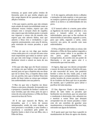 tristezas,  as  quais  senti  pelos  irmãos  de           
Zaraenla;  pois  eis  que  minha  alegria  por             11 E ele seguirá, sofrendo dores e aflições 
eles surge depois de ter passado por muita               e tentações de toda espécie; e isto para que 
aflição e tristeza.                                      se cumpra a palavra que diz que ele tomará 
                                                         sobre si as dores e as enfermidades de seu 
  6  Eis  que  espero,  porém,  que  não  estejais       povo.  
num estado de tanta incredulidade como se                 
achavam  vossos  irmãos;  espero  que  não                 12  E  tomará  sobre  si  a  morte,  para  soltar 
estejais  com  o  coração  cheio  de  orgulho;           as  ligaduras  da  morte  que  prendem  o  seu 
sim, espero que não tenhais posto o coração              povo;  e  tomará  sobre  si  as  suas 
nas  riquezas  e  coisas  vãs  do  mundo;  sim,          enfermidades,  para  que  se  lhe  encham  de 
espero  que  não  adoreis  ídolos,  mas  que             misericórdia as entranhas, segundo a carne, 
adoreis  o  Deus  vivo  e  verdadeiro;  e  que           para  que  saiba,  segundo  a  carne,  como 
espereis  ansiosamente,  com  uma  fé  eterna,           socorrer  seu  povo,  de  acordo  com  suas 
pela  remissão  de  vossos  pecados,  a  qual            enfermidades.  
virá.                                                     
                                                           13 Ora, o Espírito sabe todas as coisas; não 
  7  Pois  eis  que  eu  vos  digo  que  muitas          obstante, o Filho de Deus padece segundo a 
coisas estão para vir; e eis que há uma coisa            carne  para  tomar  sobre  si  os  pecados  de 
mais importante que todas as outras—pois                 seu       povo,     para       apagar‐lhes       as 
eis  que  não  está  longe  o  tempo  em  que  o         transgressões, de acordo com seu poder de 
Redentor  viverá  e  estará  no  meio  de  seu           libertação;  e  eis  que  agora  este  é  o 
povo.                                                    testemunho que está em mim.  
                                                          
  8  Eis  que  não  digo  que  ele  ficará  conosco        14  Agora,  digo  que  vos  deveis  arrepender 
no  tempo  em  que  habitar  seu  tabernáculo            e nascer de novo; porque o Espírito diz que, 
mortal; pois eis que o Espírito não me disse             se  não  nascerdes  de  novo,  não  podereis 
que  tal  se  daria.  Ora,  a  respeito  disso  nada     herdar  o  reino  do  céu;  vinde,  pois,  e  sede 
sei; sei, porém, isto: que o Senhor Deus tem             batizados  para  o  arrependimento,  a  fim  de 
poder  de  fazer  todas  as  coisas  que  estejam        serdes  lavados  de  vossos  pecados  e  terdes 
em conformidade com sua palavra.                         fé no Cordeiro de Deus que tira os pecados 
                                                         do  mundo,  que  é  poderoso  para  salvar  e 
  9  Mas  eis  que  isto  o  Espírito  me  disse:        purificar de toda injustiça.  
Clama a este povo, dizendo: Arrependei‐vos                
e preparai o caminho do Senhor e andai em                  15  Sim,  digo‐vos:  Vinde  e  não  temais;  e 
suas  veredas,  que  são  retas;  pois  eis  que  o      deixai  de  lado  todos  os  pecados  que 
reino do céu está próximo e o Filho de Deus              facilmente vos envolvem, que vos amarram 
nascerá na face da Terra.                                e conduzem à destruição; sim, adiantai‐vos 
                                                         e  mostrai  a  vosso  Deus  que  desejais 
  10  E  eis  que  nascerá  de  Maria,  em               arrepender‐vos  de  vossos  pecados  e  fazer 
Jerusalém,  que  é  a  terra  de  nossos                 com  ele  um  convênio  de  guardar  seus 
antepassados,  sendo  ela  uma  virgem,  um              mandamentos; e testemunhai‐lhe isso hoje, 
vaso precioso e escolhido; e uma sombra a                entrando nas águas do batismo.  
envolverá;  e  conceberá  pelo  poder  do                 
Espírito  Santo  e  dará  à  luz  um  filho,  sim,  o      16 E quem quer que isso faça e guarde os 
Filho de Deus.                                           mandamentos de Deus de agora em diante, 
 