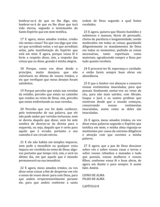 lembrar‐se‐á  de  que  eu  lhe  digo,  sim,           ordem  de  Deus  segundo  a  qual  fostes 
lembrar‐se‐á  de  que  eu  lhe  disse  que  terá      recebidos.  
vida  eterna,  segundo  o  testemunho  do              
Santo Espírito que em mim testifica.                    23 E agora, quisera que fôsseis humildes e 
                                                      submissos  e  mansos;  fáceis  de  persuadir, 
  17  E  agora,  meus  amados  irmãos,  credes        cheios de paciência e longanimidade; sendo 
vós nestas coisas? Eis que vos digo que sim;          moderados  em  todas  as  coisas;  guardando 
sei que acreditais nelas; e sei que acreditais        diligentemente  os  mandamentos  de  Deus 
nelas,  pela  manifestação  do  Espírito  que         em  todos  os  momentos;  pedindo  as  coisas 
está  em  mim.  E  agora,  porque  vossa  fé  é       necessárias,  tanto  espirituais  como 
forte  a  respeito  disso,  sim,  a  respeito  das    materiais;  agradecendo  sempre  a  Deus  por 
coisas que eu disse, grande é minha alegria.          tudo quanto recebeis.  
                                                       
  18  Porque,  como  vos  disse  desde  o               24 E procurai ter fé, esperança e caridade; 
princípio,  muito  desejava  que  não                 e  então  fareis  sempre  boas  obras  em 
estivésseis  no  dilema  de  vossos  irmãos;  e       abundância.  
eis  que  verifiquei  que  meus  desejos  foram        
satisfeitos.                                            25 E que o Senhor vos abençoe e conserve 
                                                      vossas  vestimentas  imaculadas,  para  que 
  19 Porque percebo que estais nas veredas            possais  finalmente  sentar‐vos  no  reino  do 
da  retidão;  percebo  que  estais  no  caminho       céu,  para  não  mais  sairdes,  com  Abraão, 
que conduz ao reino de Deus; sim, percebo             Isaque  e  Jacó  e  os  santos  profetas  que 
que estais endireitando as suas veredas.              existiram  desde  que  o  mundo  começou, 
                                                      conservando           vossas        vestimentas 
  20  Percebo  que  vos  foi  dado  conhecer,         imaculadas,  assim  como  as  deles  são 
pelo  testemunho  de  sua  palavra,  que  ele         imaculadas.  
não pode andar por veredas tortuosas; nem              
se  desvia  daquilo  que  disse;  nem  há  nele         26  E  agora,  meus  amados  irmãos,  eu  vos 
sombra  de  desviar‐se  da  direita  para  a          disse estas palavras segundo o Espírito que 
esquerda, ou seja, daquilo que é certo para           testifica em mim; e minha alma regozija‐se 
aquilo  que  é  errado;  portanto  o  seu             muitíssimo por causa da extrema diligência 
caminho é um círculo eterno.                          e  atenção  com  que  ouvistes  a  minha 
                                                      palavra.  
  21  E  ele  não  habita  em  templos  impuros;       
nem  pode  a  imundície  ou  qualquer  coisa            27  E  agora,  que  a  paz  de  Deus  descanse 
impura ser recebida no reino de Deus; digo‐           sobre  vós  e  sobre  vossas  casas  e  terras  e 
vos portanto que tempo virá, sim, e será no           sobre  vossos  rebanhos  e  manadas  e  tudo 
último  dia,  em  que  aquele  que  é  imundo         que  possuís,  vossas  mulheres  e  vossos 
permanecerá na sua imundície.                         filhos,  conforme  vossa  fé  e  boas  obras,  de 
                                                      agora  em  diante  e  para  sempre.  E  assim 
  22  E  agora,  meus  amados  irmãos,  eu  vos       falei. Amém.  
disse estas coisas a fim de despertar em vós           
o senso de vosso dever para com Deus, para            LIVRO DE ALMA 
que  andeis  irrepreensivelmente  perante             FILHO DE ALMA  
ele,  para  que  andeis  conforme  a  santa            
                                                      CAPÍTULO 8  
 