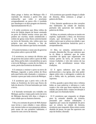                                                       
Alma  prega  e  batiza  em  Meleque—Ele  é             8 E aconteceu que quando chegou à cidade 
rejeitado  em  Amonia  e  parte—Um  anjo             de  Amonia,  Alma  começou  a  pregar  a 
ordena‐lhe  que  volte  e  proclame                  palavra de Deus.  
arrependimento  ao  povo—Ele  é  recebido             
por Amuleque e os dois pregam em Amonia.               9  Ora,  Satanás  apoderara‐se  dos  corações 
Aproximadamente 82 a.C.                              dos  habitantes  da  cidade  de  Amonia; 
                                                     portanto  não  quiseram  dar  ouvidos  às 
  1  E  então  aconteceu  que  Alma  voltou  da      palavras de Alma.  
terra  de  Gideão  depois  de  haver  ensinado        
ao  povo  de  Gideão  muitas  coisas  que  não         10 Alma, no entanto, esforçou‐se muito em 
podem  ser  escritas,  tendo  estabelecido  a        espírito,  suplicando  a  Deus,  em  fervorosa 
ordem da igreja como fizera anteriormente            oração,  que  derramasse  o  seu  Espírito 
na  terra  de  Zaraenla;  sim,  voltou  para  sua    sobre o povo que se achava na cidade; e que 
própria  casa  em  Zaraenla,  a  fim  de             também  lhe  permitisse  batizá‐los  para  o 
descansar dos labores que havia executado.           arrependimento.  
                                                      
  2 E assim terminou o nono ano do governo             11  Eles,  no  entanto,  endureceram  o 
dos juízes sobre o povo de Néfi.                     coração,  dizendo‐lhe:  Eis  que  sabemos  que 
                                                     tu  és  Alma;  e  sabemos  que  és  sumo 
  3  E  aconteceu,  no  começo  do  décimo  ano      sacerdote  da  igreja  que  organizaste  em 
do governo dos juízes sobre o povo de Néfi,          muitas  partes  da  terra,  de  acordo  com 
que Alma partiu dali e encaminhou‐se para            vossas  tradições;  e  nós  não  somos  da  tua 
a terra de Meleque, a oeste do rio Sidon, no         igreja  e  não  acreditamos  nessas  tolas 
oeste, perto das fronteiras do deserto.              tradições.  
                                                      
  4 E começou a ensinar o povo na terra de             12  E  agora  sabemos  que,  por  não 
Meleque,  segundo  a  santa  ordem  de  Deus         pertencermos  a  tua  igreja,  não  tens  poder 
pela qual havia sido chamado; e começou a            algum sobre nós; e entregaste a cadeira de 
ensinar o povo por toda a terra de Meleque.          juiz  a  Nefia;  não  és,  portanto,  nosso  juiz 
                                                     supremo.  
  5  E  aconteceu  que  o  povo  veio  a  ele  de     
todas  as  fronteiras  da  terra  que  ficava  do      13 Ora, quando o povo disse isto e refutou 
lado do deserto. E foram batizados por toda          todas  as  suas  palavras  e  ultrajou‐o  e  nele 
a terra;                                             cuspiu  e  fez  com  que  fosse  expulso  de  sua 
                                                     cidade, ele partiu dali e viajou em direção à 
  6  E  havendo  terminado  seu  trabalho  em        cidade que era chamada Aarão.  
Meleque, partiu e viajou pelo norte da terra          
de  Meleque  durante  três  dias;  e  chegou  a        14  E  aconteceu  que  enquanto  se  dirigia 
uma cidade que se chamava Amonia.                    para  lá,  estando  abatido  de  tristeza, 
                                                     passando  por  muitas  tribulações  e 
  7 Ora, era costume do povo de Néfi chamar          angústias  por  causa  da  iniqüidade  do  povo 
suas  terras  e  suas  cidades  e  suas  aldeias,    que  se  achava  na  cidade  de  Amonia, 
sim, mesmo todas as suas pequenas aldeias,           aconteceu que enquanto Alma estava assim 
pelo  nome  do  seu  primeiro  habitante;  e         abatido  de  pesar,  eis  que  lhe  apareceu  um 
assim foi com a terra de Amonia.                     anjo do Senhor, dizendo:  
 