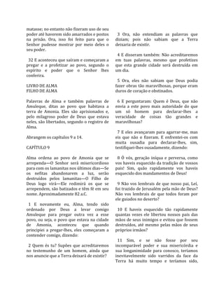 matasse; no entanto não fizeram uso de seu             
poder até haverem sido amarrados e postos               3  Ora,  não  entendiam  as  palavras  que 
na  prisão.  Ora,  isso  foi  feito  para  que  o     diziam;  pois  não  sabiam  que  a  Terra 
Senhor  pudesse  mostrar  por  meio  deles  o         deixaria de existir.  
seu poder.                                             
                                                        4 E disseram também: Não acreditaremos 
  32 E aconteceu que saíram e começaram a             em  tuas  palavras,  mesmo  que  profetizes 
pregar  e  a  profetizar  ao  povo,  segundo  o       que  esta  grande  cidade  será  destruída  em 
espírito  e  poder  que  o  Senhor  lhes              um dia.  
conferira.                                             
                                                        5  Ora,  eles  não  sabiam  que  Deus  podia 
LIVRO DE ALMA                                         fazer  obras  tão  maravilhosas,  porque  eram 
FILHO DE ALMA                                         duros de coração e obstinados.  
                                                       
Palavras  de  Alma  e  também  palavras  de             6  E  perguntaram:  Quem  é  Deus,  que  não 
Amuleque,  ditas  ao  povo  que  habitava  a          envia  a  este  povo  mais  autoridade  do  que 
terra  de  Amonia.  Eles  são  aprisionados  e,       um  só  homem  para  declarar‐lhes  a 
pelo  milagroso  poder  de  Deus  que  estava         veracidade  de  coisas  tão  grandes  e 
neles, são libertados, segundo o registro de          maravilhosas?  
Alma.                                                  
                                                        7  E  eles  avançaram  para  agarrar‐me,  mas 
Abrangem os capítulos 9 a 14.                         eis  que  não  o  fizeram.  E  enfrentei‐os  com 
                                                      muita  ousadia  para  declarar‐lhes,  sim, 
CAPÍTULO 9                                            testifiquei‐lhes ousadamente, dizendo:  
                                                       
Alma  ordena  ao  povo  de  Amonia  que  se             8  Ó  vós,  geração  iníqua  e  perversa,  como 
arrependa—O  Senhor  será  misericordioso             vos haveis esquecido da tradição de vossos 
para com os lamanitas nos últimos dias—Se             pais!  Sim,  quão  rapidamente  vos  haveis 
os  nefitas  abandonarem  a  luz,  serão              esquecido dos mandamentos de Deus!  
destruídos  pelos  lamanitas—O  Filho  de              
Deus  logo  virá—Ele  redimirá  os  que  se             9  Não  vos  lembrais  de  que  nosso  pai,  Leí, 
arrependem, são batizados e têm fé em seu             foi trazido de Jerusalém pela mão de Deus? 
nome. Aproximadamente 82 a.C.                         Não  vos  lembrais  de  que  todos  foram  por 
                                                      ele guiados no deserto?  
  1  E  novamente  eu,  Alma,  tendo  sido             
ordenado  por  Deus  a  levar  comigo                   10  E  haveis  esquecido  tão  rapidamente 
Amuleque  para  pregar  outra  vez  a  esse           quantas  vezes  ele  libertou  nossos  pais  das 
povo,  ou  seja,  o  povo  que  estava  na  cidade    mãos de seus inimigos e evitou que fossem 
de  Amonia,  aconteceu  que  quando                   destruídos,  até  mesmo  pelas  mãos  de  seus 
principiei  a  pregar‐lhes,  eles  começaram  a       próprios irmãos?  
contender comigo, dizendo:                             
                                                        11  Sim,  e  se  não  fosse  por  seu 
  2  Quem  és  tu?  Supões  que  acreditaremos        incomparável  poder  e  sua  misericórdia  e 
no  testemunho  de  um  homem,  ainda  que            sua  longanimidade  para  conosco,  teríamos 
nos anuncie que a Terra deixará de existir?           inevitavelmente  sido  varridos  da  face  da 
                                                      Terra  há  muito  tempo  e  teríamos  sido, 
 