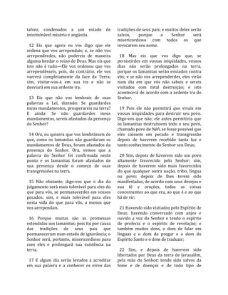 talvez,  condenados  a  um  estado  de               tradições de seus pais; e muitos deles serão 
interminável miséria e angústia.                     salvos,      porque       o     Senhor      será 
                                                     misericordioso  com  todos  os  que 
  12  Eis  que  agora  eu  vos  digo  que  ele       invocarem seu nome.  
ordena  que  vos  arrependais;  e,  se  não  vos      
arrependerdes,  não  podereis  de  maneira             18  Mas  eis  que  vos  digo  que,  se 
alguma herdar o reino de Deus. Mas eis que           persistirdes  em  vossas  iniqüidades,  vossos 
isto  não  é  tudo—Ele  vos  ordenou  que  vos       dias  não  serão  prolongados  na  terra, 
arrependêsseis,  pois,  do  contrário,  ele  vos     porque os lamanitas serão enviados contra 
varrerá  completamente  da  face  da  Terra;         vós; e se não vos arrependerdes, eles virão 
sim,  visitar‐vos‐á  em  sua  ira  e  não  se        num  dia  em  que  vós  não  sabeis  e  sereis 
desviará em sua ardente ira.                         visitados  com  total  destruição;  e  isto 
                                                     acontecerá de acordo com a ardente ira do 
  13  Eis  que  não  vos  lembrais  de  suas         Senhor.  
palavras  a  Leí,  dizendo:  Se  guardardes           
meus mandamentos, prosperareis na terra?               19  Pois  ele  não  permitirá  que  vivais  em 
E  ainda:  Se  não  guardardes  meus                 vossas  iniqüidades  para  destruir  seu  povo. 
mandamentos, sereis afastados da presença            Digo‐vos  que  não;  ele  antes  permitiria  que 
do Senhor?                                           os  lamanitas  destruíssem  todo  o  seu  povo, 
                                                     chamado povo de Néfi, se fosse possível que 
  14 Ora, eu quisera que vos lembrásseis de          eles  caíssem  em  pecado  e  transgressão 
que,  como  os  lamanitas  não  guardaram  os        depois  de  haverem  recebido  tanta  luz  e 
mandamentos  de  Deus,  foram  afastados  da         tanto conhecimento do Senhor seu Deus;  
presença  do  Senhor.  Ora,  vemos  que  a            
palavra  do  Senhor  foi  confirmada  neste            20  Sim,  depois  de  haverem  sido  um  povo 
ponto  e  os  lamanitas  foram  afastados  de        altamente  favorecido  pelo  Senhor;  sim, 
sua  presença  desde  o  começo  de  suas            depois  de  haverem  sido  mais  favorecidos 
transgressões na terra.                              do  que  qualquer  outra  nação,  tribo,  língua 
                                                     ou  povo;  depois  de  lhes  terem  sido 
  15  Não  obstante,  digo‐vos  que  o  dia  do      manifestadas, de acordo com seus desejos e 
julgamento será mais tolerável para eles do          sua  fé  e  orações,  todas  as  coisas 
que para vós, se permanecerdes em vossos             concernentes ao que era, ao que é e ao que 
pecados;  sim,  e  mais  tolerável  para  eles       há de vir;  
nesta  vida  do  que  para  vós,  a  menos  que       
vos arrependais.                                       21 Havendo sido visitados pelo Espírito de 
                                                     Deus;  havendo  conversado  com  anjos  e 
  16  Porque  muitas  são  as  promessas             ouvido  a  voz  do  Senhor  e  tendo  o  espírito 
estendidas aos lamanitas; pois foi por causa         de  profecia  e  o  espírito  de  revelação;  e 
das  tradições  de  seus  pais  que                  também  muitos  dons,  o  dom  de  falar  em 
permaneceram num estado de ignorância; o             línguas  e  o  dom  de  pregar  e  o  dom  do 
Senhor  será,  portanto,  misericordioso  para       Espírito Santo e o dom de traduzir;  
com  eles  e  prolongará  sua  existência  na         
terra.                                                 22  Sim,  e  depois  de  haverem  sido 
                                                     libertados  por  Deus  da  terra  de  Jerusalém, 
  17  E  algum  dia  serão  levados  a  acreditar    pela  mão  do  Senhor;  tendo  sido  salvos  da 
em  sua  palavra  e  a  conhecer  os  erros  das     fome  e  de  doenças  e  de  todo  tipo  de 
 