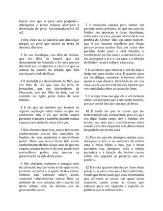 fazem  com  que  o  povo  seja  poupado—              
Advogados  e  juízes  iníquos  alicerçam  a            7  E  enquanto  viajava  para  visitar  um 
destruição  do  povo.  Aproximadamente  82           parente muito próximo, eis que um anjo do 
a.C.                                                 Senhor  me  apareceu  e  disse:  Amuleque, 
                                                     volta para tua casa, porque alimentarás um 
  1 Ora, estas são as palavras que Amuleque          profeta  do  Senhor;  sim,  um  santo  homem, 
pregou  ao  povo  que  estava  na  terra  de         que  é  um  homem  escolhido  por  Deus; 
Amonia, dizendo:                                     porque  jejuou  muitos  dias  por  causa  dos 
                                                     pecados  deste  povo  e  está  faminto;  e 
  2  Eu  sou  Amuleque;  sou  filho  de  Gidona,     recebê‐lo‐ás em tua casa e alimentá‐lo‐ás; e 
que  era  filho  de  Ismael,  que  era               ele  abençoará  a  ti  e  a  tua  casa;  e  a  bênção 
descendente de Aminádi; e foi esse mesmo             do Senhor recairá sobre ti e tua casa.  
Aminádi que interpretou a escritura que se            
achava  na  parede  do  templo,  que  fora             8 E aconteceu que obedeci à voz do anjo e 
escrita pelo dedo de Deus.                           dirigi‐me  para  minha  casa.  E  quando  para 
                                                     ela  me  dirigia,  encontrei  o  homem  sobre 
  3 E Aminádi era descendente de Néfi, que           quem  o  anjo  dissera:  Recebê‐lo‐ás  em  tua 
era  filho  de  Leí,  que  saiu  da  terra  de       casa—e eis que era este mesmo homem que 
Jerusalém,  que  era  descendente  de                vos tem falado sobre as coisas de Deus.  
Manassés,  que  era  filho  de  José,  que  foi       
vendido  no  Egito  pelas  mãos  de  seus              9  E  o  anjo  disse‐me  que  ele  é  um  homem 
irmãos.                                              santo; sei portanto que é um santo homem, 
                                                     porque me foi dito por um anjo de Deus.  
  4  E  eis  que  eu  também  sou  homem  de          
alguma  reputação  entre  todos  os  que  me           10  E  ainda  sei  que  as  coisas  que  ele 
conhecem;  sim,  e  eis  que  tenho  muitos          testemunhou  são  verdadeiras;  pois  eis  que 
parentes e amigos e também adquiri muitas            vos  digo:  Assim  como  vive  o  Senhor,  ele 
riquezas por meio de meus esforços.                  enviou  seu  anjo  para  manifestar‐me  estas 
                                                     coisas; e isto fez enquanto este Alma estava 
  5 Não obstante tudo isso, nunca tive muito         hospedado em minha casa.  
conhecimento  acerca  dos  caminhos  do               
Senhor,  de  seus  mistérios  e  maravilhoso           11  Pois  eis  que  ele  abençoou  minha  casa; 
poder.  Disse  que  nunca  havia  tido  muito        abençoou  a  mim  e  as  mulheres  de  minha 
conhecimento destas coisas, mas eis que me           casa  e  meus  filhos  e  meu  pai  e  meus 
engano, porque muito vi de seus mistérios e          parentes;  sim,  abençoou  toda  a  minha 
maravilhoso  poder;  sim,  mesmo  na                 parentela  e  a  bênção  do  Senhor  recaiu 
preservação da vida deste povo.                      sobre  nós  segundo  as  palavras  que  ele 
                                                     proferiu.  
  6  Não  obstante,  endureci  o  coração,  pois      
fui chamado muitas vezes e não quis ouvir;             12  E  então,  quando  Amuleque  disse  estas 
portanto  eu  sabia  a  respeito  destas  coisas,    palavras, o povo começou a ficar admirado, 
embora  não  quisesse  saber;  assim,                vendo que havia mais que uma testemunha 
continuei  rebelando‐me  contra  Deus  na            que  afirmava  as  coisas  das  quais  eram 
maldade  de  meu  coração,  até  o  quarto  dia      acusados,  assim  como  as  coisas  que 
deste  sétimo  mês,  no  décimo  ano  do             estavam  para  vir,  segundo  o  espírito  de 
governo dos juízes.                                  profecia que se achava neles.  
 
