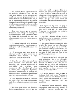                                                      reino—não  tendo  a  quem  deixá‐lo  e 
  13  Não  obstante,  houve  alguns  entre  eles     fazendo com que o povo se governasse pela 
que  quiseram  interrogá‐los  para  ver  se,         própria  voz—sim,  bem  disse  ele  que,  se 
com  seus  astutos  ardis,  conseguiriam             chegasse o tempo em que a voz deste povo 
enredá‐los  em  suas  próprias  palavras  e,         escolhesse  a  iniqüidade,  isto  é,  se  viesse  o 
assim,  obter  um  testemunho  contra  eles,  a      tempo  em  que  este  povo  caísse  em 
fim  de  poderem  entregá‐los  a  seus  juízes       transgressão, eles estariam maduros para a 
para  que  fossem  julgados  de  acordo  com  a      destruição.  
lei  e  fossem  mortos  ou  lançados  na  prisão,     
segundo o crime que pudessem simular ou                20  E  agora  vos  digo  que  bem  julga  o 
testemunhar contra eles.                             Senhor as vossas iniqüidades; bem clama a 
                                                     este  povo  pela  voz  de  seus  anjos: 
  14  Ora,  esses  homens  que  procuravam           Arrependei‐vos,  arrependei‐vos,  porque  o 
destruí‐los  eram  advogados,  empregados            reino do céu está próximo.  
ou  nomeados  pelo  povo,  para  aplicar  a  lei      
nas  épocas  de  julgamento,  ou  seja,  nos           21  Sim,  bem  clama  ele  pela  voz  de  seus 
julgamentos dos crimes do povo perante os            anjos:  Descerei  no  meio  de  meu  povo  com 
juízes.                                              eqüidade e justiça em minhas mãos.  
                                                      
  15  Ora,  esses  advogados  eram  versados           22 Sim, e digo‐vos que, se não fosse pelas 
em todas as artimanhas e astúcias do povo:           orações  dos  justos  que  agora  habitam  a 
e  isto  para  que  fossem  habilidosos  em  sua     terra,  vós  seríeis  agora  mesmo  visitados 
profissão.                                           por  completa  destruição;  contudo  ela  não 
                                                     viria  por  dilúvio,  como  aconteceu  ao  povo 
  16  E  aconteceu  que  começaram  a                nos  dias  de  Noé,  mas  pela  fome  e  por 
interrogar  Amuleque,  para  assim  fazê‐lo          pestilência e pela espada.  
contradizer  suas  palavras,  ou  seja,               
contradizer as palavras que diria.                     23 É, porém, pelas orações dos justos que 
                                                     sois  poupados;  agora,  se  afastardes 
  17  Ora,  eles  não  sabiam  que  Amuleque         portanto  os  justos  do  meio  de  vós,  então  o 
podia  conhecer  suas  intenções.  Mas               Senhor  não  deterá  a  mão,  mas,  na  sua 
aconteceu  que  quando  começaram  a                 ardente  ira,  virá  contra  vós;  sereis  então 
interrogá‐lo,        ele     percebeu       seus     castigados  pela  fome  e  por  pestilência  e 
pensamentos e disse‐lhes: Ó geração iníqua           pela  espada;  e  o  tempo  aproxima‐se,  a 
e  perversa,  vós,  advogados  e  hipócritas,        menos que vos arrependais.  
pois  estais  estabelecendo  os  alicerces  do        
diabo; pois estais preparando armadilhas e             24  E  então  aconteceu  que  o  povo  se 
laços para apanhar os santos de Deus.                indignou  ainda  mais  contra  Amuleque  e 
                                                     clamou,  dizendo:  Este  homem  rebela‐se 
  18 Estais tramando perverter os caminhos           contra  nossas  leis,  que  são  justas;  e  contra 
dos justos e fazer cair sobre vossa cabeça a         nossos  sábios  advogados  por  nós 
ira de Deus, até a completa destruição deste         escolhidos.  
povo.                                                 
                                                       25  Amuleque,  porém,  estendeu  a  mão  e 
  19  Sim,  bem  disse  Mosias,  que  foi  nosso     clamou‐lhes  mais  fortemente,  dizendo:  Ó 
último rei, quando estava para entregar seu          malvada  e  perversa  geração,  por  que 
 
