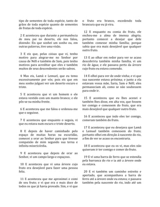 tipo  de  sementes  de  toda  espécie,  tanto  de      o  fruto  era  branco,  excedendo  toda 
grãos  de  toda  espécie  quanto  de  sementes         brancura que eu já vira.  
de frutas de toda espécie.                              
                                                         12  E  enquanto  eu  comia  do  fruto,  ele 
  2 E aconteceu que durante a permanência              encheu‐me  a  alma  de  imensa  alegria; 
de  meu  pai  no  deserto,  ele  nos  falou,           portanto  comecei  a  desejar  que  dele 
dizendo:  Eis  que  sonhei  um  sonho  ou,  em         também  comesse  minha  família;  porque 
outras palavras, tive uma visão.                       sabia  que  era  mais  desejável  que  qualquer 
                                                       outro fruto.  
  3  E  eis  que,  pelas  coisas  que  vi,  tenho       
motivo  para  alegrar‐me  no  Senhor  por                13  E  ao  olhar  em  redor  para  ver  se  acaso 
causa de Néfi e também de Sam, pois tenho              descobriria  também  minha  família,  vi  um 
motivos  para  acreditar  que  eles  e  também         rio  de  água;  e  ele  passava  perto  da  árvore 
muitos de seus descendentes serão salvos.              cujo fruto eu estava comendo.  
                                                        
  4  Mas  eis,  Lamã  e  Lemuel,  que  eu  temo          14 E olhei para ver de onde vinha; e vi que 
excessivamente  por  vós;  pois  eis  que  em          sua  nascente  estava  próxima;  e  junto  a  ela 
meu sonho julguei ver um deserto escuro e              estavam  vossa  mãe,  Saria,  Sam  e  Néfi;  eles 
triste.                                                permaneciam  ali,  como  se  não  soubessem 
                                                       para onde ir.  
  5  E  aconteceu  que  vi  um  homem  e  ele           
estava vestido com um manto branco; e ele                15  E  aconteceu  que  eu  lhes  acenei  e 
pôs‐se na minha frente.                                também lhes disse, em alta voz, que fossem 
                                                       ter  comigo  e  comessem  do  fruto,  que  era 
  6 E aconteceu que me falou e ordenou‐me              mais desejável que qualquer outro fruto.  
que o seguisse.                                         
                                                         16  E  aconteceu  que  indo  eles  ter  comigo, 
  7  E  aconteceu  que  enquanto  o  seguia,  vi       comeram também do fruto.  
que eu estava num escuro e triste deserto.              
                                                         17 E aconteceu que eu desejava que Lamã 
  8  E  depois  de  haver  caminhado  pelo             e  Lemuel  também  comessem  do  fruto; 
espaço  de  muitas  horas  na  escuridão,              portanto olhei em direção à nascente do rio, 
comecei  a  orar  ao  Senhor  para  que  tivesse       a fim de ver se acaso os encontraria.  
compaixão  de  mim  segundo  sua  terna  e              
infinita misericórdia.                                   18 E aconteceu que eu os vi, mas eles não 
                                                       quiseram ir ter comigo e comer do fruto.  
  9  E  aconteceu  que  depois  de  orar  ao            
Senhor, vi um campo largo e espaçoso.                    19 E vi uma barra de ferro que se estendia 
                                                       pela barranca do rio e ia até a árvore onde 
  10  E  aconteceu  que  vi  uma  árvore  cujo         eu estava.  
fruto  era  desejável  para  fazer  uma  pessoa         
feliz.                                                   20  E  vi  também  um  caminho  estreito  e 
                                                       apertado,  que  acompanhava  a  barra  de 
  11  E  aconteceu  que  me  aproximei  e  comi        ferro até a árvore onde eu estava; e passava 
de  seu  fruto;  e  vi  que  era  o  mais  doce  de    também  pela  nascente  do  rio,  indo  até  um 
todos os que já havia provado. Sim, e vi que 
 