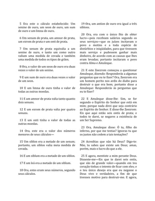                                                       
  5  Era  este  o  cálculo  estabelecido:  Um          19 Ora, um antion de ouro era igual a três 
senine  de  ouro,  um  seon  de  ouro,  um  sum      siblons.  
de ouro e um limna de ouro.                           
                                                       20  Ora,  era  com  o  único  fito  de  obter 
  6 Um senum de prata, um amnor de prata,            lucro—pois  recebiam  salários  segundo  os 
um ezrom de prata e um onti de prata.                seus  serviços—que  os  juízes  incitavam  o 
                                                     povo  a  motins  e  a  toda  espécie  de 
  7  Um  senum  de  prata  equivalia  a  um          distúrbios e iniqüidades, para que tivessem 
senine  de  ouro,  e  tanto  um  como  outro         mais  serviço  e  pudessem  ganhar  mais 
valiam  uma  medida  de  cevada  e  também           dinheiro, de acordo com as causas que lhes 
uma medida de todos os tipos de grãos.               eram  levadas;  portanto  incitaram  o  povo 
                                                     contra Alma e Amuleque.  
  8 Ora, o valor de um seon de ouro era duas          
vezes o valor de um senine.                            21  E  este  Zeezrom  começou  a  questionar 
                                                     Amuleque, dizendo: Responderás a algumas 
  9 E um sum de ouro era duas vezes o valor          perguntas que eu te fizer? Ora, Zeezrom era 
de um seon.                                          um  homem  perito  nos  ardis  do  diabo  para 
                                                     destruir  o  que  era  bom;  portanto  disse  a 
  10  E  um  limna  de  ouro  tinha  o  valor  de    Amuleque:  Responderás  às  perguntas  que 
todas as outras moedas.                              eu te fizer?  
                                                      
  11 E um amnor de prata valia tanto quanto            22  E  Amuleque  disse‐lhe:  Sim,  se  for 
dois senuns.                                         segundo  o  Espírito  do  Senhor  que  está  em 
                                                     mim;  porque  nada  direi  que  seja  contrário 
  12  E  um  ezrom  de  prata  valia  por  quatro    ao Espírito do Senhor. E disse‐lhe Zeezrom: 
senuns.                                              Eis  que  aqui  estão  seis  ontis  de  prata;  e 
                                                     todos  te  darei,  se  negares  a  existência  de 
  13  E  um  onti  tinha  o  valor  de  todas  as    um Ser Supremo.  
outras moedas.                                        
                                                       23  Ora,  Amuleque  disse:  Ó  tu,  filho  do 
  14  Ora,  este  era  o  valor  dos  números        inferno, por que me tentas? Ignoras tu que 
menores de seus cálculos—                            os justos não cedem a tais tentações?  
                                                      
  15 Um siblon era a metade de um senum;               24  Acreditas  que  não  há  Deus?  Digo‐te: 
portanto,  um  siblon  valia  meia  medida  de       Não,  tu  sabes  que  existe  um  Deus;  amas, 
cevada.                                              porém, mais o lucro do que a ele.  
                                                      
  16 E um siblum era a metade de um siblon.            25 E agora, mentiste a mim perante Deus. 
                                                     Disseste‐me—Eis  que  te  darei  seis  ontis, 
  17 E um leá era a metade de um siblum.             que  são  de  grande  valor—quando  em  teu 
                                                     coração tinhas o intento de ficar com eles; e 
  18 Ora, estes eram seus números, segundo           o  teu  único  desejo  era  que  eu  negasse  o 
seus cálculos.                                       Deus  vivo  e  verdadeiro,  a  fim  de  que 
                                                     tivesses  motivo  para  destruir‐me.  E  agora, 
 
