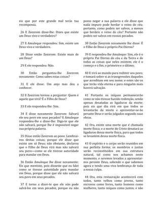eis  que  por  este  grande  mal  terás  tua         posso  negar  a  sua  palavra  e  ele  disse  que 
recompensa.                                          nada  impuro  pode  herdar  o  reino  do  céu; 
                                                     portanto,  como  podeis  ser  salvos,  a  menos 
  26  E  Zeezrom  disse‐lhe:  Dizes  que  existe     que  herdeis  o  reino  do  céu?  Portanto  não 
um Deus vivo e verdadeiro?                           podeis ser salvos em vossos pecados.  
                                                      
  27 E Amuleque respondeu: Sim, existe um              38 Então Zeezrom novamente lhe disse: É 
Deus vivo e verdadeiro.                              o Filho de Deus o próprio Pai Eterno?  
                                                      
  28  Disse  então  Zeezrom:  Existe  mais  de         39 E respondeu‐lhe Amuleque: Sim, ele é o 
um Deus?                                             próprio  Pai  Eterno  do  céu  e  da  Terra  e  de 
                                                     todas  as  coisas  que  neles  existem;  ele  é  o 
  29 E ele respondeu: Não.                           começo e o fim, o primeiro e o último;  
                                                      
  30  Então  perguntou‐lhe  Zeezrom                    40 E virá ao mundo para redimir seu povo; 
novamente: Como sabes estas coisas?                  e tomará sobre si as transgressões daqueles 
                                                     que acreditam em seu nome; e estes são os 
  31  E  ele  disse:  Um  anjo  mas  deu  a          que terão vida eterna e para ninguém mais 
conhecer.                                            haverá salvação.  
                                                      
  32 E Zeezrom tornou a perguntar: Quem é              41  Portanto  os  iníquos  permanecerão 
aquele que virá? É o Filho de Deus?                  como se não tivesse havido redenção, sendo 
                                                     apenas  desatadas  as  ligaduras  da  morte; 
  33 E ele respondeu‐lhe: Sim.                       pois  eis  que  dia  virá  em  que  todos  se 
                                                     levantarão  da  morte  e  apresentar‐se‐ão 
  34  E  disse  novamente  Zeezrom:  Salvará         perante Deus e serão julgados segundo suas 
ele seu povo em seus pecados? E Amuleque             obras.  
respondeu‐lhe  e  disse‐lhe:  Digo‐te  que  ele       
não  salvará,  porque  lhe  é  impossível  negar       42  Ora,  existe  uma  morte  que  é  chamada 
sua própria palavra.                                 morte física; e a morte de Cristo desatará as 
                                                     ligaduras dessa morte física, para que todos 
  35 Disse então Zeezrom ao povo: Lembrai‐           se levantem dessa morte física.  
vos  destas  coisas;  porque  ele  disse  que         
existe  um  só  Deus;  não  obstante,  declarou        43 O espírito e o corpo serão reunidos em 
que  o  Filho  de  Deus  virá  mas  não  salvará     sua  perfeita  forma;  os  membros  e  juntas 
seu  povo—como  se  ele  tivesse  autoridade         serão  reconstituídos  em  sua  estrutura 
para mandar em Deus.                                 natural,  tal  como  nos  achamos  neste 
                                                     momento; e seremos levados a apresentar‐
  36  Então  Amuleque  lhe  disse  novamente:        nos  perante  Deus,  sabendo  o  que  sabemos 
Eis  que  mentiste,  pois disseste  que eu  falei    agora  e  tendo  uma  viva  lembrança  de  toda 
como  se  tivesse  autoridade  para  mandar          a nossa culpa.  
em  Deus,  porque  disse  que  ele  não  salvará      
seu povo em seus pecados.                              44  Ora,  esta  restauração  acontecerá  com 
                                                     todos,  tanto  velhos  como  jovens,  tanto 
  37  E  torno  a  dizer‐te  que  ele  não  pode     escravos  como  livres,  tanto  homens  como 
salvá‐los  em  seus  pecados,  porque  eu  não       mulheres, tanto iníquos como justos; e não 
 