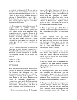 se  perderá  um  único  cabelo  de  sua  cabeça,      haviam  silenciado  Zeezrom,  pois  dera‐se 
mas tudo será restaurado em sua estrutura             conta  de  que  Amuleque  o  havia  apanhado 
natural, como se encontra agora, ou seja, no          em suas mentiras e ardis para destruí‐lo; e 
corpo;  e  todos  serão  levados  perante  o          vendo  que  ele  começava  a  tremer, 
tribunal de Cristo, o Filho, e Deus, o Pai, e o       consciente de sua culpa, Alma abriu a boca 
Santo  Espírito,  que  são  um  Eterno  Deus,         e  começou  a  falar‐lhe  e  a  confirmar  as 
para  serem  julgados  segundo  suas  obras,          palavras  de  Amuleque  e  a  explicar  outras 
sejam elas boas ou más.                               coisas,  ou  seja,  a  esclarecer  as  escrituras 
                                                      além daquilo que Amuleque fizera.  
  45 Ora, eis que vos falei sobre a morte do           
corpo  mortal  e  também  sobre  a                      2  Ora,  as  palavras  que  Alma  disse  a 
ressurreição do corpo mortal. Digo‐vos que            Zeezrom foram ouvidas pelo povo ao redor; 
este  corpo  mortal  será  levantado  num             pois a multidão era grande; e ele falou deste 
corpo  imortal,  isto  é,  passará  da  morte,  da    modo:  
primeira  morte,  à  vida,  para  não  mais            
morrer;  e  o  espírito  unir‐se‐á  a  seu  corpo       3  Agora,  Zeezrom,  visto  que  foste 
para  não  mais  serem  divididos;  o  todo           apanhado  em  tuas  mentiras  e  artimanhas, 
tornando‐se,  assim,  espiritual  e  imortal,  de     pois  não  mentiste  somente  aos  homens, 
modo  que  já  não  possa  experimentar               mas  também  a  Deus;  pois  eis  que  ele 
corrupção.                                            conhece  todos  os  teus  pensamentos  e  vês 
                                                      que  os  teus  pensamentos  nos  são 
  46  Ora,  quando  Amuleque  terminou  estas         manifestados por seu Espírito;  
palavras,  o  povo  começou  novamente  a              
ficar admirado e também Zeezrom começou                 4 E vês que sabemos que teu plano foi um 
a  tremer.  E  assim  terminaram  as  palavras        plano  muito  sutil,  segundo  a  sutileza  do 
de  Amuleque,  ou  seja,  isto  é  tudo  o  que       diabo,  para  mentir  e  enganar  este  povo  a 
escrevi.                                              fim  de  incitá‐lo  contra  nós,  para  ultrajar‐
                                                      nos e expulsar‐nos.  
LIVRO DE ALMA                                          
FILHO DE ALMA                                           5 Ora, esse era um plano de teu adversário 
                                                      e  ele  exerceu  seu  poder  sobre  ti.  Agora  eu 
CAPÍTULO 12                                           quisera  que  te  lembrasses  de  que  o  que  te 
                                                      digo, digo a todos.  
Alma contende com Zeezrom—Os mistérios                 
de Deus só podem ser revelados aos fiéis—               6  E  eis  que  vos  digo,  a  vós  todos,  que  foi 
Os  homens  são  julgados  por  seus                  uma  armadilha  do  adversário,  que  ele 
pensamentos,  crenças,  palavras  e  obras—           preparou  para  pegar  este  povo  a  fim  de 
Os  iníquos  sofrerão  morte  espiritual—Esta         poder subjugar‐vos e amarrar‐vos com suas 
vida  mortal  é  um  estado  probatório—O             correntes,  para  arrastar‐vos  à  destruição 
plano  de  redenção  proporciona  a                   eterna segundo o poder de seu cativeiro.  
ressurreição  e,  por  meio  da  fé,  a  remissão      
de  pecados—Aqueles  que  se  arrependem                7  Ora,  quando  Alma  disse  estas  palavras, 
têm  direito  à  misericórdia,  por  meio  do         Zeezrom começou a tremer ainda mais, pois 
Filho Unigênito. Aproximadamente 82 a.C.              convencia‐se  cada  vez  mais  do  poder  de 
                                                      Deus;  e  também  estava  convencido  de  que 
  1 Ora, vendo que as palavras de Amuleque            Alma e Amuleque sabiam sobre ele, porque 
 