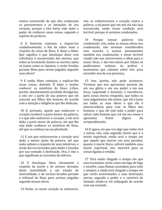 estava  convencido  de  que  eles  conheciam           sim,  se  endurecermos  o  coração  contra  a 
os  pensamentos  e  as  intenções  de  seu             palavra, a tal ponto que em nós ela não seja 
coração;  porque  a  eles  havia  sido  dado  o        encontrada,  então  nossa  condição  será 
poder  de  conhecer  essas  coisas,  segundo  o        terrível; porque aí seremos condenados.  
espírito de profecia.                                   
                                                         14  Porque  nossas  palavras  nos 
  8  E  Zeezrom  começou  a  inquiri‐los               condenarão, sim, todas as nossas obras nos 
cuidadosamente,  a  fim  de  saber  mais  a            condenarão;  não  seremos  considerados 
respeito  do  reino  de  Deus.  E  disse  a  Alma:     sem  mancha  e  nossos  pensamentos 
Que  significa  o  que  Amuleque  disse  com           também  nos  condenarão;  e  nesse  terrível 
referência  à  ressurreição  dos  mortos,  que         estado não nos atreveremos a olhar para o 
todos se levantarão dentre os mortos, tanto            nosso  Deus;  e  dar‐nos‐íamos  por  felizes  se 
os  justos  como  os  injustos,  e  serão  levados     pudéssemos  ordenar  às  pedras  e 
perante Deus para serem julgados segundo               montanhas  que  caíssem  sobre  nós,  para 
suas obras?                                            esconder‐nos de sua presença.  
                                                        
  9  E  então  Alma  começou  a  explicar‐lhe            15  Isto,  porém,  não  pode  acontecer. 
essas  coisas,  dizendo:  É  dado  a  muitos           Teremos  que  nos  apresentar  perante  ele 
conhecer  os  mistérios  de  Deus;  é‐lhes,            em  sua  glória  e  em  seu  poder  e  em  sua 
porém, absolutamente proibido divulgá‐los,             força,  majestade  e  domínio;  e  reconhecer, 
a  não  ser  a  parte  de  sua  palavra  que  ele      para  nossa  eterna  vergonha,  que  todos  os 
concede  aos  filhos  dos  homens  de  acordo          seus julgamentos são justos; que ele é justo 
com a atenção e diligência que lhe dedicam.            em  todas  as  suas  obras  e  que  ele  é 
                                                       misericordioso  para  com  os  filhos  dos 
  10  E,  portanto,  aquele  que  endurecer  o         homens;  e  que  ele  tem  todo  o  poder  para 
coração receberá a parte menor da palavra;             salvar cada homem que crê em seu nome e 
e o que não endurecer o coração, a ele será            apresenta         frutos       dignos        do 
dada  a  parte  maior  da  palavra,  até  que  lhe     arrependimento.  
seja  dado  conhecer  os  mistérios  de  Deus,          
até que os conheça na sua plenitude.                     16 E agora, eis que vos digo que então virá 
                                                       a  morte,  sim,  uma  segunda  morte  que  é  a 
  11 E aos que endurecerem o coração será              morte  espiritual;  então  será  o  tempo  em 
dada  a  menor  parte  da  palavra,  até  que          que  aquele  que  morrer  em  seus  pecados, 
nada saibam a respeito de seus mistérios; e            quanto à morte física, sofrerá também uma 
serão daí escravizados pelo diabo e levados            morte  espiritual,  sim,  morrerá  para  as 
por  sua  vontade  à  destruição.  Ora,  é  isto  o    coisas ligadas à retidão.  
que significam as correntes do inferno.                 
                                                         17  Terá  então  chegado  o  tempo  em  que 
  12  E  Amuleque  falou  claramente  a                seus tormentos serão como um lago de fogo 
respeito  da  morte  e  de  sermos  elevados           e enxofre, cujas flamas ascendem para todo 
desta  mortalidade  a  um  estado  de                  o sempre; e então terá chegado o tempo em 
imortalidade;  e  de  sermos  levados  perante         que  serão  acorrentados  a  uma  destruição 
o  tribunal  de  Deus  para  sermos  julgados          eterna,  segundo  o  poder  e  o  cativeiro  de 
segundo nossas obras.                                  Satanás,  tendo‐os  ele  subjugado  de  acordo 
                                                       com sua vontade.  
  13  Então,  se  nosso  coração  se  endurecer, 
 