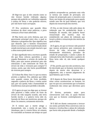                                                     poderia  arrepender‐se;  portanto  esta  vida 
  18  Digo‐vos  que  aí  eles  estarão  como  se    se  tornou  um  estado  de  provação;  um 
não  tivesse  havido  redenção  alguma;             tempo  de  preparação  para  o  encontro  com 
porque não poderão ser redimidos segundo            Deus; um tempo de preparação para aquele 
a  justiça  de  Deus;  e  não  poderão  morrer,     estado  sem  fim  do  qual  falamos,  que  virá 
por não haver mais corrupção.                       depois da ressurreição dos mortos.  
                                                     
  19  Ora,  aconteceu  que  quando  Alma              25  Ora,  se  não  tivesse  sido  pelo  plano  de 
terminou  de  dizer  estas  palavras,  o  povo      redenção  que  foi  estabelecido  desde  a 
começou a ficar mais admirado.                      fundação  do  mundo,  não  poderia  haver 
                                                    ressurreição  dos  mortos;  mas  foi 
  20  Mas  havia  um  certo  Antiona,  que  era     estabelecido  um  plano  de  redenção  que 
governante  principal  entre  eles,  o  qual  se    levará a efeito a ressurreição dos mortos da 
adiantou e perguntou‐lhe: Que significa isso        qual se falou.  
que  disseste,  que  o  homem  ressuscitará          
dentre os mortos e será transformado deste            26 E agora, eis que se tivesse sido possível 
estado mortal para um estado imortal e que          que  nossos  primeiros  pais  comessem  da 
a alma nunca pode morrer?                           árvore  da  vida,  ter‐se‐iam  tornado 
                                                    eternamente  miseráveis,  privados  do 
  21 Que significado tem a escritura quando         estado  de  preparação;  e  assim  o  plano  de 
diz  que  Deus  colocou  querubins  e  uma          redenção teria sido frustrado e a palavra de 
espada  flamejante  a  oriente  do  jardim  do      Deus  teria  sido  vã,  não  tendo  qualquer 
Éden,  para  que  nossos  primeiros  pais  não      efeito.  
entrassem  e  não  comessem  do  fruto  da           
árvore  da  vida  e  vivessem  para  sempre?  E       27 Eis, porém, que isso não aconteceu, mas 
vemos,  assim,  que  não  havia  possibilidade      foi  decretado  que  os  homens  morreriam;  e 
de viverem para sempre.                             depois  da  morte  eles  deveriam  ir  a 
                                                    julgamento,  sim,  o  mesmo  julgamento  do 
  22 E disse‐lhe Alma: Isso é o que eu estava       qual falamos, que é o fim.  
prestes  a  explicar.  Ora,  sabemos  que  Adão      
caiu  quando  comeu  do  fruto  proibido,             28  E  depois  de  Deus  haver  decretado  que 
segundo  a  palavra  de  Deus;  e  vemos  assim     estas  coisas  aconteceriam  ao  homem,  eis 
que,  por  sua  queda,  toda  a  humanidade  se     que viu que era conveniente que os homens 
transformou num povo perdido e decaído.             soubessem  das  coisas  que  decretara  para 
                                                    eles.  
  23 E agora eis que vos digo que, se tivesse        
sido  possível  a  Adão  comer  do  fruto  da         29  Enviou,  portanto,  anjos  para 
árvore  da  vida  naquela  ocasião,  não  teria     conversarem  com  eles,  os  quais  fizeram 
havido  morte;  e  a  palavra  teria  sido  vã,     com  que  os  homens  contemplassem  sua 
fazendo de Deus um mentiroso, porque ele            glória.  
disse: Se comeres, certamente morrerás.              
                                                      30  E  dali  em  diante  começaram  a  invocar 
  24  E  vemos  que  a  morte  atinge  a            seu nome; portanto Deus conversou com os 
humanidade,  sim,  a  morte  de  que  falou         homens e revelou‐lhes o plano de redenção 
Amuleque, que é a morte física; no entanto          que havia sido preparado desde a fundação 
foi concedido ao homem um tempo no qual 
 
