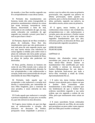 do mundo; e isso lhes revelou segundo sua              enviar a sua ira sobre vós como na primeira 
fé e arrependimento e suas obras santas.               provocação,  sim,  segundo  sua  palavra  na 
                                                       última  provocação,  tanto  quanto  na 
  31  Portanto  deu  mandamentos  aos                  primeira, para a eterna destruição de vossa 
homens,  tendo  eles  antes  transgredido  os          alma;  portanto,  segundo  sua  palavra,  na 
primeiros mandamentos relativos às coisas              derradeira morte, assim como na primeira.  
que  eram  terrenas,  tornando‐se  como                 
deuses,  discernindo  o  bem  do  mal,                   37  E  agora,  meus  irmãos,  já  que 
colocando‐se em condições de agir, ou seja,            conhecemos estas coisas e são verdadeiras, 
sendo  colocados  em  condições  de  agir              arrependamo‐nos  e  não  endureçamos  o 
segundo sua vontade e prazer, para fazer o             coração, para não provocar o Senhor nosso 
mal ou para fazer o bem—                               Deus  a  lançar  a  sua  ira  sobre  nós  nestes 
                                                       segundos  mandamentos  que  nos  deu; 
  32 Portanto, depois de ter‐lhes revelado o           entremos, porém, no descanso de Deus, que 
plano  de  redenção,  Deus  lhes  deu                  está preparado segundo sua palavra.  
mandamentos  para  que  não  praticassem  o             
mal,  sob  pena  de  uma  segunda  morte,  que         LIVRO DE ALMA 
era  uma  morte  eterna  com  referência  às           FILHO DE ALMA  
coisas  ligadas  à  retidão;  pois  sobre  esses  o     
plano  de redenção  não  teria  poder porque,          CAPÍTULO 13  
de acordo com a suprema bondade de Deus,                
as  obras  de  justiça  não  poderiam  ser             Homens  são  chamados  como  sumos 
destruídas.                                            sacerdotes  por  causa  de  sua  grande  fé  e 
                                                       boas  obras—Eles  devem  ensinar  os 
  33  Deus,  porém,  chamou  os  homens  em            mandamentos—São  santificados  por  meio 
nome  de  seu  Filho  (sendo  este  o  plano  de       da  retidão  e  entram  no  descanso  do 
redenção que foi estabelecido), dizendo: Se            Senhor—Melquisedeque  foi  um  deles—
vos  arrependerdes  e  não  endurecerdes  o            Anjos  declaram  boas‐novas  por  toda  a 
coração, então terei misericórdia de vós por           terra—Eles  revelarão  a  vinda  de  Cristo. 
intermédio de meu Filho Unigênito.                     Aproximadamente 82 a.C.  
                                                        
  34  Portanto,  todo  aquele  que  se                   1  E  outra  vez,  meus  irmãos,  desejaria 
arrepender e não endurecer o coração terá              chamar vossa atenção para a época em que 
direito  à  misericórdia,  por  intermédio  de         o  Senhor  Deus  transmitiu  estes 
meu  Filho  Unigênito,  para  a  remissão  de          mandamentos  a  seus  filhos;  e  quisera  que 
seus  pecados;  e  esses  entrarão  no  meu            vos  lembrásseis  de  que  o  Senhor  Deus 
descanso.                                              ordenou  sacerdotes  segundo  a  sua  santa 
                                                       ordem,  que  era  segundo  a  ordem  de  seu 
  35 E todo aquele que endurecer o coração             Filho,  para  que  ensinassem  estas  coisas  ao 
e praticar iniqüidade, eis que juro, na minha          povo.  
ira, que não entrará no meu descanso.                   
                                                         2  E  esses  sacerdotes  foram  ordenados 
  36 E agora, meus irmãos, eis que vos digo            segundo a ordem de seu Filho, de um modo 
que,  se  endurecerdes  o  coração,  não               que permitisse ao povo saber como esperar 
entrareis  no  descanso  do  Senhor,                   pelo seu Filho para receber a redenção.  
porquanto  vossa  iniqüidade  o  provoca  a 
 