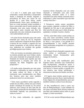                                                      maneira—Eram  chamados  com  um  santo 
  3  E  este  é  o  modo  pelo  qual  foram          chamado  e  ordenados  com  uma  santa 
ordenados—sendo chamados e preparados                ordenança,  tomando  sobre  si  o  sumo 
desde  a  fundação  do  mundo,  segundo  a           sacerdócio da santa ordem; chamado esse e 
presciência  de  Deus,  por  causa  de  sua          ordenança  e  sumo  sacerdócio  que  não  têm 
grande  fé  e  suas  boas  obras,  sendo             começo nem fim—  
primeiramente  livres  para  escolherem  o            
bem  ou  o  mal;  portanto,  tendo  escolhido  o       9  Tornam‐se,  assim,  sumos  sacerdotes 
bem e exercendo uma fé muito grande, são             para  sempre,  segundo  a  ordem  do  Filho,  o 
chamados  com  uma  santa  vocação,  sim,            Unigênito  do  Pai,  que  é  sem  princípio  de 
com  aquela  santa  vocação  que  lhes  foi          dias nem fim de anos, que é cheio de graça, 
preparada com uma redenção preparatória              eqüidade e verdade. E assim é. Amém.  
e de conformidade com ela.                            
                                                       10 Ora, como falei sobre a santa ordem, ou 
  4 E assim foram chamados para este santo           seja,  este  sumo  sacerdócio,  muitos  foram 
chamado  por  causa  de  sua  fé,  enquanto          ordenados e tornaram‐se sumos sacerdotes 
outros rejeitaram o Espírito de Deus devido          de  Deus;  e  isso  graças  a  sua  grande  fé  e 
à  dureza  de  seu  coração  e  cegueira  de  sua    arrependimento  e  sua  retidão  perante 
mente;  porquanto,  se  não  tivesse  sido  por      Deus, preferindo arrepender‐se e praticar a 
isso,  poderiam  ter  recebido  tão  grande          retidão a perecer.  
privilégio quanto seus irmãos.                        
                                                       11 Portanto foram chamados segundo esta 
  5 Ou, em resumo, no princípio achavam‐se           santa  ordem  e  santificados;  e  suas 
na  mesma  posição  que  seus  irmãos;  assim,       vestimentas  foram  branqueadas  pelo 
este  santo  chamado  foi  preparado  desde  a       sangue do Cordeiro.  
fundação  do  mundo  para  aqueles  que  não          
endurecessem  o  coração,  por  meio  da               12  Ora,  tendo  sido  santificados  pelo 
expiação  do  Filho  Unigênito  que  foi             Espírito  Santo,  havendo  suas  vestimentas 
preparado—                                           sido  branqueadas,  achando‐se  puros  e 
                                                     imaculados perante Deus, só viam o pecado 
  6  E  sendo  assim  chamados  por  este  santo     com horror; e houve muitos, e grande foi o 
chamado  e  ordenados  ao  sumo  sacerdócio          seu  número,  que  foram  purificados  e 
da  santa  ordem  de  Deus,  a  fim  de              entraram no descanso do Senhor seu Deus.  
ensinarem  seus  mandamentos  aos  filhos             
dos  homens  para  que  estes  também                  13  E  agora,  meus  irmãos,  quisera  que  vos 
pudessem entrar no seu descanso—                     humilhásseis perante Deus e apresentásseis 
                                                     frutos dignos do arrependimento, para que 
  7  Este  sumo  sacerdócio  sendo  segundo  a       também venhais a entrar nesse descanso.  
ordem de seu Filho, ordem essa que existia            
desde  a  fundação  do  mundo  ou,  em  outras         14  Sim,  humilhai‐vos  como  o  povo  nos 
palavras,  sem  começo  de  dias  nem  fim  de       dias  de  Melquisedeque,  o  qual  também  foi 
anos, sendo preparado de eternidade a toda           um sumo sacerdote desta mesma ordem de 
eternidade  segundo  sua  presciência  em            que falei; que também tomou sobre si, para 
todas as coisas—                                     sempre, o sumo sacerdócio.  
                                                      
  8  Ora,  eram  ordenados  da  seguinte               15 E foi a esse mesmo Melquisedeque que 
 
