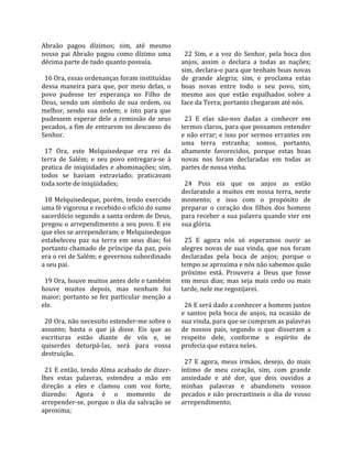 Abraão  pagou  dízimos;  sim,  até  mesmo             
nosso  pai  Abraão  pagou  como  dízimo  uma           22  Sim,  e  a  voz  do  Senhor,  pela  boca  dos 
décima parte de tudo quanto possuía.                 anjos,  assim  o  declara  a  todas  as  nações; 
                                                     sim, declara‐o para que tenham boas novas 
  16 Ora, essas ordenanças foram instituídas         de  grande  alegria;  sim,  e  proclama  estas 
dessa  maneira  para  que,  por  meio  delas,  o     boas  novas  entre  todo  o  seu  povo,  sim, 
povo  pudesse  ter  esperança  no  Filho  de         mesmo  aos  que  estão  espalhados  sobre  a 
Deus,  sendo  um  símbolo  de  sua  ordem,  ou       face da Terra; portanto chegaram até nós.  
melhor,  sendo  sua  ordem;  e  isto  para  que       
pudessem  esperar  dele  a  remissão  de  seus         23  E  elas  são‐nos  dadas  a  conhecer  em 
pecados, a fim de entrarem no descanso do            termos claros, para que possamos entender 
Senhor.                                              e não errar; e isso por sermos errantes em 
                                                     uma  terra  estranha;  somos,  portanto, 
  17  Ora,  este  Melquisedeque  era  rei  da        altamente  favorecidos,  porque  estas  boas 
terra  de  Salém;  e  seu  povo  entregara‐se  à     novas  nos  foram  declaradas  em  todas  as 
pratica de iniqüidades e abominações; sim,           partes de nossa vinha.  
todos  se  haviam  extraviado;  praticavam            
toda sorte de iniqüidades;                             24  Pois  eis  que  os  anjos  as  estão 
                                                     declarando  a  muitos  em  nossa  terra,  neste 
  18  Melquisedeque,  porém,  tendo  exercido        momento;  e  isso  com  o  propósito  de 
uma fé vigorosa e recebido o ofício do sumo          preparar  o  coração  dos  filhos  dos  homens 
sacerdócio segundo a santa ordem de Deus,            para receber a sua palavra quando vier em 
pregou o arrependimento a seu povo. E eis            sua glória.  
que eles se arrependeram; e Melquisedeque             
estabeleceu  paz  na  terra  em  seus  dias;  foi      25  E  agora  nós  só  esperamos  ouvir  as 
portanto  chamado  de  príncipe  da  paz,  pois      alegres  novas  de  sua  vinda,  que  nos  foram 
era o rei de Salém; e governou subordinado           declaradas  pela  boca  de  anjos;  porque  o 
a seu pai.                                           tempo se aproxima e nós não sabemos quão 
                                                     próximo  está.  Prouvera  a  Deus  que  fosse 
  19 Ora, houve muitos antes dele e também           em meus dias; mas seja mais cedo ou mais 
houve  muitos  depois,  mas  nenhum  foi             tarde, nele me regozijarei.  
maior;  portanto  se  fez  particular  menção  a      
ele.                                                   26 E será dado a conhecer a homens justos 
                                                     e  santos  pela  boca  de  anjos,  na  ocasião  de 
  20 Ora, não necessito estender‐me sobre o          sua vinda, para que se cumpram as palavras 
assunto;  basta  o  que  já  disse.  Eis  que  as    de  nossos  pais,  segundo  o  que  disseram  a 
escrituras  estão  diante  de  vós  e,  se           respeito  dele,  conforme  o  espírito  de 
quiserdes  deturpá‐las,  será  para  vossa           profecia que estava neles.  
destruição.                                           
                                                       27  E  agora,  meus  irmãos,  desejo,  do  mais 
  21 E então, tendo Alma acabado de dizer‐           íntimo  de  meu  coração,  sim,  com  grande 
lhes  estas  palavras,  estendeu  a  mão  em         ansiedade  e  até  dor,  que  deis  ouvidos  a 
direção  a  eles  e  clamou  com  voz  forte,        minhas  palavras  e  abandoneis  vossos 
dizendo:  Agora  é  o  momento  de                   pecados e não procrastineis o dia de vosso 
arrepender‐se, porque o dia da salvação se           arrependimento;  
aproxima;  
 