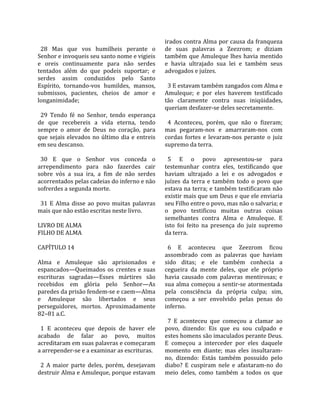                                                       irados contra Alma por causa da franqueza 
  28  Mas  que  vos  humilheis  perante  o            de  suas  palavras  a  Zeezrom;  e  diziam 
Senhor e invoqueis seu santo nome e vigieis           também  que  Amuleque  lhes  havia  mentido 
e  oreis  continuamente  para  não  serdes            e  havia  ultrajado  sua  lei  e  também  seus 
tentados  além  do  que  podeis  suportar;  e         advogados e juízes.  
serdes  assim  conduzidos  pelo  Santo                 
Espírito,  tornando‐vos  humildes,  mansos,             3 E estavam também zangados com Alma e 
submissos,  pacientes,  cheios  de  amor  e           Amuleque;  e  por  eles  haverem  testificado 
longanimidade;                                        tão  claramente  contra  suas  iniqüidades, 
                                                      queriam desfazer‐se deles secretamente.  
  29  Tendo  fé  no  Senhor,  tendo  esperança         
de  que  recebereis  a  vida  eterna,  tendo            4  Aconteceu,  porém,  que  não  o  fizeram; 
sempre  o  amor  de  Deus  no  coração,  para         mas  pegaram‐nos  e  amarraram‐nos  com 
que  sejais  elevados  no  último  dia  e  entreis    cordas  fortes  e  levaram‐nos  perante  o  juiz 
em seu descanso.                                      supremo da terra.  
                                                       
  30  E  que  o  Senhor  vos  conceda  o                5  E  o  povo  apresentou‐se  para 
arrependimento  para  não  fazerdes  cair             testemunhar  contra  eles,  testificando  que 
sobre  vós  a  sua  ira,  a  fim  de  não  serdes     haviam  ultrajado  a  lei  e  os  advogados  e 
acorrentados pelas cadeias do inferno e não           juízes  da  terra  e  também  todo  o  povo  que 
sofrerdes a segunda morte.                            estava na terra; e também testificaram não 
                                                      existir mais que um Deus e que ele enviaria 
  31  E  Alma  disse  ao  povo  muitas  palavras      seu Filho entre o povo, mas não o salvaria; e 
mais que não estão escritas neste livro.              o  povo  testificou  muitas  outras  coisas 
                                                      semelhantes  contra  Alma  e  Amuleque.  E 
LIVRO DE ALMA                                         isto  foi  feito  na  presença  do  juiz  supremo 
FILHO DE ALMA                                         da terra.  
                                                       
CAPÍTULO 14                                             6  E  aconteceu  que  Zeezrom  ficou 
                                                      assombrado  com  as  palavras  que  haviam 
Alma  e  Amuleque  são  aprisionados  e               sido  ditas;  e  ele  também  conhecia  a 
espancados—Queimados  os  crentes  e  suas            cegueira  da  mente  deles,  que  ele  próprio 
escrituras  sagradas—Esses  mártires  são             havia  causado  com  palavras  mentirosas;  e 
recebidos  em  glória  pelo  Senhor—As                sua  alma  começou  a  sentir‐se  atormentada 
paredes da prisão fendem‐se e caem—Alma               pela  consciência  da  própria  culpa;  sim, 
e  Amuleque  são  libertados  e  seus                 começou  a  ser  envolvido  pelas  penas  do 
perseguidores,  mortos.  Aproximadamente              inferno.  
82–81 a.C.                                             
                                                        7  E  aconteceu  que  começou  a  clamar  ao 
  1  E  aconteceu  que  depois  de  haver  ele        povo,  dizendo:  Eis  que  eu  sou  culpado  e 
acabado  de  falar  ao  povo,  muitos                 estes homens são imaculados perante Deus. 
acreditaram em suas palavras e começaram              E  começou  a  interceder  por  eles  daquele 
a arrepender‐se e a examinar as escrituras.           momento  em  diante;  mas  eles  insultaram‐
                                                      no,  dizendo:  Estás  também  possuído  pelo 
  2  A  maior  parte  deles,  porém,  desejavam       diabo?  E  cuspiram  nele  e  afastaram‐no  do 
destruir Alma e Amuleque, porque estavam              meio  deles,  como  também  a  todos  os  que 
 