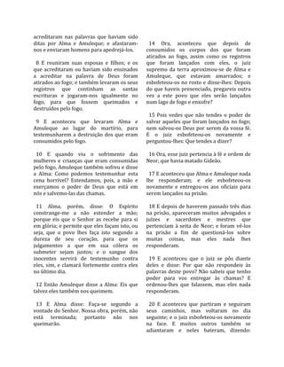acreditaram  nas  palavras  que  haviam  sido          
ditas  por  Alma  e  Amuleque;  e  afastaram‐           14  Ora,  aconteceu  que  depois  de 
nos e enviaram homens para apedrejá‐los.              consumidos  os  corpos  dos  que  foram 
                                                      atirados  ao  fogo,  assim  como  os  registros 
  8  E  reuniram  suas  esposas  e  filhos;  e  os    que  foram  lançados  com  eles,  o  juiz 
que  acreditaram  ou  haviam  sido  ensinados         supremo  da  terra  aproximou‐se  de  Alma  e 
a  acreditar  na  palavra  de  Deus  foram            Amuleque,  que  estavam  amarrados;  e 
atirados ao fogo; e também levaram os seus            esbofeteou‐os no rosto e disse‐lhes: Depois 
registros  que  continham  as  santas                 do que haveis presenciado, pregareis outra 
escrituras  e  jogaram‐nos  igualmente  no            vez  a  este  povo  que  eles  serão  lançados 
fogo,  para  que  fossem  queimados  e                num lago de fogo e enxofre?  
destruídos pelo fogo.                                  
                                                        15  Pois  vedes  que  não  tendes  o  poder  de 
  9  E  aconteceu  que  levaram  Alma  e              salvar aqueles que foram lançados no fogo; 
Amuleque  ao  lugar  do  martírio,  para              nem salvou‐os Deus por serem da vossa fé. 
testemunharem  a  destruição  dos  que  eram          E  o  juiz  esbofeteou‐os  novamente  e 
consumidos pelo fogo.                                 perguntou‐lhes: Que tendes a dizer?  
                                                       
  10  E  quando  viu  o  sofrimento  das                16 Ora, esse juiz pertencia à fé e ordem de 
mulheres  e  crianças  que  eram  consumidas          Neor, que havia matado Gideão.  
pelo fogo, Amuleque também sofreu e disse              
a  Alma:  Como  podemos  testemunhar  esta              17 E aconteceu que Alma e Amuleque nada 
cena  horrível?  Estendamos,  pois,  a  mão  e        lhe  responderam;  e  ele  esbofeteou‐os 
exerçamos  o  poder  de  Deus  que  está  em          novamente  e  entregou‐os  aos  oficiais  para 
nós e salvemo‐las das chamas.                         serem lançados na prisão.  
                                                       
  11  Alma,  porém,  disse:  O  Espírito                18 E depois de haverem passado três dias 
constrange‐me  a  não  estender  a  mão;              na  prisão,  apareceram  muitos  advogados  e 
porque  eis  que  o  Senhor  as  recebe  para  si     juízes  e  sacerdotes  e  mestres  que 
em glória; e permite que eles façam isto, ou          pertenciam  à  seita  de  Neor;  e  foram  vê‐los 
seja,  que  o  povo  lhes  faça  isto  segundo  a     na  prisão  a  fim  de  questioná‐los  sobre 
dureza  de  seu  coração,  para  que  os              muitas  coisas,  mas  eles  nada  lhes 
julgamentos  a  que  em  sua  cólera  os              responderam.  
submeter  sejam  justos;  e  o  sangue  dos            
inocentes  servirá  de  testemunho  contra              19  E  aconteceu  que  o  juiz  se  pôs  diante 
eles,  sim,  e  clamará  fortemente  contra  eles     deles  e  disse:  Por  que  não  respondeis  às 
no último dia.                                        palavras deste povo? Não sabeis que tenho 
                                                      poder  para  vos  entregar  às  chamas?  E 
  12  Então  Amuleque  disse  a  Alma:  Eis  que      ordenou‐lhes  que  falassem,  mas  eles  nada 
talvez eles também nos queimem.                       responderam.  
                                                       
  13  E  Alma  disse:  Faça‐se  segundo  a              20  E  aconteceu  que  partiram  e  seguiram 
vontade do Senhor. Nossa obra, porém, não             seus  caminhos,  mas  voltaram  no  dia 
está  terminada;  portanto  não  nos                  seguinte; e o juiz esbofeteou‐os novamente 
queimarão.                                            na  face.  E  muitos  outros  também  se 
                                                      adiantaram  e  neles  bateram,  dizendo: 
 