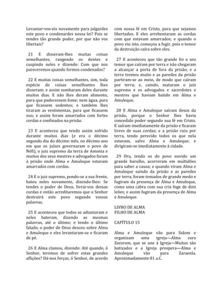Levantar‐vos‐eis novamente para julgardes            com  nossa  fé  em  Cristo,  para  que  sejamos 
este  povo  e  condenardes  nossa  lei?  Pois  se    libertados.  E  eles  arrebentaram  as  cordas 
tendes  tão  grande  poder,  por  que  não  vos      com  que  estavam  amarrados;  e  quando  o 
libertais?                                           povo viu isto, começou a fugir, pois o temor 
                                                     da destruição caíra sobre eles.  
  21  E  disseram‐lhes  muitas  coisas                
semelhantes,  rangendo  os  dentes  e                  27  E  aconteceu  que  tão  grande  foi  o  seu 
cuspindo  neles  e  dizendo:  Com  que  nos          temor que caíram por terra e não chegaram 
pareceremos quando formos condenados?                a  alcançar  a  porta  de  fora  da  prisão;  e  a 
                                                     terra  tremeu  muito  e  as  paredes  da  prisão 
  22 E muitas coisas semelhantes, sim, toda          partiram‐se  ao  meio,  de  modo  que  caíram 
espécie  de  coisas  semelhantes  lhes               por  terra;  e,  caindo,  mataram  o  juiz 
disseram; e assim zombaram deles durante             supremo  e  os  advogados  e  sacerdotes  e 
muitos  dias.  E  não  lhes  deram  alimento,        mestres  que  haviam  batido  em  Alma  e 
para que padecessem fome; nem água, para             Amuleque.  
que  ficassem  sedentos;  e  também  lhes             
tiraram  as  vestimentas,  para  que  ficassem         28  E  Alma  e  Amuleque  saíram  ilesos  da 
nus;  e  assim  foram  amarrados  com  fortes        prisão,  porque  o  Senhor  lhes  havia 
cordas e confinados na prisão.                       concedido poder segundo sua fé em Cristo. 
                                                     E saíram imediatamente da prisão e ficaram 
  23  E  aconteceu  que  tendo  assim  sofrido       livres  de  suas  cordas;  e  a  prisão  ruiu  por 
durante  muitos  dias  (e  era  o  décimo            terra,  tendo  perecido  todos  os  que  nela 
segundo dia do décimo mês, no décimo ano             estavam,  salvo  Alma  e  Amuleque;  e 
em  que  os  juízes  governaram  o  povo  de         dirigiram‐se imediatamente à cidade.  
Néfi), o juiz supremo da terra de Amonia e            
muitos dos seus mestres e advogados foram              29  Ora,  tendo  os  do  povo  ouvido  um 
à  prisão  onde  Alma  e  Amuleque  estavam          grande  barulho,  acorreram  em  multidões 
amarrados com cordas.                                para saber a causa; e quando viram Alma e 
                                                     Amuleque  saindo  da  prisão  e  as  paredes 
  24 E o juiz supremo, pondo‐se a sua frente,        por terra, foram tomados de grande medo e 
bateu  neles  novamente,  dizendo‐lhes:  Se          fugiram  da  presença  de  Alma  e  Amuleque, 
tendes  o  poder  de  Deus,  livrai‐vos  dessas      como  uma  cabra  com  sua  cria  foge  de  dois 
cordas e então acreditaremos que o Senhor            leões; e assim fugiram da presença de Alma 
destruirá  este  povo  segundo  vossas               e Amuleque.  
palavras.                                             
                                                     LIVRO DE ALMA 
  25 E aconteceu que todos se adiantaram e           FILHO DE ALMA  
neles  bateram,  dizendo  as  mesmas                  
palavras,  até  o  último;  e  tendo  o  último      CAPÍTULO 15  
falado, o poder de Deus desceu sobre Alma             
e Amuleque e eles levantaram‐se e ficaram            Alma  e  Amuleque  vão  para  Sidom  e 
de pé.                                               organizam  uma  igreja—Alma  cura 
                                                     Zeezrom,  que  se  une  à  Igreja—Muitos  são 
  26 E Alma clamou, dizendo: Até quando, ó           batizados  e  a  Igreja  prospera—Alma  e 
Senhor,  teremos  de  sofrer  estas  grandes         Amuleque          vão       para        Zaraenla. 
aflições? Dá‐nos forças, ó Senhor, de acordo         Aproximadamente 81 a.C.  
 