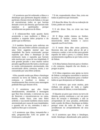                                                      
  1 E aconteceu que foi ordenado a Alma e a           7 E ele, respondendo, disse: Sim, creio em 
Amuleque  que  partissem  daquela  cidade;  e       todas as palavras que ensinaste.  
partiram e foram à terra de Sidom; e eis que         
ali  encontraram  todos  os  que  haviam              8 E disse‐lhe Alma: Se crês na redenção de 
deixado a terra de Amonia, que haviam sido          Cristo, podes ser curado.  
expulsos       e      apedrejados       porque       
acreditavam nas palavras de Alma.                     9  E  ele  disse:  Sim,  eu  creio  nas  tuas 
                                                    palavras.  
  2  E  relataram‐lhes  tudo  quanto  havia          
acontecido  a  suas  mulheres  e  filhos;  e          10  E  Alma  então  clamou  ao  Senhor, 
também  a  respeito  deles  próprios  e  do         dizendo:  Ó  Senhor,  nosso  Deus,  tem 
poder que os libertara.                             misericórdia  deste  homem  e  cura‐o 
                                                    segundo sua fé em Cristo.  
  3  E  também  Zeezrom  jazia  enfermo  em          
Sidom, com uma febre ardente causada por              11  E  tendo  Alma  dito  estas  palavras, 
uma  forte  angústia  mental  que  sua              Zeezrom  deu  um  salto,  pôs‐se  de  pé  e 
iniqüidade  lhe  havia  ocasionado;  porque         começou a andar; e isto se deu para grande 
supunha  que  Alma  e  Amuleque  já  não            espanto  de  todo  o  povo;  e  a  notícia  deste 
existissem  mais;  e  supunha  que  haviam          acontecimento espalhou‐se por toda a terra 
sido mortos por causa de sua iniqüidade. E          de Sidom.  
este  grande  pecado  e  seus  muitos  outros        
pecados aguilhoavam‐lhe tanto a mente que             12 E Alma batizou Zeezrom para o Senhor; 
se  sentia  extremamente  atormentado,  não         e  ele  começou,  daquele  dia  em  diante,  a 
encontrando  alívio;  começou,  assim,  a  ser      pregar ao povo.  
consumido por uma febre ardente.                     
                                                      13  E  Alma  organizou  uma  igreja  na  terra 
  4 Ora, quando soube que Alma e Amuleque           de Sidom e consagrou sacerdotes e mestres 
estavam  na  terra  de  Sidom,  seu  coração        na  terra,  a  fim  de  batizarem  para  o  Senhor 
começou  a  recobrar  o  ânimo;  e                  todos os que desejassem ser batizados.  
imediatamente lhes enviou uma mensagem               
pedindo‐lhes que fossem vê‐lo.                        14  E  aconteceu  que  eram  muitos,  pois 
                                                    vinham  em  grupos  de  toda  a  região 
  5  E  aconteceu  que  eles  foram                 circunvizinha de Sidom; e eram batizados.  
imediatamente,  atendendo  à  mensagem               
que  lhes  fora  enviada;  e  entraram  na  casa      15 Quanto ao povo que estava na terra de 
de  Zeezrom  e  encontraram‐no  na  cama,           Amonia,  porém,  continuou  a  ser  um  povo 
doente,  muito  fraco,  com  uma  febre             duro  de  coração  e  obstinado;  e  não  se 
ardente; e sua mente também estava muito            arrependiam  de  seus  pecados,  atribuindo 
atormentada por causa de suas iniqüidades;          todo o poder de Alma e Amuleque ao diabo; 
e  quando  ele  os  viu,  estendeu  a  mão  e       porque  eram  da  seita  de  Neor  e  não 
suplicou‐lhes que o curassem.                       acreditavam  no  arrependimento  de  seus 
                                                    pecados.  
  6  E  aconteceu  que  Alma,  tomando‐lhe  a        
mão,  perguntou‐lhe:  Crês  no  poder  de             16  E  aconteceu  que  Alma  e  Amuleque, 
Cristo para a salvação?                             tendo  Amuleque  abandonado  pela  palavra 
 