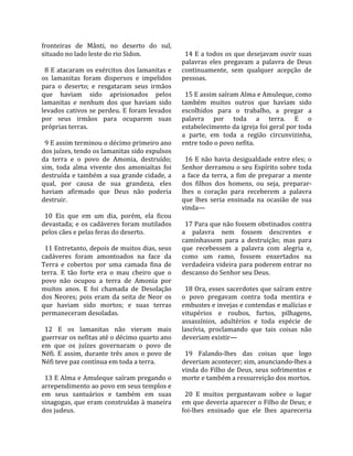 fronteiras  de  Mânti,  no  deserto  do  sul,          
situado no lado leste do rio Sidon.                     14 E a todos os que desejavam ouvir suas 
                                                      palavras  eles  pregavam  a  palavra  de  Deus 
  8 E atacaram os exércitos dos lamanitas e           continuamente,  sem  qualquer  acepção  de 
os  lamanitas  foram  dispersos  e  impelidos         pessoas.  
para  o  deserto;  e  resgataram  seus  irmãos         
que  haviam  sido  aprisionados  pelos                  15 E assim saíram Alma e Amuleque, como 
lamanitas  e  nenhum  dos  que  haviam  sido          também  muitos  outros  que  haviam  sido 
levados cativos se perdeu. E foram levados            escolhidos  para  o  trabalho,  a  pregar  a 
por  seus  irmãos  para  ocuparem  suas               palavra  por  toda  a  terra.  E  o 
próprias terras.                                      estabelecimento da igreja foi geral por toda 
                                                      a  parte,  em  toda  a  região  circunvizinha, 
  9 E assim terminou o décimo primeiro ano            entre todo o povo nefita.  
dos juízes, tendo os lamanitas sido expulsos           
da  terra  e  o  povo  de  Amonia,  destruído;          16  E  não  havia  desigualdade  entre  eles;  o 
sim,  toda  alma  vivente  dos  amoniaítas  foi       Senhor derramou o seu Espírito sobre toda 
destruída e também a sua grande cidade, a             a  face  da  terra,  a  fim  de  preparar  a  mente 
qual,  por  causa  de  sua  grandeza,  eles           dos  filhos  dos  homens,  ou  seja,  preparar‐
haviam  afirmado  que  Deus  não  poderia             lhes  o  coração  para  receberem  a  palavra 
destruir.                                             que  lhes  seria  ensinada  na  ocasião  de  sua 
                                                      vinda—  
  10  Eis  que  em  um  dia,  porém,  ela  ficou       
devastada; e os cadáveres foram mutilados               17 Para que não fossem obstinados contra 
pelos cães e pelas feras do deserto.                  a  palavra  nem  fossem  descrentes  e 
                                                      caminhassem  para  a  destruição;  mas  para 
  11 Entretanto, depois de muitos dias, seus          que  recebessem  a  palavra  com  alegria  e, 
cadáveres  foram  amontoados  na  face  da            como  um  ramo,  fossem  enxertados  na 
Terra  e  cobertos  por  uma  camada  fina  de        verdadeira videira para poderem entrar no 
terra.  E  tão  forte  era  o  mau  cheiro  que  o    descanso do Senhor seu Deus.  
povo  não  ocupou  a  terra  de  Amonia  por           
muitos  anos.  E  foi  chamada  de  Desolação           18 Ora, esses sacerdotes que saíram entre 
dos  Neores;  pois  eram  da  seita  de  Neor  os     o  povo  pregavam  contra  toda  mentira  e 
que  haviam  sido  mortos;  e  suas  terras           embustes e invejas e contendas e malícias e 
permaneceram desoladas.                               vitupérios  e  roubos,  furtos,  pilhagens, 
                                                      assassínios,  adultérios  e  toda  espécie  de 
  12  E  os  lamanitas  não  vieram  mais             lascívia,  proclamando  que  tais  coisas  não 
guerrear os nefitas até o décimo quarto ano           deveriam existir—  
em  que  os  juízes  governaram  o  povo  de           
Néfi.  E  assim,  durante  três  anos  o  povo  de      19  Falando‐lhes  das  coisas  que  logo 
Néfi teve paz contínua em toda a terra.               deveriam acontecer; sim, anunciando‐lhes a 
                                                      vinda do Filho de Deus, seus sofrimentos e 
  13 E Alma e Amuleque saíram pregando o              morte e também a ressurreição dos mortos.  
arrependimento ao povo em seus templos e               
em  seus  santuários  e  também  em  suas               20  E  muitos  perguntavam  sobre  o  lugar 
sinagogas, que eram construídas à maneira             em que deveria aparecer o Filho de Deus; e 
dos judeus.                                           foi‐lhes  ensinado  que  ele  lhes  apareceria 
 