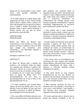 depois  de  sua  ressurreição;  e  isso  o  povo       pela  primeira  vez;  portanto  Alma  se 
ouvia      com      grande         satisfação     e    regozijou muito por haver encontrado seus 
contentamento.                                         irmãos; e o que o alegrou ainda mais foi que 
                                                       eles  ainda  eram  seus  irmãos  no  Senhor; 
  21  E  então,  depois  de  a  igreja  haver  sido    sim,  e  haviam‐se  fortalecido  no 
organizada  em  toda  a  terra—tendo  obtido           conhecimento  da  verdade;  porque  eram 
vitória  sobre  o  diabo,  tendo  a  palavra  de       homens  de  grande  entendimento  e  haviam 
Deus sido pregada em sua pureza em toda a              examinado  diligentemente  as  escrituras 
terra  e  tendo  o  Senhor  derramado  suas            para conhecerem a palavra de Deus.  
bênçãos  sobre  o  povo—assim  terminou  o              
décimo  quarto  ano  em  que  os  juízes                 3  Isto,  porém,  não  é  tudo;  haviam‐se 
governaram o povo de Néfi.                             devotado  a  muita  oração  e  jejum;  por  isso 
                                                       tinham o espírito de profecia e o espírito de 
LIVRO DE ALMA                                          revelação;  e  quando  ensinavam,  faziam‐no 
FILHO DE ALMA                                          com poder e autoridade de Deus.  
                                                        
Relato  dos  filhos  de  Mosias,  que                    4  E  pelo  espaço  de  quatorze  anos  haviam 
renunciaram  a  seus  direitos  ao  reino  pela        ensinado  a  palavra  de  Deus  entre  os 
palavra  de  Deus  e  subiram  à  terra  de  Néfi      lamanitas,  tendo  obtido  grande  êxito  na 
para  pregar  aos  lamanitas;  seus                    condução  de  muitos  ao  conhecimento  da 
sofrimentos  e  sua  libertação,  segundo  o           verdade;  sim,  pelo  poder  de  suas  palavras 
registro de Alma.                                      muitos  foram  levados  perante  o  altar  de 
                                                       Deus,  para  invocar‐lhe  o  nome  e  confessar 
Abrange os capítulos 17 a 27.                          seus pecados perante ele.  
                                                        
CAPÍTULO 17                                              5  Ora,  foram  estas  as  circunstâncias  que 
                                                       ocorreram  em  suas  viagens,  pois  tiveram 
Os  filhos  de  Mosias  têm  o  espírito  de           muitas aflições; sofreram muito, tanto física 
profecia  e  de  revelação—Cada  um  segue             quanto  mentalmente,  de  fome,  sede  e 
seu  caminho  para  declarar  a  palavra  aos          cansaço;  e  sofreram  também  muitas 
lamanitas—Amon  vai  à  terra  de  Ismael  e           tribulações no espírito.  
torna‐se servo do rei Lamôni—Amon salva                 
os  rebanhos  do  rei  e  mata  seus  inimigos           6  Ora,  estas  foram  as  suas  viagens: 
junto  às  águas  de  Sébus.  Vers.  1–3,              Despediram‐se  de  seu  pai,  Mosias,  no 
aproximadamente  77  a.C.;  Vers.  4,                  primeiro ano dos juízes; recusaram o reino 
aproximadamente 91–77 a.C.; e Vers. 5–39,              que  o  pai  desejava  conferir‐lhes;  esta  era 
aproximadamente 91 a.C.                                também a vontade do povo;  
                                                        
  1  E  então  aconteceu  que  quando  Alma              7  Não  obstante,  partiram  da  terra  de 
viajava  da  terra  de  Gideão  para  o  sul,  em      Zaraenla  com  suas  espadas  e  suas  lanças  e 
direção  à  terra  de  Mânti,  eis  que,  para  seu    seus  arcos  e  suas  flechas  e  suas  fundas;  e 
assombro,  encontrou  os  filhos  de  Mosias,          isto  fizeram  para  conseguir  alimento 
que se dirigiam à terra de Zaraenla.                   enquanto estivessem no deserto.  
                                                        
  2 Ora, esses filhos de Mosias estavam com              8  E  assim  partiram  para  o  deserto  com  o 
Alma na ocasião em que o anjo lhe apareceu             grupo  que  haviam  escolhido,  a  fim  de 
 