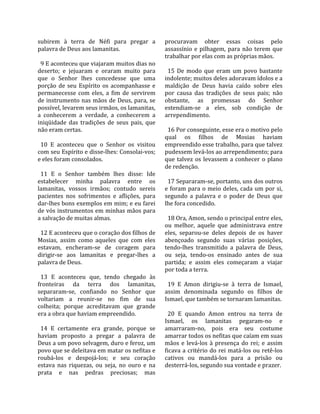 subirem  à  terra  de  Néfi  para  pregar  a          procuravam  obter  essas  coisas  pelo 
palavra de Deus aos lamanitas.                        assassínio  e  pilhagem,  para  não  terem  que 
                                                      trabalhar por elas com as próprias mãos.  
  9 E aconteceu que viajaram muitos dias no            
deserto;  e  jejuaram  e  oraram  muito  para           15  De  modo  que  eram  um  povo  bastante 
que  o  Senhor  lhes  concedesse  que  uma            indolente; muitos deles adoravam ídolos e a 
porção  de  seu  Espírito  os  acompanhasse  e        maldição  de  Deus  havia  caído  sobre  eles 
permanecesse  com  eles,  a  fim  de  servirem        por  causa  das  tradições  de  seus  pais;  não 
de instrumento nas mãos de Deus, para, se             obstante,  as  promessas  do  Senhor 
possível, levarem seus irmãos, os lamanitas,          estendiam‐se  a  eles,  sob  condição  de 
a  conhecerem  a  verdade,  a  conhecerem  a          arrependimento.  
iniqüidade  das  tradições  de  seus  pais,  que       
não eram certas.                                        16 Por conseguinte, esse era o motivo pelo 
                                                      qual  os  filhos  de  Mosias  haviam 
  10  E  aconteceu  que  o  Senhor  os  visitou       empreendido esse trabalho, para que talvez 
com seu Espírito e disse‐lhes: Consolai‐vos;          pudessem levá‐los ao arrependimento; para 
e eles foram consolados.                              que  talvez  os  levassem  a  conhecer  o  plano 
                                                      de redenção.  
  11  E  o  Senhor  também  lhes  disse:  Ide          
estabelecer  minha  palavra  entre  os                  17 Separaram‐se, portanto, uns dos outros 
lamanitas,  vossos  irmãos;  contudo  sereis          e  foram para o  meio  deles,  cada um  por  si, 
pacientes  nos  sofrimentos  e  aflições,  para       segundo  a  palavra  e  o  poder  de  Deus  que 
dar‐lhes bons exemplos em mim; e eu farei             lhe fora concedido.  
de vós instrumentos em minhas mãos para                
a salvação de muitas almas.                             18 Ora, Amon, sendo o principal entre eles, 
                                                      ou  melhor,  aquele  que  administrava  entre 
  12 E aconteceu que o coração dos filhos de          eles,  separou‐se  deles  depois  de  os  haver 
Mosias,  assim  como  aqueles  que  com  eles         abençoado  segundo  suas  várias  posições, 
estavam,  encheram‐se  de  coragem  para              tendo‐lhes  transmitido  a  palavra  de  Deus, 
dirigir‐se  aos  lamanitas  e  pregar‐lhes  a         ou  seja,  tendo‐os  ensinado  antes  de  sua 
palavra de Deus.                                      partida;  e  assim  eles  começaram  a  viajar 
                                                      por toda a terra.  
  13  E  aconteceu  que,  tendo  chegado  às           
fronteiras  da  terra  dos  lamanitas,                  19  E  Amon  dirigiu‐se  à  terra  de  Ismael, 
separaram‐se,  confiando  no  Senhor  que             assim  denominada  segundo  os  filhos  de 
voltariam  a  reunir‐se  no  fim  de  sua             Ismael, que também se tornaram lamanitas.  
colheita;  porque  acreditavam  que  grande            
era a obra que haviam empreendido.                      20  E  quando  Amon  entrou  na  terra  de 
                                                      Ismael,  os  lamanitas  pegaram‐no  e 
  14  E  certamente  era  grande,  porque  se         amarraram‐no,  pois  era  seu  costume 
haviam  proposto  a  pregar  a  palavra  de           amarrar todos os nefitas que caíam em suas 
Deus a um povo selvagem, duro e feroz, um             mãos  e  levá‐los  à  presença  do  rei;  e  assim 
povo que se deleitava em matar os nefitas e           ficava a critério do rei matá‐los ou retê‐los 
roubá‐los  e  despojá‐los;  e  seu  coração           cativos  ou  mandá‐los  para  a  prisão  ou 
estava  nas  riquezas,  ou  seja,  no  ouro  e  na    desterrá‐los, segundo sua vontade e prazer.  
prata  e  nas  pedras  preciosas;  mas 
 