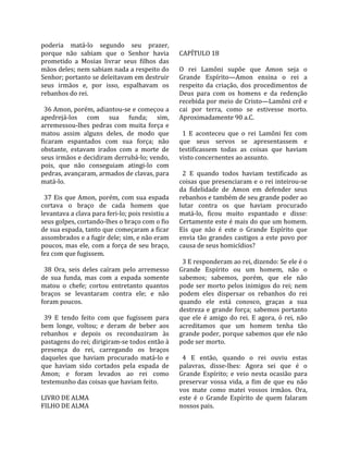 poderia  matá‐lo  segundo  seu  prazer,                
porque  não  sabiam  que  o  Senhor  havia            CAPÍTULO 18  
prometido  a  Mosias  livrar  seus  filhos  das        
mãos deles; nem sabiam nada a respeito do             O  rei  Lamôni  supõe  que  Amon  seja  o 
Senhor; portanto se deleitavam em destruir            Grande  Espírito—Amon  ensina  o  rei  a 
seus  irmãos  e,  por  isso,  espalhavam  os          respeito  da  criação,  dos  procedimentos  de 
rebanhos do rei.                                      Deus  para  com  os  homens  e  da  redenção 
                                                      recebida por meio de Cristo—Lamôni crê e 
  36 Amon, porém, adiantou‐se e começou a             cai  por  terra,  como  se  estivesse  morto. 
apedrejá‐los  com  sua  funda;  sim,                  Aproximadamente 90 a.C.  
arremessou‐lhes  pedras  com  muita  força  e          
matou  assim  alguns  deles,  de  modo  que             1  E  aconteceu  que  o  rei  Lamôni  fez  com 
ficaram  espantados  com  sua  força;  não            que  seus  servos  se  apresentassem  e 
obstante,  estavam  irados  com  a  morte  de         testificassem  todas  as  coisas  que  haviam 
seus irmãos e decidiram derrubá‐lo; vendo,            visto concernentes ao assunto.  
pois,  que  não  conseguiam  atingi‐lo  com            
pedras, avançaram, armados de clavas, para              2  E  quando  todos  haviam  testificado  as 
matá‐lo.                                              coisas que presenciaram e o rei inteirou‐se 
                                                      da  fidelidade  de  Amon  em  defender  seus 
  37  Eis  que  Amon,  porém,  com  sua  espada       rebanhos e também de seu grande poder ao 
cortava  o  braço  de  cada  homem  que               lutar  contra  os  que  haviam  procurado 
levantava a clava para feri‐lo; pois resistiu a       matá‐lo,  ficou  muito  espantado  e  disse: 
seus golpes, cortando‐lhes o braço com o fio          Certamente este é mais do que um homem. 
de sua espada, tanto que começaram a ficar            Eis  que  não  é  este  o  Grande  Espírito  que 
assombrados e a fugir dele; sim, e não eram           envia  tão  grandes  castigos  a  este  povo  por 
poucos,  mas  ele,  com  a  força  de  seu  braço,    causa de seus homicídios?  
fez com que fugissem.                                  
                                                        3 E responderam ao rei, dizendo: Se ele é o 
  38  Ora,  seis  deles  caíram  pelo  arremesso      Grande  Espírito  ou  um  homem,  não  o 
de  sua  funda,  mas  com  a  espada  somente         sabemos;  sabemos,  porém,  que  ele  não 
matou  o  chefe;  cortou  entretanto  quantos         pode  ser  morto  pelos  inimigos  do  rei;  nem 
braços  se  levantaram  contra  ele;  e  não          podem  eles  dispersar  os  rebanhos  do  rei 
foram poucos.                                         quando  ele  está  conosco,  graças  a  sua 
                                                      destreza  e  grande  força;  sabemos  portanto 
  39  E  tendo  feito  com  que  fugissem  para       que  ele  é  amigo  do  rei.  E  agora,  ó  rei,  não 
bem  longe,  voltou;  e  deram  de  beber  aos        acreditamos  que  um  homem  tenha  tão 
rebanhos  e  depois  os  reconduziram  às             grande poder, porque sabemos que ele não 
pastagens do rei; dirigiram‐se todos então à          pode ser morto.  
presença  do  rei,  carregando  os  braços             
daqueles  que  haviam  procurado  matá‐lo  e            4  E  então,  quando  o  rei  ouviu  estas 
que  haviam  sido  cortados  pela  espada  de         palavras,  disse‐lhes:  Agora  sei  que  é  o 
Amon;  e  foram  levados  ao  rei  como               Grande  Espírito;  e  veio  nesta  ocasião  para 
testemunho das coisas que haviam feito.               preservar  vossa  vida,  a  fim  de  que  eu  não 
                                                      vos  mate  como  matei  vossos  irmãos.  Ora, 
LIVRO DE ALMA                                         este  é  o  Grande  Espírito  de  quem  falaram 
FILHO DE ALMA                                         nossos pais.  
 