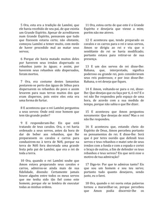                                                         
  5  Ora,  esta  era  a  tradição  de  Lamôni,  que      11 Ora, estou certo de que este é o Grande 
ele havia recebido de seu pai, de que existia          Espírito  e  desejaria  que  viesse  a  mim; 
um Grande Espírito. Apesar de acreditarem              porém não me atrevo.  
num  Grande  Espírito,  pensavam  que  tudo             
que  fizessem  estaria  certo;  não  obstante,           12  E  aconteceu  que,  tendo  preparado  os 
começou Lamôni a temer muito, com medo                 cavalos e os carros para o rei e seus servos, 
de  haver  procedido  mal  ao  matar  seus             Amon  se  dirigiu  ao  rei  e  viu  que  o 
servos;                                                semblante  do  rei  se  havia  modificado; 
                                                       portanto  estava  para  retirar‐se  de  sua 
  6  Porque  ele  havia  matado  muitos  deles         presença.  
por  haverem  seus  irmãos  dispersado  os              
rebanhos  junto  às  águas;  e  assim,  por              13  E  um  dos  servos  do  rei  disse‐lhe: 
haverem  seus  rebanhos  sido  dispersados,            Rabana,  que,  interpretado,  significa 
foram mortos.                                          poderoso ou grande rei, pois consideravam 
                                                       seus  reis  poderosos;  e  por  isso  disse‐lhe: 
  7  Ora,  era  costume  destes  lamanitas             Rabana, o rei deseja que fiques.  
postarem‐se perto das águas de Sébus para               
dispersarem  os  rebanhos  do  povo  e  assim            14  E  Amon,  voltando‐se  para  o  rei,  disse‐
levarem  para  suas  terras  muitos  dos  que          lhe: Que desejas que eu faça por ti, ó rei? E o 
eram  dispersos,  pois  entre  eles  esta  era         rei  não  lhe  respondeu  pelo  espaço  de  uma 
uma forma de furtar.                                   hora,  de  acordo  com  a  sua  medida  de 
                                                       tempo, porque não sabia o que lhe dizer.  
  8 E aconteceu que o rei Lamôni perguntou              
a  seus  servos:  Onde  está  esse  homem  que           15  E  aconteceu  que  Amon  perguntou 
tem tão grande poder?                                  novamente: Que desejas de mim? Mas o rei 
                                                       não lhe respondeu.  
  9  E  responderam‐lhe:  Eis  que  está                
tratando  de  teus  cavalos.  Ora,  o  rei  havia        16  E  aconteceu  que,  estando  cheio  do 
ordenado  a  seus  servos,  antes  da  hora  de        Espírito  de  Deus,  Amon  percebeu  portanto 
dar  de  beber  aos  rebanhos,  que  lhe               os  pensamentos  do  rei.  E  disse‐lhe:  Será 
preparassem  os  cavalos  e  carros  para              que  é  por  teres  ouvido  que  defendi  teus 
conduzirem‐no  à  terra  de  Néfi,  porque  na         servos e teus rebanhos e matei sete de seus 
terra  de  Néfi  fora  decretada  uma  grande          irmãos com a funda e com a espada e cortei 
festa  pelo  pai  de  Lamôni,  que  era  o  rei  de    o braço de outros, a fim de defender os teus 
toda a terra.                                          rebanhos e teus servos? Eis que será esse o 
                                                       motivo de tua admiração?  
  10  Ora,  quando  o  rei  Lamôni  soube  que          
Amon  estava  preparando  seus  cavalos  e               17  Digo‐te:  Por  que  te  admiras  tanto?  Eis 
carros,  admirou‐se  ainda  mais  de  sua              que  sou  um  homem  e  sou  teu  servo; 
fidelidade,  dizendo:  Certamente  jamais              portanto  tudo  quanto  desejares,  sendo 
houve  alguém  entre  todos  os  meus  servos          justo, eu o farei.  
que  me  tenha  sido  tão  fiel  como  este             
homem;  porque  ele  se  lembra  de  executar            18  Ora,  quando  o  rei  ouviu  estas  palavras 
todas as minhas ordens.                                tornou  a  maravilhar‐se,  porque  percebeu 
                                                       que  Amon  podia  discernir‐lhe  os 
 