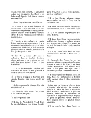 pensamentos;  não  obstante,  o  rei  Lamôni          que é Deus, criou todas as coisas que estão 
abriu  a  boca  e  perguntou‐lhe:  Quem  és  tu?      nos céus e na Terra?  
És  tu  aquele  Grande  Espírito  que  conhece         
todas as coisas?                                        29  E  ele  disse:  Sim,  eu  creio  que  ele  criou 
                                                      todas as coisas que estão na Terra; mas não 
  19 Amon respondeu‐lhe e disse: Não sou.             conheço os céus.  
                                                       
  20  E  disse  o  rei:  Como  conheces  os             30 E Amon disse‐lhe: O céu é o lugar onde 
pensamentos  de  meu  coração?  Podes  falar          Deus habita com todos os seus santos anjos.  
sem temor a respeito destas coisas; dize‐me            
também  com  que  poder  mataste  e  cortaste           31  E  o  rei  Lamôni  perguntou‐lhe:  Fica 
o braço de meus irmãos que dispersaram os             acima da Terra?  
meus rebanhos—                                         
                                                        32 E Amon disse: Sim, e ele observa todos 
  21  E  então,  se  me  explicares  a  respeito      os  filhos  dos  homens  e  conhece  todos  os 
destas coisas, dar‐te‐ei o que desejares; e se        seus  pensamentos  e  intenções;  porque  por 
fosse  necessário,  defender‐te‐ia  com  meus         sua  mão  foram  todos  eles  criados  desde  o 
exércitos; sei, porém, que és mais poderoso           princípio.  
que todos eles; não obstante, conceder‐te‐ei           
tudo que desejares de mim.                              33  E  o  rei  Lamôni  disse:  Creio  em  todas 
                                                      estas coisas que disseste. Foste enviado por 
  22  Ora,  Amon,  sendo  sábio  embora               Deus?  
inofensivo,  disse  a  Lamôni:  Escutarás              
minhas  palavras,  se  eu  te  disser  por  que         34  Respondeu‐lhe  Amon:  Eu  sou  um 
poder  faço  estas  coisas?  E  isto  é  o  que       homem; e o homem, no princípio, foi criado 
desejo de ti.                                         segundo  a  imagem  de  Deus;  e  seu  Santo 
                                                      Espírito  chamou‐me  para  ensinar  estas 
  23  E  o  rei  respondeu‐lhe,  dizendo:  Sim,       coisas  a  este  povo,  para  que  venha  a 
acreditarei  em  todas  as  tuas  palavras.  E        conhecer aquilo que é justo e verdadeiro;  
assim foi apanhado com astúcia.                        
                                                        35 E uma porção desse Espírito habita em 
  24  E  Amon  começou  a  falar‐lhe  com             mim,  dando‐me  conhecimento  e  também 
ousadia,  dizendo:  Crês  tu  que  existe  um         poder segundo minha fé e desejos que estão 
Deus?                                                 em Deus.  
                                                       
  25 E ele respondeu‐lhe, dizendo: Não sei o            36 Ora, após ter dito estas palavras, Amon 
que isso significa.                                   principiou  pela  criação  do  mundo  e 
                                                      também  a  criação  de  Adão;  e  contou‐lhe 
  26  E  disse‐lhe  então  Amon:  Crês  tu  que       todas  as  coisas  concernentes  à  queda  do 
existe um Grande Espírito?                            homem,  explicando  e  mostrando  os 
                                                      registros  e  as  sagradas  escrituras  do  povo, 
  27 E ele respondeu: Sim.                            as  quais  os  profetas  haviam  declarado 
                                                      desde  a  época  em  que  seu  pai,  Leí,  deixara 
  28 E disse‐lhe Amon: Este é Deus. E disse‐          Jerusalém.  
lhe  mais:  Crês  tu  que  este  Grande  Espírito,     
                                                        37  E  ele  também  lhes  relatou  (ao  rei  e  a 
 