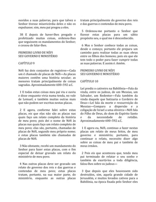 ouvidos  a  suas  palavras,  para  que  talvez  o     tratam principalmente do governo dos reis 
Senhor  tivesse  misericórdia  deles  e  não  os      e das guerras e contendas de meu povo.  
expulsasse; sim, meu pai pregou a eles.                
                                                        5  Ordenou‐me  portanto  o  Senhor  que 
  38  E  depois  de  haver‐lhes  pregado  e           fizesse  estas  placas  para  um  sábio 
profetizado  muitas  coisas,  ordenou‐lhes            propósito seu, o qual me é desconhecido.  
que seguissem os mandamentos do Senhor;                
e cessou de falar‐lhes.                                 6  Mas  o  Senhor  conhece  todas  as  coisas, 
                                                      desde  o  começo;  portanto  ele  prepara  um 
PRIMEIRO LIVRO DE NÉFI                                caminho  para  realizar  todas  as  suas  obras 
SEU GOVERNO E MINISTÉRIO                              entre os filhos dos homens; pois eis que ele 
                                                      tem todo o poder para fazer cumprir todas 
CAPÍTULO 9                                            as suas palavras. E assim é. Amém.  
                                                       
Néfi  faz  dois  conjuntos  de  registros—Cada        PRIMEIRO LIVRO DE NÉFI 
um é chamado de placas de Néfi—As placas              SEU GOVERNO E MINISTÉRIO  
maiores  contêm  uma  história  secular;  as           
menores  tratam  principalmente  de  coisas           CAPÍTULO 10  
sagradas. Aproximadamente 600–592 a.C.                 
                                                      Leí prediz o cativeiro na Babilônia—Fala da 
  1 E todas estas coisas meu pai viu e ouviu          vinda,  entre  os  judeus,  de  um  Messias,  um 
e disse enquanto vivia numa tenda, no vale            Salvador,  um  Redentor—Fala  também  da 
de  Lemuel;  e  também  muitas  outras  mais          vinda  daquele  que  batizaria  o  Cordeiro  de 
que não podem ser escritas nestas placas.             Deus—Leí  fala  da  morte  e  ressurreição  do 
                                                      Messias—Compara  a  dispersão  e  a 
  2  E  agora,  conforme  falei  sobre  estas         coligação de Israel a uma oliveira—Néfi fala 
placas,  eis  que  elas  não  são  as  placas  nas    do Filho de Deus, do dom do Espírito Santo 
quais  faço  um  relato  completo  da  história       e      da       necessidade      de      retidão. 
de  meu  povo;  pois  dei  o  nome  de  Néfi  às      Aproximadamente 600–592 a.C.  
placas nas quais faço um relato completo de            
meu povo; elas são, portanto, chamadas de               1 E agora eu, Néfi, continuo a fazer nestas 
placas de Néfi, segundo meu próprio nome;             placas  um  relato  de  meus  feitos,  de  meu 
e  estas  placas  também  são  chamadas  de           governo  e  ministério;  portanto,  para 
placas de Néfi.                                       continuar  o  relato,  necessito  dizer  algo 
                                                      sobre  as  coisas  de  meu  pai  e  também  de 
  3 Não obstante, recebi um mandamento do             meus irmãos.  
Senhor  para  fazer  estas  placas,  com  o  fim       
especial  de  deixar  gravado  um  relato  do           2  Pois  eis  que  aconteceu  que,  tendo  meu 
ministério de meu povo.                               pai  terminado  de  relatar  o  seu  sonho  e 
                                                      também  de  exortá‐los  a  toda  diligência, 
  4  Nas  outras  placas  deve  ser  gravado  um      falou‐lhes sobre os judeus—  
relato  do  governo  dos  reis  e  das  guerras  e     
contendas  de  meu  povo;  estas  placas                3  Que  depois  que  eles  houvessem  sido 
tratam,  portanto,  na  sua  maior  parte,  do        destruídos,  sim,  aquela  grande  cidade  de 
ministério,  enquanto  as  outras  placas             Jerusalém,  e  muitos  levados  cativos  para  a 
                                                      Babilônia, na época fixada pelo Senhor eles 
 