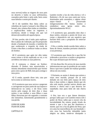 seus  servos)  todas  as  viagens  de  seus  pais         
no  deserto  e  todos  os  seus  sofrimentos,            Lamôni  recebe  a  luz  da  vida  eterna  e  vê  o 
causados pela fome e pela sede, bem como                 Redentor—Os  de  sua  casa  caem  por  terra, 
suas labutas e assim por diante.                         dominados  pelo  assombro,  e  alguns  vêem 
                                                         anjos—Amon                 é          preservado 
  38  E  ele  também  lhes  falou  sobre  as             milagrosamente—Ele  batiza  muitos  e 
rebeliões de Lamã e Lemuel e dos filhos de               estabelece  uma  igreja  entre  eles. 
Ismael, sim, relatou‐lhes todas as rebeliões;            Aproximadamente 90 a.C.  
e  explicou‐lhes  todos  os  registros  e                 
escrituras,  desde  o  tempo  em  que  Leí                 1  E  aconteceu  que,  passados  dois  dias  e 
deixara Jerusalém até aquela época.                      duas  noites,  estavam  a  ponto  de  levar  seu 
                                                         corpo  e  depositá‐lo  em  um  sepulcro  que 
  39  Isto,  porém,  não  é  tudo;  pois  explicou‐      haviam  feito  com  o  propósito  de  enterrar 
lhes o plano de redenção, que foi preparado              seus mortos.  
desde a fundação do mundo; e também fez                   
que  soubessem  a  respeito  da  vinda  de                 2 Ora, a rainha, tendo ouvido falar sobre a 
Cristo e deu‐lhes a conhecer todas as obras              fama  de  Amon,  mandou  portanto  chamá‐lo 
do Senhor.                                               a sua presença.  
                                                          
  40  E  aconteceu  que  após  ter  dito  todas            3  E  aconteceu  que  Amon  fez  o  que  lhe  foi 
essas  coisas  e  tê‐las  explicado  ao  rei,  o  rei    ordenado e procurou a rainha e perguntou‐
acreditou em todas as suas palavras.                     lhe o que desejava que ele fizesse.  
                                                          
  41  E  começou  a  clamar  ao  Senhor,                   4 E ela disse‐lhe: Os servos de meu marido 
dizendo:  Ó  Senhor,  tem  misericórdia;  a              informaram‐me que és profeta de um santo 
mesma abundante misericórdia que tiveste                 Deus e que tens o poder de realizar grandes 
para com o povo de Néfi, tem para comigo e               obras em seu nome;  
meu povo.                                                 
                                                           5 Portanto, se assim é, desejo que entres e 
  42  E  então,  quando  disse  isto,  caiu  por         vejas  meu  marido,  porque  ele  já  está 
terra como se estivesse morto.                           deitado  em  seu  leito  pelo  espaço  de  dois 
                                                         dias  e  duas  noites;  e  alguns  dizem  que  ele 
  43 E aconteceu que seus servos o pegaram               não  está  morto,  porém  outros  dizem  que 
e carregaram‐no para junto de sua esposa e               morreu  e  cheira  mal  e  que  deveria  ser 
deitaram‐no  na  cama;  e  ele  ficou  como              sepultado;  mas  para  mim  ele  não  cheira 
morto  pelo  espaço  de  dois  dias  e  duas             mal.  
noites;  e  sua  mulher  e  seus  filhos  e  suas         
filhas choraram por ele segundo o costume                  6  Ora,  isso  era  o  que  Amon  desejava, 
dos  lamanitas,  lamentando  grandemente  a              porque sabia que o rei Lamôni estava sob o 
sua perda.                                               poder  de  Deus;  sabia  que  o  escuro  véu  da 
                                                         incredulidade  lhe  estava  sendo  tirado  da 
LIVRO DE ALMA                                            mente  e  que  a  luz  que  lhe  iluminava  a 
FILHO DE ALMA                                            mente, que era a luz da glória de Deus, que 
                                                         era uma luz maravilhosa de sua bondade—
CAPÍTULO 19                                              sim,  essa  luz  havia‐lhe  infundido  tanta 
                                                         alegria  na  alma,  tendo‐se  dissipado  a 
 