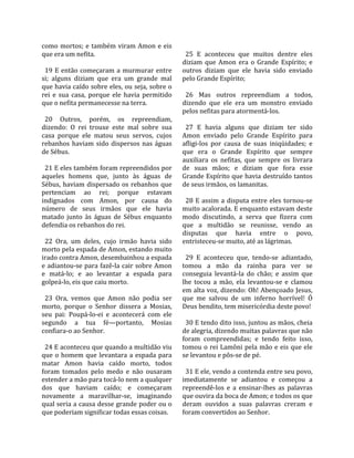 como  mortos;  e  também  viram  Amon  e  eis         
que era um nefita.                                     25  E  aconteceu  que  muitos  dentre  eles 
                                                     diziam  que  Amon  era  o  Grande  Espírito;  e 
  19  E  então  começaram  a  murmurar  entre        outros  diziam  que  ele  havia  sido  enviado 
si;  alguns  diziam  que  era  um  grande  mal       pelo Grande Espírito;  
que havia caído sobre eles, ou seja, sobre o          
rei  e  sua  casa,  porque  ele  havia  permitido      26  Mas  outros  repreendiam  a  todos, 
que o nefita permanecesse na terra.                  dizendo  que  ele  era  um  monstro  enviado 
                                                     pelos nefitas para atormentá‐los.  
  20  Outros,  porém,  os  repreendiam,               
dizendo:  O  rei  trouxe  este  mal  sobre  sua        27  E  havia  alguns  que  diziam  ter  sido 
casa  porque  ele  matou  seus  servos,  cujos       Amon  enviado  pelo  Grande  Espírito  para 
rebanhos  haviam  sido  dispersos  nas  águas        afligi‐los  por  causa  de  suas  iniqüidades;  e 
de Sébus.                                            que  era  o  Grande  Espírito  que  sempre 
                                                     auxiliara  os  nefitas,  que  sempre  os  livrara 
  21 E eles também foram repreendidos por            de  suas  mãos;  e  diziam  que  fora  esse 
aqueles  homens  que,  junto  às  águas  de          Grande Espírito que havia destruído tantos 
Sébus,  haviam  dispersado  os  rebanhos  que        de seus irmãos, os lamanitas.  
pertenciam  ao  rei;  porque  estavam                 
indignados  com  Amon,  por  causa  do                 28  E  assim  a  disputa  entre  eles  tornou‐se 
número  de  seus  irmãos  que  ele  havia            muito acalorada. E enquanto estavam deste 
matado  junto  às  águas  de  Sébus  enquanto        modo  discutindo,  a  serva  que  fizera  com 
defendia os rebanhos do rei.                         que  a  multidão  se  reunisse,  vendo  as 
                                                     disputas  que  havia  entre  o  povo, 
  22  Ora,  um  deles,  cujo  irmão  havia  sido     entristeceu‐se muito, até as lágrimas.  
morto pela espada de Amon, estando muito              
irado contra Amon, desembainhou a espada               29  E  aconteceu  que,  tendo‐se  adiantado, 
e adiantou‐se para fazê‐la cair sobre Amon           tomou  a  mão  da  rainha  para  ver  se 
e  matá‐lo;  e  ao  levantar  a  espada  para        conseguia  levantá‐la  do  chão;  e  assim  que 
golpeá‐lo, eis que caiu morto.                       lhe  tocou  a  mão,  ela  levantou‐se  e  clamou 
                                                     em alta voz, dizendo: Oh! Abençoado Jesus, 
  23  Ora,  vemos  que  Amon  não  podia  ser        que  me  salvou  de  um  inferno  horrível!  Ó 
morto,  porque  o  Senhor  dissera  a  Mosias,       Deus bendito, tem misericórdia deste povo!  
seu  pai:  Poupá‐lo‐ei  e  acontecerá  com  ele       
segundo  a  tua  fé—portanto,  Mosias                  30 E tendo dito isso, juntou as mãos, cheia 
confiara‐o ao Senhor.                                de alegria, dizendo muitas palavras que não 
                                                     foram  compreendidas;  e  tendo  feito  isso, 
  24 E aconteceu que quando a multidão viu           tomou o rei Lamôni pela mão e eis que ele 
que  o  homem  que  levantara  a  espada  para       se levantou e pôs‐se de pé.  
matar  Amon  havia  caído  morto,  todos              
foram  tomados  pelo  medo  e  não  ousaram            31 E ele, vendo a contenda entre seu povo, 
estender a mão para tocá‐lo nem a qualquer           imediatamente  se  adiantou  e  começou  a 
dos  que  haviam  caído;  e  começaram               repreendê‐los  e  a  ensinar‐lhes  as  palavras 
novamente  a  maravilhar‐se,  imaginando             que ouvira da boca de Amon; e todos os que 
qual seria a causa desse grande poder ou o           deram  ouvidos  a  suas  palavras  creram  e 
que poderiam significar todas essas coisas.          foram convertidos ao Senhor.  
 