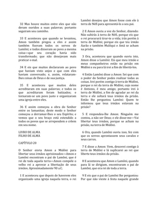                                                     Lamôni  desejou  que  Amon  fosse  com  ele  à 
  32  Mas  houve  muitos  entre  eles  que  não     terra de Néfi para apresentá‐lo a seu pai.  
deram  ouvidos  a  suas  palavras;  portanto         
seguiram seu caminho.                                 2 E Amon ouviu a voz do Senhor, dizendo: 
                                                    Não subirás à terra de Néfi, porque eis que 
  33  E  aconteceu  que  quando  se  levantou,      o rei procurará tirar‐te a vida; irás porém à 
Amon  também  pregou  a  eles  e  assim             terra  de  Midôni;  porque  eis  que  teu  irmão 
também  fizeram  todos  os  servos  de              Aarão  e  também  Mulóqui  e  Amá  se  acham 
Lamôni; e todos disseram ao povo a mesma            na prisão.  
coisa—que  seu  coração  havia  sido                 
transformado;  que  não  desejavam  mais              3  Ora,  aconteceu  que  quando  ouviu  isto, 
praticar o mal.                                     Amon disse a Lamôni: Eis que meu irmão e 
                                                    meus  companheiros  estão  na  prisão  em 
  34  E  eis  que  muitos  declararam  ao  povo     Midôni e eu para lá irei a fim de libertá‐los.  
que  haviam  visto  anjos  e  que  com  eles         
haviam  conversado;  e,  assim,  relataram‐           4 Então Lamôni disse a Amon: Sei que com 
lhes coisas de Deus e de sua justiça.               o  poder  do  Senhor  podes  realizar  todas  as 
                                                    coisas. Irei porém contigo à terra de Midôni, 
  35  E  aconteceu  que  muitos  deles              porque o rei da terra de Midôni, cujo nome 
acreditaram  em  suas  palavras;  e  todos  os      é  Antiono,  é  meu  amigo;  portanto  irei  à 
que  acreditaram  foram  batizados;  e              terra de Midôni, a fim de agradar ao rei da 
tornaram‐se  um  povo  justo  e  organizaram        terra  e  ele  soltará  teus  irmãos  da  prisão. 
uma igreja entre eles.                              Então  lhe  perguntou  Lamôni:  Quem  te 
                                                    informou  que  teus  irmãos  estavam  na 
  36  E  assim  começou  a  obra  do  Senhor        prisão?  
entre  os  lamanitas;  deste  modo  o  Senhor        
começou  a  derramar‐lhes  o  seu  Espírito;  e       5  E  respondeu‐lhe  Amon:  Ninguém  me 
vemos  que  o  seu  braço  está  estendido  a       contou, a não ser Deus; e ele disse‐me—Vai 
todos os povos que se arrependem e crêem            libertar  teus  irmãos,  porque  se  acham  na 
em seu nome.                                        prisão, na terra de Midôni.  
                                                     
LIVRO DE ALMA                                         6 Ora, quando Lamôni ouviu isso, fez com 
FILHO DE ALMA                                       que  os  servos  aprontassem  seus  cavalos  e 
                                                    seus carros.  
CAPÍTULO 20                                          
                                                      7 E disse a Amon: Vem, descerei contigo à 
O  Senhor  envia  Amon  a  Midôni  para             terra  de  Midôni  e  lá  suplicarei  ao  rei  que 
libertar seus irmãos aprisionados—Amon e            liberte teus irmãos da prisão.  
Lamôni  encontram  o  pai  de  Lamôni,  que  é       
rei  de  toda  aquela  terra—Amon  compele  o         8 E aconteceu que Amon e Lamôni, quando 
velho  rei  a  aprovar  a  libertação  de  seus     para  lá  se  dirigiam,  encontraram  o  pai  de 
irmãos. Aproximadamente 90 a.C.                     Lamôni, que era rei de toda a terra.  
                                                     
  1 E aconteceu que depois de haverem eles            9 E eis que o pai de Lamôni lhe perguntou: 
organizado  uma  igreja  naquela  terra,  o  rei    Por  que  não  vieste  à  festa  naquele  grande 
 