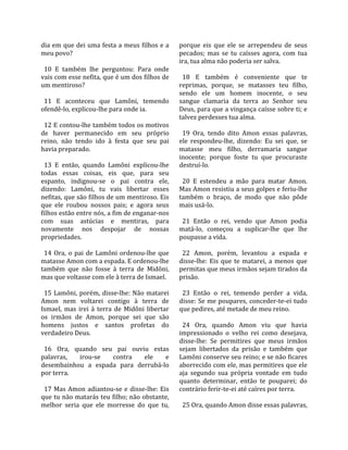 dia em que dei uma festa a meus filhos e a            porque  eis  que  ele  se  arrependeu  de  seus 
meu povo?                                             pecados;  mas  se  tu  caísses  agora,  com  tua 
                                                      ira, tua alma não poderia ser salva.  
  10  E  também  lhe  perguntou:  Para  onde           
vais com esse nefita, que é um dos filhos de            18  E  também  é  conveniente  que  te 
um mentiroso?                                         reprimas,  porque,  se  matasses  teu  filho, 
                                                      sendo  ele  um  homem  inocente,  o  seu 
  11  E  aconteceu  que  Lamôni,  temendo             sangue  clamaria  da  terra  ao  Senhor  seu 
ofendê‐lo, explicou‐lhe para onde ia.                 Deus, para que a vingança caísse sobre ti; e 
                                                      talvez perdesses tua alma.  
  12 E contou‐lhe também todos os motivos              
de  haver  permanecido  em  seu  próprio                19  Ora,  tendo  dito  Amon  essas  palavras, 
reino,  não  tendo  ido  à  festa  que  seu  pai      ele  respondeu‐lhe,  dizendo:  Eu  sei  que,  se 
havia preparado.                                      matasse  meu  filho,  derramaria  sangue 
                                                      inocente;  porque  foste  tu  que  procuraste 
  13  E  então,  quando  Lamôni  explicou‐lhe         destruí‐lo.  
todas  essas  coisas,  eis  que,  para  seu            
espanto,  indignou‐se  o  pai  contra  ele,             20  E  estendeu  a  mão  para  matar  Amon. 
dizendo:  Lamôni,  tu  vais  libertar  esses          Mas Amon resistiu a seus golpes e feriu‐lhe 
nefitas, que são filhos de um mentiroso. Eis          também  o  braço,  de  modo  que  não  pôde 
que  ele  roubou  nossos  pais;  e  agora  seus       mais usá‐lo.  
filhos estão entre nós, a fim de enganar‐nos           
com  suas  astúcias  e  mentiras,  para                 21  Então  o  rei,  vendo  que  Amon  podia 
novamente  nos  despojar  de  nossas                  matá‐lo,  começou  a  suplicar‐lhe  que  lhe 
propriedades.                                         poupasse a vida.  
                                                       
  14  Ora,  o  pai  de  Lamôni  ordenou‐lhe  que        22  Amon,  porém,  levantou  a  espada  e 
matasse Amon com a espada. E ordenou‐lhe              disse‐lhe:  Eis  que  te  matarei,  a  menos  que 
também  que  não  fosse  à  terra  de  Midôni,        permitas que meus irmãos sejam tirados da 
mas que voltasse com ele à terra de Ismael.           prisão.  
                                                       
  15  Lamôni,  porém,  disse‐lhe:  Não  matarei         23  Então  o  rei,  temendo  perder  a  vida, 
Amon  nem  voltarei  contigo  à  terra  de            disse:  Se  me  poupares,  conceder‐te‐ei  tudo 
Ismael,  mas  irei  à  terra  de  Midôni  libertar    que pedires, até metade de meu reino.  
os  irmãos  de  Amon,  porque  sei  que  são           
homens  justos  e  santos  profetas  do                 24  Ora,  quando  Amon  viu  que  havia 
verdadeiro Deus.                                      impressionado  o  velho  rei  como  desejava, 
                                                      disse‐lhe:  Se  permitires  que  meus  irmãos 
  16  Ora,  quando  seu  pai  ouviu  estas            sejam  libertados  da  prisão  e  também  que 
palavras,       irou‐se      contra     ele      e    Lamôni conserve seu reino; e se não ficares 
desembainhou  a  espada  para  derrubá‐lo             aborrecido com ele, mas permitires que ele 
por terra.                                            aja  segundo  sua  própria  vontade  em  tudo 
                                                      quanto  determinar,  então  te  pouparei;  do 
  17  Mas  Amon  adiantou‐se  e  disse‐lhe:  Eis      contrário ferir‐te‐ei até caíres por terra.  
que tu não matarás teu filho; não obstante,            
melhor  seria  que  ele  morresse  do  que  tu,         25 Ora, quando Amon disse essas palavras, 
 