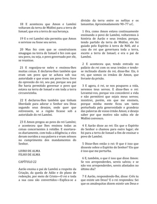                                                    divisão  da  terra  entre  os  nefitas  e  os 
  18  E  aconteceu  que  Amon  e  Lamôni           lamanitas. Aproximadamente 90–77 a.C.  
voltaram da terra de Midôni para a terra de         
Ismael, que era a terra de sua herança.              1  Ora,  como  Amon  estava  continuamente 
                                                   ensinando o povo de Lamôni, voltaremos à 
  19 E o rei Lamôni não permitiu que Amon          história  de  Aarão  e  seus  irmãos;  porque, 
o servisse ou fosse seu servo.                     tendo  partido  da  terra  de  Midôni,  ele  foi 
                                                   guiado  pelo  Espírito  à  terra  de  Néfi,  até  a 
  20  Mas  fez  com  que  se  construíssem         casa  do  rei  que  governava  toda  a  terra, 
sinagogas na terra de Ismael e fez com que         exceto  a  terra  de  Ismael;  e  era  o  pai  de 
seu povo, ou seja, o povo governado por ele,       Lamôni.  
se reunisse.                                        
                                                     2  E  aconteceu  que,  tendo  entrado  no 
  21  E  regozijou‐se  neles  e  ensinou‐lhes      palácio do rei com os seus irmãos e tendo‐
muitas coisas. E declarou‐lhes também que          se  inclinado  diante  do  rei,  disse‐lhe:  Eis,  ó 
eram  um  povo  que  se  achava  sob  sua          rei,  que  somos  os  irmãos  de  Amon,  que 
autoridade e que eram um povo livre; livre         livraste da prisão.  
da opressão do rei, seu pai, porque seu pai         
lhe  havia  permitido  governar  o  povo  que        3  E  agora,  ó  rei,  se  nos  poupares  a  vida, 
estava na terra de Ismael e em toda a terra        seremos  teus  servos.  E  disse‐lhes  o  rei: 
circunvizinha.                                     Levantai‐vos, porque vos concederei a vida 
                                                   e  não  permitirei  que  sejais  meus  servos; 
  22  E  declarou‐lhes  também  que  tinham        insistirei,  porém,  em  que  me  ensineis, 
liberdade  para  adorar  o  Senhor  seu  Deus      porque  minha  mente  ficou  um  tanto 
segundo  seus  desejos,  onde  quer  que           perturbada  pela  generosidade  e  grandeza 
estivessem,  se  a  região  ficasse  sob  a        das palavras de vosso irmão Amon; e desejo 
autoridade do rei Lamôni.                          saber  por  que  motivo  não  subiu  ele  de 
                                                   Midôni convosco.  
  23 E Amon pregou ao povo do rei Lamôni;           
e  aconteceu  que  lhes  ensinou  todas  as          4  E  Aarão  disse  ao  rei:  Eis  que  o  Espírito 
coisas  concernentes  à  retidão.  E  exortava‐    do  Senhor  o  chamou  para  outro  lugar;  ele 
os diariamente, com toda a diligência; e eles      foi para a terra de Ismael a fim de ensinar o 
deram ouvidos a sua palavra e eram zelosos         povo de Lamôni.  
no  cumprimento  dos  mandamentos  do               
Senhor.                                              5  Disse‐lhes  então  o  rei:  O  que  é  isso  que 
                                                   disseste sobre o Espírito do Senhor? Eis que 
LIVRO DE ALMA                                      é isso que me perturba.  
FILHO DE ALMA                                       
                                                     6 E, também, o que é isso que disse Amon: 
CAPÍTULO 22                                        Se  vos  arrependerdes,  sereis  salvos;  e  se 
                                                   não vos arrependerdes, sereis afastados no 
Aarão ensina o pai de Lamôni a respeito da         último dia?  
Criação,  da  queda  de  Adão  e  do  plano  de     
redenção, por meio de Cristo—O rei e toda            7 E Aarão, respondendo‐lhe, disse: Crês tu 
a  sua  casa  são  convertidos—Explica‐se  a       que existe um Deus? E o rei respondeu: Sei 
                                                   que os amalequitas dizem existir um Deus e 
 