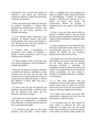 retornariam,  sim,  e  seriam  até  tirados  do      sobre  o  evangelho  que  seria  pregado  aos 
cativeiro;  e  que  depois  que  houvessem           judeus e também sobre a queda dos judeus 
voltado do cativeiro, ocupariam novamente            na  incredulidade.  E  depois  de  haverem 
a terra de sua herança.                              matado  o  Messias  que  haveria  de  vir  e 
                                                     depois  de  haver  sido  morto,  ele 
  4  Sim,  seiscentos  anos  depois  de  meu  pai    ressuscitaria  dentre  os  mortos  e 
ter  deixado  Jerusalém,  o  Senhor  Deus            manifestar‐se‐ia  aos  gentios  pelo  Espírito 
levantaria um profeta entre os judeus—um             Santo.  
Messias,  ou,  em  outras  palavras,  um              
Salvador do mundo.                                     12  Sim,  e  meu  pai  falou  muito  sobre  os 
                                                     gentios  e  também  sobre  a  casa  de  Israel, 
  5  E  ele  também  falou,  referindo‐se  aos       que eles seriam comparados à oliveira cujos 
profetas,  do  grande  número  que  havia            ramos seriam arrancados e espalhados pela 
testemunhado  estas  coisas  concernentes  a         face da Terra.  
esse  Messias  de  que  ele  havia  falado,  ou       
seja, esse Redentor do mundo.                          13 Disse, portanto, que era necessário que 
                                                     fôssemos  conduzidos  todos  juntos  à  terra 
  6  Portanto  toda  a  humanidade  se               da  promissão,  para  que  se  cumprisse  a 
encontrava  num  estado  de  perdição  e             palavra  do  Senhor  de  que  seríamos 
queda;  e  assim  continuaria,  a  não  ser  que     dispersos por toda a face da Terra.  
confiasse nesse Redentor.                             
                                                       14 E depois que a casa de Israel houvesse 
  7  E  falou  também  sobre  um  profeta  que       sido dispersa, ela seria novamente reunida; 
viria antes do Messias, a fim de preparar o          ou,  em  suma,  depois  que  os  gentios 
caminho do Senhor—                                   tivessem  recebido  a  plenitude  do 
                                                     evangelho, os ramos naturais da oliveira, ou 
  8 Sim, ele iria clamar no deserto: Preparai        melhor, os remanescentes da casa de Israel, 
o  caminho  do  Senhor  e  endireitai  as  suas      seriam  enxertados,  ou  seja,  viriam  a 
veredas,  pois  há  entre  vós  um  que  não         conhecer o verdadeiro Messias, seu Senhor 
conheceis e ele é mais poderoso do que eu,           e seu Redentor.  
a quem não sou digno de desatar a correia             
das  alparcas.  E  muito  falou  meu  pai  a           15  E  com  essas  palavras  meu  pai 
respeito disto.                                      profetizou e falou a meus irmãos; e também 
                                                     muitas  coisas  mais,  as  quais  não  escrevo 
  9  E  disse  meu  pai  que  ele  batizaria  em     neste livro, pois escrevi em meu outro livro 
Betabara,  além  do  Jordão;  e  também  disse       todas as coisas que julguei convenientes.  
que  ele  batizaria  com  água;  que  ele             
batizaria o Messias com água.                          16  E  todas  essas  coisas  das  quais  falei 
                                                     aconteceram  enquanto  meu  pai  vivia  em 
  10  E  depois  de  haver  batizado  o  Messias     uma tenda, no vale de Lemuel.  
com  água,  ele  reconheceria  e  testificaria        
haver batizado o Cordeiro de Deus que iria             17  E  aconteceu  que  eu,  Néfi,  depois  de 
tirar os pecados do mundo.                           ouvir  todas  as  palavras  de  meu  pai 
                                                     referentes  às  coisas  que  ele  vira  numa 
  11  E  aconteceu  que  após  ter  dito  essas      visão,  como  também  as  coisas  que  dissera 
palavras,  meu  pai  falou  a  meus  irmãos          com  o  poder  do  Espírito  Santo,  poder  que 
 