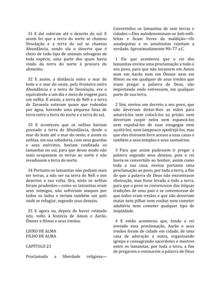                                                           Convertidos  os  lamanitas  de  sete  terras  e 
  31  E  daí  subiram  até  o  deserto  do  sul.  E       cidades—Eles autodenominam‐se ânti‐néfi‐
assim  foi  que  a  terra  do  norte  se  chamou          leítas  e  ficam  livres  da  maldição—Os 
Desolação  e  a  terra  do  sul  se  chamou               amalequitas  e  os  amulonitas  rejeitam  a 
Abundância,  sendo  ela  o  deserto  que  é               verdade. Aproximadamente 90–77 a.C.  
cheio de todo tipo de animais selvagens de                 
toda  espécie,  uma  parte  dos  quais  havia               1  Eis  que  aconteceu  que  o  rei  dos 
vindo  da  terra  do  norte  à  procura  de               lamanitas enviou uma proclamação a todo o 
alimento.                                                 seu povo, para que não tocassem em Amon 
                                                          nem  em  Aarão  nem  em  Ômner  nem  em 
  32  E  assim,  a  distância  entre  o  mar  do          Hímni  ou  em  qualquer  de  seus  irmãos  que 
leste e o mar do oeste, pela fronteira entre              iriam  pregar  a  palavra  de  Deus,  não 
Abundância  e  a  terra  de  Desolação,  era  o           importando  onde  estivessem,  em  qualquer 
equivalente a um dia e meio de viagem para                parte de sua terra.  
um nefita. E assim, a terra de Néfi e a terra              
de  Zaraenla  estavam  quase  que  rodeadas                 2 Sim, enviou um decreto a seu povo, que 
por  água,  havendo  uma  pequena  faixa  de              não  deveriam  deitar‐lhes  as  mãos  para 
terra entre a terra do norte e a terra do sul.            amarrá‐los  nem  colocá‐los  na  prisão;  nem 
                                                          deveriam  cuspir  neles  nem  espancá‐los 
  33  E  aconteceu  que  os  nefitas  haviam              nem  expulsá‐los  de  suas  sinagogas  nem 
povoado  a  terra  de  Abundância,  desde  o              açoitá‐los; nem tampouco apedrejá‐los, mas 
mar do leste até o mar do oeste; e assim os               que eles tivessem livre acesso a suas casas e 
nefitas, em sua sabedoria, com seus guardas               também a seus templos e seus santuários.  
e  seus  exércitos,  haviam  confinado  os                 
lamanitas no sul, para que desse modo não                   3  Para  que  assim  pudessem  ir  pregar  a 
mais  ocupassem  as  terras  ao  norte  e  não            palavra  segundo  seus  desejos,  pois  o  rei 
invadissem a terra do norte.                              havia‐se convertido ao Senhor, assim como 
                                                          toda  a  sua  casa;  enviou  portanto  uma 
  34 Portanto os lamanitas não podiam mais                proclamação ao povo, por toda a terra, a fim 
ter  terras,  a  não  ser  na  terra  de  Néfi  e  nos    de  que  a  palavra  de  Deus  não  encontrasse 
desertos  a  sua  volta.  Ora,  nisto  os  nefitas        obstrução,  mas  fosse  levada  a  toda  a  terra, 
foram prudentes—como os lamanitas eram                    para que o povo se convencesse das iníquas 
seus  inimigos,  não  sofreriam  ataques  por             tradições  de  seus  pais  e  se  convencesse  de 
todos  os  lados  e  teriam  também  um  país             que todos eram irmãos e que não deveriam 
onde se refugiar, segundo seus desejos.                   matar nem pilhar nem roubar nem cometer 
                                                          adultério  nem  cometer  qualquer  tipo  de 
  35  E  agora  eu,  depois  de  haver  relatado          iniqüidade.  
isto,  volto  à  história  de  Amon  e  Aarão,             
Ômner e Hímni e seus irmãos.                                4  E  então  aconteceu  que,  tendo  o  rei 
                                                          enviado  essa  proclamação,  Aarão  e  seus 
LIVRO DE ALMA                                             irmãos foram de cidade em cidade, de uma 
FILHO DE ALMA                                             casa  de  adoração  a  outra,  organizando 
                                                          igrejas e consagrando sacerdotes e mestres 
CAPÍTULO 23                                               entre  os  lamanitas,  por  toda  a  terra,  a  fim 
                                                          de pregarem e ensinarem a palavra de Deus 
Proclamada  a  liberdade  religiosa—
 