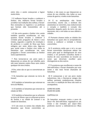 entre  eles;  e  assim  começaram  a  lograr           Senhor;  e  são  esses  os  que  depuseram  as 
muito êxito.                                           armas  de  sua  rebelião,  sim,  todas  as  suas 
                                                       armas de guerra; e todos eram lamanitas.  
  5  E  milhares  foram  levados  a  conhecer  o        
Senhor,  sim,  milhares  foram  levados  a               14  E  os  amalequitas  não  foram 
acreditar nas tradições dos nefitas; e foram‐          convertidos,  exceto  um;  e  nenhum  dos 
lhes  ensinados  os  registros  e  as  profecias       amulonitas se converteu, mas endureceram 
que  haviam  sido  transmitidos  até  o                o  coração  e  também  o  coração  dos 
presente.                                              lamanitas  daquela  parte  da  terra  em  que 
                                                       moravam; sim, e em todas as suas aldeias e 
  6  E  tão  certo  quanto  o  Senhor  vive,  assim    cidades.  
também  quantos  acreditaram,  ou  seja,                
quantos  foram  levados  a  conhecer  a                  15  Portanto  citamos  todas  as  cidades  dos 
verdade  pelas  pregações  de  Amon  e  seus           lamanitas  nas  quais  eles  se  arrependeram, 
irmãos,  segundo  o  espírito  de  revelação  e        vieram  a  conhecer  a  verdade  e  foram 
de  profecia  e  o  poder  de  Deus  que  fazia        convertidos.  
milagres  por  meio  deles—sim,  digo‐vos               
que,  assim  como  o  Senhor  vive,  todos  os           16  E  aconteceu  então  que  o  rei  e  os  que 
lamanitas  que  acreditaram  em  suas                  foram  convertidos  desejavam  adotar  um 
pregações  e  foram  convertidos  ao  Senhor           nome  pelo  qual  se  distinguissem  de  seus 
nunca apostataram.                                     irmãos;  o  rei  portanto  consultou  Aarão  e 
                                                       muitos  de  seus  sacerdotes  no  tocante  ao 
  7  Pois  tornaram‐se  um  povo  justo  e             nome  que  deveriam  escolher  para 
depuseram  as  armas  de  sua  rebelião,  para         distinguirem‐se dos outros.  
não  mais  lutarem  contra  Deus  nem  contra           
qualquer de seus irmãos.                                 17 E aconteceu que escolheram o nome de 
                                                       ânti‐néfi‐leítas; e foram chamados por esse 
  8 Ora, estes são os que se converteram ao            nome  e  não  mais  foram  chamados  de 
Senhor:                                                lamanitas.  
                                                        
  9  Os  lamanitas  que  estavam  na  terra  de          18  E  começaram  a  ser  um  povo  muito 
Ismael;                                                industrioso;  sim,  e  fizeram‐se  amigos  dos 
                                                       nefitas;  portanto  estabeleceram  relações 
  10 E também os lamanitas que estavam na              com eles e a maldição de Deus não mais os 
terra de Midôni;                                       acompanhou.  
                                                        
  11 E também os lamanitas que estavam na              LIVRO DE ALMA 
cidade de Néfi;                                        FILHO DE ALMA  
                                                        
  12 E também os lamanitas que se achavam              CAPÍTULO 24  
na terra de Silom e que se achavam na terra             
de  Senlon  e  na  cidade  de  Lemuel  e  na           Os  lamanitas  avançam  contra  o  povo  de 
cidade de Simnilom.                                    Deus—Os  ânti‐néfi‐leítas  regozijam‐se  em 
                                                       Cristo  e  são  visitados  por  anjos—Eles 
  13  E  são  esses  os  nomes  das  cidades  dos      preferem  morrer  a  defenderem‐se—Mais 
lamanitas  que  foram  convertidos  ao 
 