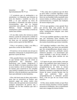 lamanitas              são            convertidos.         
Aproximadamente 90–77 a.C.                                  7  Ora,  estas  são  as  palavras  que  ele  disse 
                                                          ao  povo  sobre  o  assunto:  Agradeço  a  meu 
  1  E  aconteceu  que  os  amalequitas  e  os            Deus, meu amado povo, que o nosso grande 
amulonitas  e  os  lamanitas  que  estavam  na            Deus em sua bondade tenha mandado estes 
terra  de  Amulon  e  também  na  terra  de               nossos irmãos, os nefitas, pregarem a nós e 
Helã;  e  os  que  estavam  na  terra  de                 convencerem‐nos  a  respeito  das  tradições 
Jerusalém e, resumindo, em todas as terras                de nossos iníquos pais.  
circunvizinhas,  que  não  se  haviam                      
convertido  nem  adotado  o  nome  de  Ânti‐                8  E  eis  que  agradeço  a  meu  grande  Deus 
Néfi‐Leí,        foram       instigados         pelos     por  ter‐nos  dado  uma  porção  de  seu 
amalequitas e pelos amulonitas a irarem‐se                Espírito,  a  fim  de  abrandar‐nos  o  coração; 
contra seus irmãos.                                       assim,  estabelecemos  relações  com  estes 
                                                          irmãos, os nefitas.  
  2  E  seu  ódio  contra  eles  tornou‐se  muito          
intenso, a ponto de começarem a rebelar‐se                  9 E eis que também agradeço a meu Deus 
contra  seu  rei  e  a  não  mais  quererem  que          que,  por  iniciarmos  essas  relações,  nos 
ele  fosse  seu  rei;  portanto  pegaram  em              tenhamos  convencido  de  nossos  pecados  e 
armas contra o povo de Ânti‐Néfi‐Leí.                     dos muitos homicídios que temos cometido.  
                                                           
  3  Ora,  o  rei  passou  o  reino  a  seu  filho,  a      10  E  agradeço  também  a  meu  Deus,  sim, 
quem deu o nome de Ânti‐Néfi‐Leí.                         meu grande Deus, por haver‐nos permitido 
                                                          que  nos  arrependêssemos  dessas  coisas  e 
  4 E morreu o rei no mesmo ano em que os                 também  por  haver‐nos  perdoado  nossos 
lamanitas começaram os preparativos para                  inúmeros  pecados  e  os  assassinatos  que 
guerrear o povo de Deus.                                  temos  cometido;  e  por  ter‐nos  aliviado  o 
                                                          coração  da  culpa,  pelos  méritos  de  seu 
  5 Ora, quando Amon e seus irmãos e todos                Filho.  
os  que  haviam  vindo  com  ele  viram  os                
preparativos          dos      lamanitas         para       11 E agora eis que, meus irmãos, visto que 
destruírem  seus  irmãos,  dirigiram‐se  à                tudo  o  que  pudemos  fazer  (pois  éramos  os 
terra  de  Midiã  e  lá  Amon  encontrou  todos           mais  perdidos  de  todos  os  homens)  foi 
os seus irmãos; e de lá se dirigiram à terra              arrependermo‐nos  de  todos  os  nossos 
de  Ismael,  para  reunirem‐se  em  conselho              pecados  e  dos  muitos  assassinatos  que 
com Lamôni e também com seu irmão, Ânti‐                  tínhamos cometido e conseguir que Deus os 
Néfi‐Leí, a fim de decidirem o que deveriam               tirasse  de  nosso  coração,  porque  isto  foi 
fazer para defender‐se dos lamanitas.                     tudo        que      pudemos        fazer      para 
                                                          arrependermo‐nos  o  suficiente  perante 
  6 Ora, não havia uma só alma, entre todo o              Deus,  a  fim  de  que  ele  nos  tirasse  nossa 
povo  que  se  convertera  ao  Senhor,  que               mancha—  
quisesse  pegar  em  armas  contra  seus                   
irmãos; não, não queriam nem mesmo fazer                    12 Ora, meus amados irmãos, já que Deus 
qualquer  preparativo  de  guerra;  sim,  e               nos tirou nossas manchas e nossas espadas 
também  seu  rei  lhes  ordenou  que  não  o              tornaram‐se brilhantes, não as manchemos 
fizessem.                                                 mais com o sangue de nossos irmãos.  
 