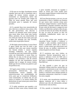                                                      o  povo  reunido,  tomaram  as  espadas  e 
  13 Eis que eu vos digo: Guardemos nossas           todas  as  armas  que  eram  usadas  para 
espadas,  para  que  não  se  manchem  com  o        derramar sangue humano e enterraram‐nas 
sangue  de  nossos  irmãos;  porque,  se             profundamente na terra.  
novamente  as  mancharmos,  talvez  não               
possam  mais  ser  lavadas  pelo  sangue  do           18 E isso fizeram porque, a seu ver, era um 
Filho  de  nosso  grande  Deus,  que  será           testemunho  a  Deus  e  também  aos  homens 
derramado  para  a  expiação  de  nossos             de  que  nunca  mais  usariam  armas  para 
pecados.                                             derramar sangue humano; e assim fizeram, 
                                                     prometendo  e  fazendo  convênio  com  Deus 
  14  E  o  grande  Deus  teve  misericórdia  de     de que, antes de derramar o sangue de seus 
nós e deu‐nos a conhecer estas coisas, a fim         irmãos, sacrificariam a própria vida; de que, 
de  não  perecermos;  sim,  deu‐nos  a               ao  invés  de  tirar  de  um  irmão,  lhe  dariam; 
conhecer  de  antemão  essas  coisas  porque         de  que,  ao  invés  de  passar  os  dias  em 
ama  nossa  alma,  bem  como  ama  nossos            ociosidade,  trabalhariam  muito  com  as 
filhos;  portanto,  em  sua  misericórdia  ele       próprias mãos.  
nos visita por meio de seus anjos, para que           
o  plano  de  salvação  nos  seja  revelado,           19  E  assim  vemos  que  quando  esses 
assim como às gerações futuras.                      lamanitas  foram  levados  a  conhecer  a 
                                                     verdade  e  nela  acreditar,  mantiveram‐se 
  15 Oh! Quão misericordioso é nosso Deus!           firmes  e  preferiam  sofrer  até  a  morte  a 
E  agora,  desde  que  isso  foi  tudo  o  que       pecar;  e  assim  vemos  que  enterraram  suas 
pudemos  fazer  para  que  nossas  manchas           armas  de  paz,  ou  melhor,  enterraram  as 
nos  fossem  tiradas  e  nossas  espadas             armas de guerra em favor da paz.  
tornadas  brilhantes,  eis  que  vamos                
escondê‐las, para que conservem seu brilho             20  E  aconteceu  que  seus  irmãos,  os 
como  um  testemunho  a  nosso  Deus  no             lamanitas,  fizeram  preparativos  para  a 
último  dia,  ou  seja,  no  dia  em  que  formos    guerra  e  subiram  à  terra  de  Néfi  com  o 
levados  a  sua  presença  a  fim  de  sermos        propósito  de  destruir  o  rei  e  substituí‐lo 
julgados,  de  que  não  manchamos  nossas           por outro; e também de destruir o povo de 
espadas  com  o  sangue  de  nossos  irmãos,         Ânti‐Néfi‐Leí.  
desde que ele nos revelou sua palavra e por           
ela purificou‐nos.                                     21  Ora,  quando  o  povo  viu  que  os 
                                                     lamanitas  vinham  atacá‐los,  saíram‐lhes  ao 
  16 E agora, meus irmãos, se nossos irmãos          encontro  e  prostraram‐se  por  terra  diante 
procurarem         destruir‐nos,       eis    que    deles  e  começaram  a  invocar  o  nome  do 
esconderemos  nossas  espadas,  sim,                 Senhor; e estavam nessa atitude quando os 
enterrá‐las‐emos  nas  profundidades  da             lamanitas começaram a atacá‐los e a matá‐
terra,  para  que  se  conservem  brilhantes,        los com a espada.  
como  testemunho,  no  último  dia,  de  que          
nunca  as  usamos;  e  se  nossos  irmãos  nos         22  E  assim,  sem  encontrarem  resistência 
destruírem, eis que iremos para nosso Deus           alguma,  mataram  mil  e  cinco  deles;  e 
e seremos salvos.                                    sabemos  que  eles  são  abençoados,  porque 
                                                     foram morar com seu Deus.  
  17  E  então  aconteceu  que  quando  o  rei        
acabou  de  dizer  essas  coisas,  estando  todo       23  Ora,  quando  os  lamanitas  viram  que 
 