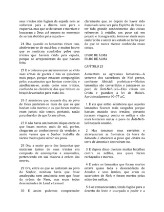 seus  irmãos  não  fugiam  da  espada  nem  se        claramente  que,  se  depois  de  haver  sido 
voltavam  para  a  direita  nem  para  a              iluminado uma vez pelo Espírito de Deus e 
esquerda, mas que se deitavam e morriam e             ter  tido  grande  conhecimento  das  coisas 
louvavam  a  Deus  até  mesmo  no  momento            referentes  à  retidão,  um  povo  cai  em 
de serem abatidos pela espada—                        pecado e transgressão, torna‐se ainda mais 
                                                      endurecido e assim seu estado se torna pior 
  24  Ora,  quando  os  lamanitas  viram  isso,       do  que  se  nunca  tivesse  conhecido  essas 
abstiveram‐se  de  matá‐los;  e  muitos  houve        coisas.  
que  se  sentiram  condoídos  pelos  seus              
irmãos  que  haviam  caído  pela  espada,             LIVRO DE ALMA 
porque  se  arrependeram  do  que  haviam             FILHO DE ALMA  
feito.                                                 
                                                      CAPÍTULO 25  
  25 E aconteceu que arremessaram ao chão              
suas  armas  de  guerra  e  não  as  quiseram         Aumentam  as  agressões  lamanitas—A 
mais  pegar,  porque  estavam  compungidos            semente  dos  sacerdotes  de  Noé  perece, 
pelos  assassinatos  que  haviam  cometido;  e        conforme  Abinádi  profetizara—Muitos 
ajoelharam‐se,  assim  como  seus  irmãos,            lamanitas  são  convertidos  e  juntam‐se  ao 
confiando  na  clemência  dos  que  tinham  os        povo  de  Ânti‐Néfi‐Leí—Eles  crêem  em 
braços levantados para matá‐los.                      Cristo  e  guardam  a  lei  de  Moisés. 
                                                      Aproximadamente 90–77 a.C.  
  26  E  aconteceu  que,  naquele  dia,  ao  povo      
de  Deus  juntaram‐se  mais  do  que  os  que           1  E  eis  que  então  aconteceu  que  aqueles 
haviam sido mortos; e os que foram mortos             lamanitas  ficaram  mais  zangados  porque 
eram  justos;  não  temos,  portanto,  razão          haviam  matado  seus  irmãos;  portanto 
para duvidar de que foram salvos.                     juraram  vingança  contra  os  nefitas  e  não 
                                                      mais  tentaram  matar  o  povo  de  Ânti‐Néfi‐
  27 E não havia um homem iníquo entre os             Leí naquela ocasião.  
que  foram  mortos;  mais  de  mil,  porém,            
chegaram  ao  conhecimento  da  verdade;  e             2  Mas  tomaram  seus  exércitos  e 
assim  vemos  que  o  Senhor  trabalha  de            atravessaram  as  fronteiras  da  terra  de 
vários modos para salvar seu povo.                    Zaraenla  e  atacaram  o  povo  que  estava  na 
                                                      terra de Amonia e destruíram‐no.  
  28  Ora,  a  maior  parte  dos  lamanitas  que       
mataram  tantos  de  seus  irmãos  era                  3  E  depois  disso  tiveram  muitas  batalhas 
composta  de  amalequitas  e  amulonitas,             contra  os  nefitas,  nas  quais  foram 
pertencendo  em  sua  maioria  à  ordem  dos          rechaçados e mortos.  
neores.                                                
                                                        4  E  entre  os  lamanitas  que  foram  mortos 
  29  Ora,  entre  os  que  se  juntaram  ao  povo    estava  quase  toda  a  descendência  de 
do  Senhor,  nenhum  havia  que  fosse                Amulon  e  seus  irmãos,  que  eram  os 
amalequita  nem  amulonita  nem  que  fosse           sacerdotes  de  Noé;  e  foram  mortos  pelas 
da  ordem  de  Neor,  mas  eram  todos                mãos dos nefitas.  
descendentes de Lamã e Lemuel.                         
                                                        5 E os remanescentes, tendo fugido para o 
  30  E  assim  podemos  compreender                  deserto  do  leste  e  usurpado  o  poder  e  a 
 