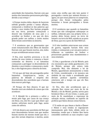 autoridade dos lamanitas, fizeram com que           como  uma  ovelha  que  não  tem  pastor  é 
muitos dos lamanitas perecessem pelo fogo,          perseguida  e  morta  por  animais  ferozes;  e 
devido a sua crença—                                agora, eis que essas palavras se cumpriram, 
                                                    porque  eles  foram  rechaçados  pelos 
  6 Porque muitos deles, depois de haverem          lamanitas  e  foram  perseguidos  e  foram 
sofrido  grandes  perdas  e  tantas  aflições,      mortos.  
começaram  a  lembrar‐se  das  palavras  que         
Aarão  e  seus  irmãos  lhes  haviam  pregado         13  E  aconteceu  que  quando  os  lamanitas 
em  sua  terra;  portanto  começaram  a             viram  que  não  conseguiam  sobrepujar  os 
descrer  das  tradições  de  seus  pais  e  a       nefitas,  voltaram  para  sua  própria  terra;  e 
acreditar  no  Senhor  e  em  que  ele  dera        muitos  deles  foram  morar  na  terra  de 
grande  poder  aos  nefitas;  e  assim  muitos      Ismael e na terra de Néfi, unindo‐se ao povo 
deles foram convertidos no deserto.                 de Deus, que era o povo de Ânti‐Néfi‐Leí.  
                                                     
  7  E  aconteceu  que  os  governantes  que          14  E  eles  também  enterraram  suas  armas 
eram  remanescentes  dos  filhos  de  Amulon        de  guerra,  segundo  haviam  feito  seus 
fizeram com que fossem mortos, sim, todos           irmãos; e começaram a ser um povo justo; e 
os que acreditavam nessas coisas.                   trilharam  os  caminhos  do  Senhor  e 
                                                    procuraram  guardar  seus  mandamentos  e 
  8  Ora,  esse  martírio  provocou  a  ira  de     seus estatutos.  
muitos  de  seus  irmãos  e  começou  a  haver       
contendas  no  deserto;  e  os  lamanitas             15  Sim,  e  guardaram  a  lei  de  Moisés;  pois 
começaram a perseguir os descendentes de            era  necessário  que  ainda  guardassem  a  lei 
Amulon e seus irmãos e começaram a matá‐            de  Moisés,  porque  não  estava  toda 
los; e eles fugiram para o deserto do leste.        cumprida.  Mas,  não  obstante  a  lei  de 
                                                    Moisés,  aguardavam  ansiosamente  a  vinda 
  9 E eis que até hoje são perseguidos pelos        de  Cristo,  considerando  a  lei  mosaica  um 
lamanitas.  Cumpriram‐se,  assim,  as               símbolo  de  sua  vinda  e  acreditando  que 
palavras  de  Abinádi  a  respeito  dos             deviam  praticar  aquelas  cerimônias 
descendentes dos sacerdotes que o haviam            exteriores  até  o  tempo  em  que  ele  lhes 
feito morrer pelo fogo.                             fosse revelado.  
                                                     
  10  Porque  ele  lhes  dissera:  O  que  me         16  Ora,  eles  não  acreditavam  que  a 
fizerdes será um símbolo de coisas que irão         salvação  lhes  viesse  por  meio  da  lei  de 
acontecer.                                          Moisés; a lei de Moisés, porém, serviu para 
                                                    fortalecer‐lhes  a  fé  em  Cristo;  e  assim,  por 
  11  E  Abinádi  foi  o  primeiro  a  sofrer  a    meio  da  fé,  mantinham  a  esperança  da 
morte  pelo  fogo,  por  causa  de  sua  crença     salvação  eterna,  confiando  no  espírito  de 
em Deus; ora, isto foi o que quis dizer: que        profecia que falava dessas coisas futuras.  
muitos  sofreriam  morte  pelo  fogo,  assim         
como ele sofrera.                                     17 E então eis que Amon e Aarão e Ômner 
                                                    e  Hímni  e  seus  irmãos  se  regozijaram 
  12 E ele dissera aos sacerdotes de Noé que        imensamente  pelo  êxito  obtido  entre  os 
seus  descendentes  fariam  com  que  muitos        lamanitas,  vendo  que  o  Senhor  lhes  havia 
fossem  mortos  do  mesmo  modo  que  ele;  e       concedido  conforme  as  suas  orações  e  que 
que  eles  seriam  dispersos  e  mortos,  assim 
 