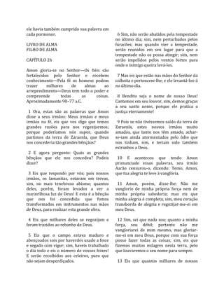 ele havia também cumprido sua palavra em              
cada pormenor.                                         6 Sim, não serão abatidos pela tempestade 
                                                     no  último  dia;  sim,  nem  perturbados  pelos 
LIVRO DE ALMA                                        furacões;  mas  quando  vier  a  tempestade, 
FILHO DE ALMA                                        serão  reunidos  em  seu  lugar  para  que  a 
                                                     tempestade  não  os  possa  atingir;  sim,  nem 
CAPÍTULO 26                                          serão  impelidos  pelos  ventos  fortes  para 
                                                     onde o inimigo queira levá‐los.  
Amon  gloria‐se  no  Senhor—Os  fiéis  são            
fortalecidos  pelo  Senhor  e  recebem                 7 Mas eis que estão nas mãos do Senhor da 
conhecimento—Pela  fé  os  homens  podem             colheita e pertencem‐lhe; e ele levantá‐los‐á 
trazer       milhares       de     almas      ao     no último dia.  
arrependimento—Deus tem todo o poder e                
compreende           todas        as      coisas.      8  Bendito  seja  o  nome  de  nosso  Deus! 
Aproximadamente 90–77 a.C.                           Cantemos em seu louvor, sim, demos graças 
                                                     a  seu  santo  nome,  porque  ele  pratica  a 
  1  Ora,  estas  são  as  palavras  que  Amon       justiça eternamente!  
disse  a  seus  irmãos:  Meus  irmãos  e  meus        
irmãos  na  fé,  eis  que  vos  digo  que  temos       9 Pois se não tivéssemos saído da terra de 
grandes  razões  para  nos  regozijarmos;            Zaraenla,  estes  nossos  irmãos  muito 
porque  poderíamos  nós  supor,  quando              amados,  que  tanto  nos  têm  amado,  achar‐
partimos  da  terra  de  Zaraenla,  que  Deus        se‐iam  ainda  atormentados  pelo  ódio  que 
nos concederia tão grandes bênçãos?                  nos  tinham,  sim,  e  teriam  sido  também 
                                                     estranhos a Deus.  
  2  E  agora  pergunto:  Quais  as  grandes          
bênçãos  que  ele  nos  concedeu?  Podeis              10  E  aconteceu  que  tendo  Amon 
dizer?                                               pronunciado  essas  palavras,  seu  irmão 
                                                     Aarão  censurou‐o,  dizendo:  Temo,  Amon, 
  3  Eis  que  respondo  por  vós;  pois  nossos     que tua alegria te leve à vanglória.  
irmãos,  os  lamanitas,  estavam  em  trevas,         
sim,  no  mais  tenebroso  abismo;  quantos            11  Amon,  porém,  disse‐lhe:  Não  me 
deles,  porém,  foram  levados  a  ver  a            vanglorio  de  minha  própria  força  nem  de 
maravilhosa luz de Deus! E esta é a bênção           minha  própria  sabedoria;  mas  eis  que 
que  nos  foi  concedida:  que  fomos                minha alegria é completa, sim, meu coração 
transformados  em  instrumentos  nas  mãos           transborda  de  alegria  e  regozijar‐me‐ei  em 
de Deus, para realizar esta grande obra.             meu Deus.  
                                                      
  4  Eis  que  milhares  deles  se  regozijam  e       12 Sim, sei que nada sou; quanto a minha 
foram trazidos ao rebanho de Deus.                   força,  sou  débil;  portanto  não  me 
                                                     vangloriarei  de  mim  mesmo,  mas  gloriar‐
  5  Eis  que  o  campo  estava  maduro  e           me‐ei  em  meu  Deus,  porque  com  sua  força 
abençoados sois por haverdes usado a foice           posso  fazer  todas  as  coisas;  sim,  eis  que 
e segado com vigor; sim, haveis trabalhado           fizemos  muitos  milagres  nesta  terra,  pelo 
o dia todo e eis o número de vossos feixes!          que louvaremos o seu nome para sempre.  
E  serão  recolhidos  aos  celeiros,  para  que       
não sejam desperdiçados.                               13  Eis  que  quantos  milhares  de  nossos 
 