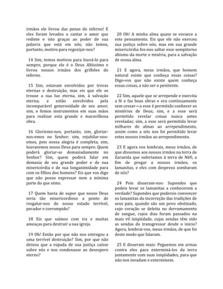 irmãos  ele  livrou  das  penas  do  inferno!  E      
eles  foram  levados  a  cantar  o  amor  que          20  Oh!  A  minha  alma  quase  se  esvaece  a 
redime  e  isto  graças  ao  poder  de  sua          este  pensamento.  Eis  que  ele  não  exerceu 
palavra  que  está  em  nós;  não  temos,            sua  justiça  sobre  nós,  mas  em  sua  grande 
portanto, motivo para regozijar‐nos?                 misericórdia fez‐nos saltar esse sempiterno 
                                                     abismo da morte e miséria, para a salvação 
  14  Sim,  temos  motivos  para  louvá‐lo  para     de nossa alma.  
sempre,  porque  ele  é  o  Deus  Altíssimo  e        
livrou  nossos  irmãos  dos  grilhões  do              21  E  agora,  meus  irmãos,  que  homem 
inferno.                                             natural  existe  que  conheça  essas  coisas? 
                                                     Digo‐vos  que  não  existe  quem  conheça 
  15  Sim,  estavam  envolvidos  por  trevas         essas coisas, a não ser o penitente.  
eternas  e  destruição,  mas  eis  que  ele  os       
trouxe  a  sua  luz  eterna,  sim,  à  salvação        22 Sim, aquele que se arrepende e exercita 
eterna;  e  estão  envolvidos  pela                  a  fé  e  faz  boas  obras  e  ora  continuamente 
incomparável  generosidade  de  seu  amor;           sem cessar—a esse é permitido conhecer os 
sim,  e  fomos  instrumentos  em  suas  mãos         mistérios  de  Deus;  sim,  e  a  esse  será 
para  realizar  esta  grande  e  maravilhosa         permitido  revelar  coisas  nunca  antes 
obra.                                                reveladas;  sim,  a  esse  será  permitido  levar 
                                                     milhares  de  almas  ao  arrependimento, 
  16  Gloriemo‐nos,  portanto,  sim,  gloriar‐       assim  como  a  nós  nos  foi  permitido  levar 
nos‐emos  no  Senhor;  sim,  rejubilar‐nos‐          estes nossos irmãos ao arrependimento.  
emos,  pois  nossa  alegria  é  completa;  sim,       
louvaremos nosso Deus para sempre. Quem                23  E  agora  vos  lembrais,  meus  irmãos,  de 
poderá  gloriar‐se  demasiadamente  no               que dissemos aos nossos irmãos na terra de 
Senhor?  Sim,  quem  poderá  falar  em               Zaraenla  que  subiríamos  à  terra  de  Néfi,  a 
demasia  de  seu  grande  poder  e  de  sua          fim  de  pregar  a  nossos  irmãos,  os 
misericórdia  e  de  sua  longanimidade  para        lamanitas,  e  eles  com  desprezo  zombaram 
com os filhos dos homens? Eis que vos digo           de nós?  
que  não  posso  expressar  nem  a  mínima            
parte do que sinto.                                    24  Pois  disseram‐nos:  Supondes  que 
                                                     podeis  levar  os  lamanitas  a  conhecerem  a 
  17  Quem  havia  de  supor  que  nosso  Deus       verdade? Supondes que podereis convencer 
seria  tão  misericordioso  a  ponto  de             os lamanitas da incorreção das tradições de 
resgatar‐nos  de  nosso  estado  terrível,           seus  pais,  quando  são  um  povo  obstinado, 
pecador e corrompido?                                cujo  coração  se  deleita  no  derramamento 
                                                     de  sangue,  cujos  dias  foram  passados  na 
  18  Eis  que  saímos  com  ira  e  muitas          mais  vil  iniqüidade,  cujas  sendas  têm  sido 
ameaças para destruir a sua igreja.                  as  sendas  do  transgressor  desde  o  início? 
                                                     Agora, lembrai‐vos, meus irmãos, de que foi 
  19  Oh!  Então  por  que  não  nos  entregou  a    deste modo que falaram.  
uma  terrível  destruição?  Sim,  por  que  não       
deixou  que  a  espada  de  sua  justiça  caísse       25  E  disseram  mais:  Peguemos  em  armas 
sobre  nós  e  nos  condenasse  ao  desespero        contra  eles  para  exterminá‐los  da  terra 
eterno?                                              juntamente com suas iniqüidades, para que 
                                                     não nos invadam e exterminem.  
 